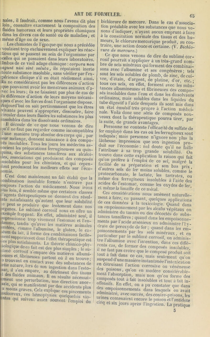 nales, il faudrait, comme nous l’avons dit plus loin, connaître exactement la composition des fluides humoraux et leurs propriétés chimiques dans les divers cas de santé ou de maladies, et même d’âge ou de sexe. Les chimistes de l’çpoque qui nous a précédée voulaient trop exclusivement expliquer les réac- tions qui se passent au sein de l’organisme par celles qui se passaient dans leurs laboratoires. Imbus de ce vieil adage chimique : corpora non agunt nisi sint soluta, ils répulaient inerte toute substance insoluble, sans vérifier par l’ex- .périence clinique s il en était réellement ainsi, ills ne considéraient pas les différences d’action i fiue pouvaient avoir les menstrues animaux d’a- l«vec les leurs; ils ne faisaient pas plus de cas de la différence d action de leurs moyens mécani- ses d avec les forces dont l’organisme dispose. Aujourd’hui on sait pertinemment que les êtres vivants peuvent s’approprier, dissoudre, faire circuler dans leurs fluides les substances les plus i insolubles dans les dissolvants ordinaires. Il découle de ce que nous venons de dire | ju 11 ne faut pas regarder comme incompatibles 1 une manière trop absolue des corps qui, par leur mélange, donnent naissance à des compo- ses insolubles. Tous les jours les médecins as- socient les préparations ferrugineuses au quin- juina, des substances lanmfères aux alcaloï- ies, associations qui produisent des composés insolubles pour les chimistes, et qui cepen- lant produisent les meilleurs effets sur l’éco- lomie. C’est donc maintenant un fait établi que la ombinaison insoluble formée n’entrave pas oujours l’action du médicament. Nous irons J.us loin, il semble même que certaines classes 1 agents thérapeutiques ne donnent des résid- ais satisfaisants qu’autant que leur solubilité c peut se produire que lentement dans nos •rganes. Le sublimé corrosif nous en offre un xemple frappant. En effet, administré seul il impressionne trop vivement l’estomac et l’en- amme, tandis qu’avec les matières animales 2: ''albumine, le gluten, le ca- uenteimr, .A f ,'e d,!s combinaisons facile- £%&*???« i ont l’etlet thérapeutique est - , P • Sdbsfaisants. La théorie chimico-phv- est det p,oss'mP'esTlesu- eu-es pi fih,' s enipare des matières albumi- !e trouvanf PnTSf part0lU où 11 en trouve; letlp nainrp | corjtact avec des substances de aar î S’llIs 0 Son ingest‘on dans l’esto- f Hp- nb-an emPare’ au détriment des tissus t des flmcles animaux. Il e„ résulte nécessai- Seperturbation, une direction anor- «rnlf»’ p?rdes “Cdc18 Plus louloureiif ‘Cela expl.q™ ces pincements “nies Z ’J? 1!em0pOs'es quelquefois vio- «tes qui suivent assez souvent l’emploi du 65 ART DE FORMULER. bichlorure de mercure. Dans le cas d’associa- tion préalable avec les substances que nous ve- nons d'indiquer, n’ayant aucun emprunt à faire à la constitution normale des tissus et des hu- meurs, le chloruremercurique produit, au con- traire, une action douce et certaine. (V. Bichlo- rure de mercure.) Ce que nous venons de dire du sublimé cor- rosif pourrait s appliquer à un très-grand nom- bre de sels minéraux qui forment des combinai- sons avec I albumine et ses congénères ; tels sont les sels solubles de plomb, de zinc, de cui- vre, d’élain, d’argent, de platine, d’or, etc. * tous ces sels, en effet, forment avec les subs- tances albumineuses et fibrineuses des compo- ses insolubles dans l’eau et dans les dissolvants ordinaires, mais solubles dans les liquides du tube digestif à 1 aide desquels ils sont mis dans un état émulsif très -propre à l’action médici- nale. Voila donc une série de composés nou- veaux dont la thérapeutique pourra tirer, par la suite, de grands avantages. Personne ne conteste l’efficacité du sulfate de 1er employé dans les cas où les ferrugineux sont indiques; mais personne n’ignore non plus la lâcheuse impression que son ingestion pro- duit sur leconomie : nul doute qu’il ne faille attribuer a sa trop grande solubilité. On trouve dans cette explication la raison qui fait qu on préféré à l’emploi de ce sel, malgré la facilite de sa préparation et son bas ' prix d autres sels de fer moins solubles, comme lé piolocarbonate, le lactate, les tarlrates ou même des _ ferrugineux insolubles à l’aide des acides de l’estomac, comme les oxydes de fer et meme la limaille de ce métal. Ces considérations nous amènent naturelle- ment à faire, mi passant, quelques applications de ces données à la toxicologie. Quand dans un empoisonnement par les alcalis végétaux on administre du tannin ou des décoctés^de subs- ^ uv/O ucvULlU'' Civ1 oUDS” tances tannifères ; quand dans les empoisonne- ments par 1 acide arsénieux on administre l’fcv- < raie de peroxyde de fer ; quand dans les em- poisonnements par les sels minéraux et en !rp l'1',ll 'nn Par ,G SU'ïmé C0rr0ÿif> on adminis- ronté miefavec 1 intention, dans cesdiffé- I ni f.q, f’ de former des composés insolubles, ni? lïff Cr°'re que ie composé produit soit suÜpnH H’,danS CC CdS’ mais seulement qu’on E Qn.eman,ere instantanée l’intoxication en détruisant 1 action corrosive ou vénéneuse ?nriPi’1Si°nS’ (î'10n en modère considérable- abs(orPLlon> mais non qu’on forme des composés tout a lait insolubles et tout â fait in- > nsi S' ePeC 011 a pu constater que dans , empoisonnements dans lesquels on avait a ministre, avec succès, des contre-poisons, les ormes contenaient encore le poison et l’antidote cmq eL Slx jours après l’ingestion. La pratique