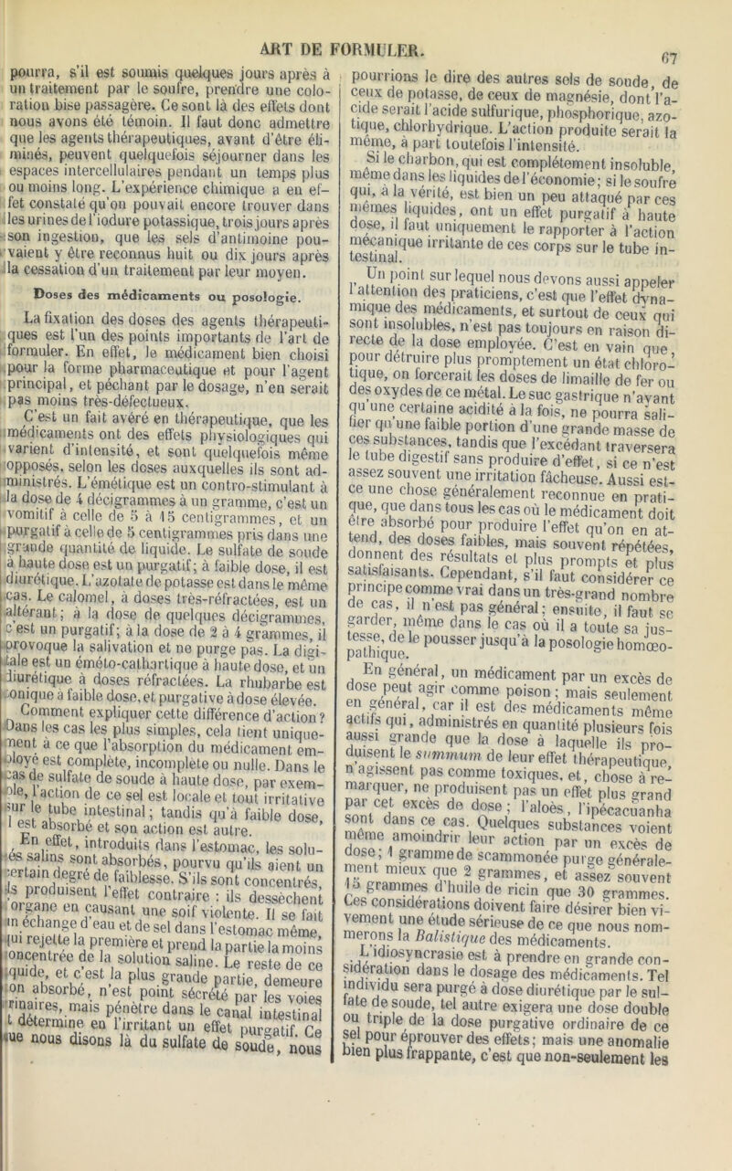 67 pouria, sil aPfès à pourrions le dire des autres sols de soude de Ceux de notasse Ha wair fia mannofin _ puni, su esi suiujus quelques jours apres a un traitement par le soufre, prendre une colo- ration bise passagère. Ce sont là des effets dont nous avons été témoin. Il faut donc admettre que les agents thérapeutiques, avant d etre éli- minés, peuvent quelquefois séjourner dans les i espaces intercellulaires pendant un temps plus ou moins long. L’expérience chimique a en ef- fet constaté qu’on pouvait encore trouver dans les urines de 1 iodure potassique, trois jours après ':Son ingestion, que les sels d’antimoine pou- vaient y être reconnus huit ou dix jours après la cessation d’un traitement par leur moyen. » J V, L vwuuuo nuit uu VJ 1 A. J U UI o a | la cessation d’un traitement par leur moyen Doses des médicaments ou posologie La fixation des doses des agents thérapeuti PC acL I nn A û c r-» i »-» f n d.. 1* L _1 uABtiuu ucs uuscù ues agems inerapeuil- ques est l’un des points importants de l’art de formuler. En effet, le médicament bien choisi .pour la forme pharmaceutique et pour l’agent principal, et péchant Dar le dosas^. n’p.n cpraiF pucuuJttccuttljUC OU JJUU1 1 agent principal, et péchant par le dosage, n’en serait pas moins très-défectueux. nn foi F ovrnr ►-> tLo C’est un fait avéré en thérapeutique, que les médicaments ont des effets physiologiques qui varient d intensité, et sont quelquefois même opposés, selon les doses auxquelles ils sont ad- ministrés. L’émétique est un contro-stimulant à la dose de 4 décigrammes à un gramme, c’est un vomitif à celle de 5 à 15 centigrammes, et un 1 purgatif à celle de 5 centigrammes pris dans une grande quantité de liquide. Le sulfate de soude à haute dose est un purgatif; à faible dose, il est diurétique. L’azotate de potasse est dans le même cas. Le calomel, à doses très-réfractées, est un altérant, a la dose de quelques décigrammes, c est un purgatif ; à la dose de 2 à 4 grammes, il provoque la salivation et ne purge pas. La diai- ■tale est un émélo-cathartique à haute dose, et un diurétique à doses réfractées. La rhubarbe est -o nique a faible dose, et purga tive à dose élevée. Comment expliquer cette différence d’action? dans les cas les plus simples, cela tient unique- ment à ce que l’absorption du médicament em- ployé est complète, incomplète ou nulle. Dans le cas de sulfate de soude à haute dose, par exem- ; e>, act!,on de ce sel est locale et tout irritative uVteahbevintestinal; tandis faible dose, r aq!ork.e et son action est autre. , effet, introduits dans l’estomac, les solu- •es sahns sont absorbés, pourvu qu’ils aient un -ertain degre de faiblesse. S’ils sont concentrés •orCTî» T*f Conlraire : iis desséchai organe en causant une soif violente. Il se fait n échangé d eau et de sel dans l’estomac même oncem ri?, H pi,em,etref el Preijd partie la moins auhl^Pt rtc n80 î 1011 Sallne’ Le reste de ce :on ahRnîw l-a plus.§rande Partie, demeure on absorbe, n est point sécrété par les voies nnaires, mais pénètre dans le canal intestinal t détermine en l’irritant un effet purgatif Ce » disons là du sulfate de seudl, nous 1 ...—~ «un,c» oui» ue souue, ae ceux de potasse, de ceux de magnésie, dont l’a- cide serait l’acide sulfurique, phosphorique, azo- tique, chlorhydrique. L’action produite serait la meme, à part toutefois l’intensité. Si le charbon, qui est complètement insoluble meme dans les liquides de l’économie ; si le soufré qui, a la venté, est bien un peu attaqué par ces memes hquides, ont un effet purgatif à haute dose, il iaut uniquement le rapporter à l’action mécanique irritante de ces corps sur le tube in- testi fi cil. Un point sur lequel nous devons aussi appeler 1 attention des praticiens, c’est que l’effet dyna- mique des médicaments, et surtout de ceux oui sont insolubles, n’est pas toujours en raison di- recte de la dose employée. C’est en vain que pour détruire plus promptement un état chloro- tique, on forcerait les doses de limaille de fer ou des oxydes de ce métal. Le suc gastrique n’ayant qu une certaine acidité à la fois, ne pourra sali- fier qu une faible portion d’une grande masse de ces substances, tandis que l’excédant traversera le tube digestif sans produire d’effet, si ce n’est assez souvent une irritation fâcheuse. Aussi e,t- ce une chose généralement reconnue en prati- que, que dans tous les cas où le médicament doit etre absorbe pour produire l’effet qu’on en at- tend, des doses faibles, mais souvent répétées donnent des résultats et plus prompt, et nïus satisfaisants. Cependant, s’il faut considère? ce principe comme vrai dans un très-grand nombre de cas, il n est pas général; ensuite, il faut se garder même dans le cas où il a toute sa jus- pTthique ° P°USSer jUSqU’à 'a posolo§ie homœ0- En général, un médicament par un excès de dose peut agir comme poison ; ,ara en général car il est des médicaments même èctits qui, administrés en quantité plusieurs fois aussi grande que la dose à laquelle îls pro- duisent le summum de leur effet thérapeutique n agissent pas comme toxiques, et, choseTre- marquer, ne produisent pas un effet plus <?rand par cet excès de dose ; l’aloès, l’ipSSa sont dans ce cas. Quelques substances voient même amoindrir leur action par un exrts de dose 1 gramme de scammonée puise générale- ment mieux que 2 grammes, et assez'souvent i° Srammc)s d huile de ricin que 30 grammes Ces eonsjderations doivent faire désirer bien vi- mp^nn! rr;ude sén?USe de ce que nous nom- merons la Balistique des médicaments. L idiosyncrasie est à prendre en grande con- Sideratmn dans le dosage des médicaments. Tel m îvidu sera purgé à dose diurétique par le sul- a e de soude, tel autre exigera une dose double ou triple de la dose purgative ordinaire de ce sel pour éprouver des effets; mais une anomalie ùien plus frappante, c’est que non-seulement leâ