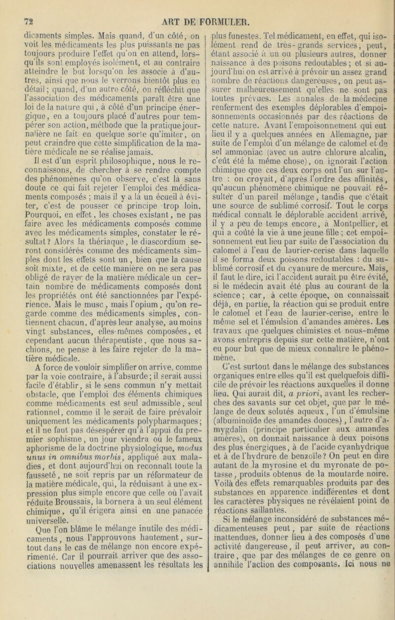 dicaments simples. Mais quand, d’un côté, on voit les médicaments les plus puissants ne pas toujours produire l’effet qu’on en attend, lors- qu'ils son! employés isolément, et au contraire atteindre le but lorsqu’on les associe à d’au- tres, ainsi que nous le verrons bientôt plus en détail ; quand, d’un autre côté, on réfléchit que l’association des médicaments paraît être une loi de la nature qui, à côté d’un principe éner- gique, en a toujours placé d’autres pour tem- pérer son action, méthode que la pratiquejour- naüère ne fait en quelque sorte qu’imiter, on peut craindre que cette simplification de la ma- tière médicale ne se réalise jamais. Il est d’un esprit philosophique, nous le re- connaissons, de chercher à se rendre compte des phénomènes qu’on observe, c’est là sans doute ce qui fait rejeter l’emploi des médica- ments composés ; mais il y a là un écueil à évi- ter, c’est de pousser ce principe trop loin. Pourquoi, en effet, les choses existant, ne pas faire avec les médicaments composés comme avec les médicaments simples, constater le ré- sultat? Alors la thériaque, le diascordium se- ront considérés comme des médicaments sim- ples dont les effets sont un , bien que la cause soit mixte, et de cette manière on ne sera pas obligé de rayer de la matière médicale un cer- tain nombre de médicaments composés dont les propriétés ont été sanctionnées par l’expé- rience. Mais le musc, mais l’opium, qu’on re- garde comme des médicaments simples, con- tiennent chacun, d’après leur analyse, au moins vingt substances, elles-mômes composées, et cependant aucun thérapeutiste, que nous sa- chions, ne pense à les faire rejeter de la ma- tière médicale. A force de vouloir simplifier on arrive, comme par la voie contraire, à l’absurde; il serait aussi facile d’établir, si le sens commun n’y mettait obstacle, que l’emploi des éléments chimiques comme médicaments est seul admissible, seul rationnel, comme il le serait de faire prévaloir uniquement les médicaments polypharmaques; et il ne faut pas désespérer qu’à l’appui du pre- mier sophisme, un jour viendra où le fameux aphorisme de la doctrine physiologique, muclus unus in omnibus morbis, appliqué aux mala- dies, et dont aujourd’hui on reconnaît toute la fausseté, ne soit repris par un réformateur de la matière médicale, qui, la réduisant à une ex- pression plus simple encore que celle où l’avait réduite Broussais, la bornera à un seul élément chimique, qu’il érigera ainsi en une panacée universelle. Que l’on blâme le mélange inutile des médi- caments, nous l’approuvons hautement., sur- tout dans le cas de mélange non encore expé- rimenté. Car il pourrait arriver que des asso- ciations nouvelles amenassent les résultats les plus funestes. Tel médicament, en effet, qui iso- lément rend de très-grands services, peut, étant associé à un ou plusieurs autres, donner naissance à des poisons redoutables ; et si au- jourd’hui on est arrivé à prévoir un assez grand nombre de réactions dangereuses, on peut as- surer malheureusement qu’elles ne sont pas toutes prévues. Les annales de la médecine renferment des exemples déplorables d’empoi- sonnements occasionnés par des réactions de cette nature. Avant l’empoisonnement qui eut lieu il y a quelques années en Allemagne, par suite de l’emploi d’un mélange de calomel et de sel ammoniac (avec un autre chlorure alcalin, c’eût été la même chose), on ignorait l’action chimique que ces deux corps ont l’un sur l’au- tre : on croyait, d’après l’ordre des affinités, qu’aucun phénomène chimique ne pouvait ré- sulte'r d’un pareil mélange, tandis que c’était une source de sublimé corrosif. Tout le corps médical connaît le déplorable accident arrivé, il y a peu de temps encore, à Montpellier, et qui a coûté la vie à une jeune fille ; cet empoi- sonnement eut lieu par suite de l’association du calomel à l’eau de laurier-cerise dans laquelle il se forma deux poisons redoutables : du su- blimé corrosif et du cyanure de mercure. Mais, il faut le dire, ici l’accident aurait pu être évité, si le médecin avait été plus au courant de la science; car, à cette époque, on connaissait déjà, en partie, la réaction qui se produit entre le calomel et l’eau de laurier-cerise, entre le même sel et l’émulsion d’amandes amères. Les travaux que quelques chimistes et nous-même avons entrepris depuis sur cette matière, n’ont eu pour but que de mieux connaître le phéno- mène. C’est surtout dans le mélange des substances organiques entre elles qu’il est quelquefois diffi- cile de prévoir les réactions auxquelles il donne lieu. Qui aurait dit, a priori, avant les recher- ches des savants sur cet objet, que par le mé- lange de deux solutés aqueux , l’un d’émulsine (albuminoïde des amandes douces), l’autre d’a- mygdalin (principe particulier aux amandes amères), on donnait naissance à deux poisons des plus énergiques, à de l’acide cyanhydrique et à de l’hydrure de benzoïle? On peut en dire autant de la myrosine et du myronate de po- tasse, produits obtenus de la moutarde noire. Voilà des effets remarquables produits par des substances en apparence indifférentes et dont les caractères physiques ne révélaient point de réactions saillantes. Si le mélange inconsidéré de substances mé- dicamenteuses peut, par suite de réactions inattendues, donner lieu à des composés d’une activité dangereuse, il peut arriver, au con- traire , que par des mélanges de ce genre on annihile l’action des composants. Ici nous no