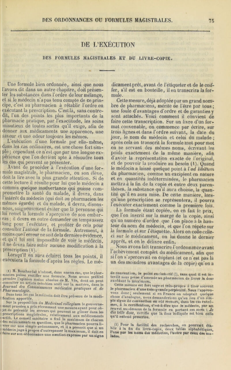 DE L’EXÉCUTION DES FORMULES MAGISTRALES ET DU LIVRE-COPIE. Une formule bien ordonnée, ainsi que nous l’avons dit dans un autre chapitre, doit présen- ter les substances dans l’ordre de leur mélange, et si le médecin n’a pas tenu compte de ce prin- cipe, c’est au pharmacien à rétablir l’ordre en exécutant la prescription. C’est là, sans contre- dit, l’un des points les plus importants de la pharmacie pratique, par l’exactitude, les soins minutieux de toutes sortes qu’il exige, afin de donner aux médicaments une apparence, une saveur et une odeur toujours les mêmes. L’exécution d’une formule par elle-môme, dans les cas ordinaires, est une chose fort sim- ple ; cependant ce n’est que par une longue ex- périence que l’on devient apte à résoudre tous les cas qui peuvent se présenter. Avant de procéder à l’exécution d’une for- mule magistrale, le pharmacien, ou son élève, doit la lire avec la plus grande attention. Si de cette lecture il résulte pour lui que le médecin a commis quelque inadvertance qui puisse com- promettre la santé du malade, il devra, dans l’intérêt du médecin (qui doit au pharmacien les mêmes égards) et du malade, il devra, disons- nous, soigneusement éviter que la personne qui lui remet la formule s’aperçoive de son embar- ras ; il devra en outre demander un temps assez long pour l’exécuter, et profiter de cela pour consulter l’auteur de la formule. Autrement, à moinsquo l erreur ne soitdela dernière évidence, et qu’il lui soit impossible de voir le médecin’, tl ne devra faire subir aucune modification à la prescription (I). Lorsqu’il en aura éclairci tous les points, il exécutera la formule d’après les règles. Le mé- dicament prêt, avant de l’étiqueter et de le coif- fer, s’il est en bouteille, il en transcrira la for- mule. Cette mesure, déjà adoptée par un grand nom- bre de pharmaciens, mérite de l’être par tous ; une foule d’avantages d’ordre et de garanties y sont attachés. Voici comment il convient de faire cette transcription. Sur un livre d'un for- mat convenable, on commence par écrire, sur trois lignes et dans l’ordre suivant, la date du jour, le nom du médecin et celui du malade ; après cela on transcrit la formule mot pour mot en se servant des mêmes noms, écrivant les poids exactement de la même manière, afin d’avoir la représentation exacte de l’original, et de pouvoir la produire au besoin (1). Quand le médecin a laissé quelque point à Y ad libitum du pharmacien, comme un excipient en nature et en quantités indéterminées, le pharmacien mettra à la fin de la copie et entre deux paren- thèses, la substance qu’il aura choisie, la quan- tité qu’il en aura mise. De celte manière, lors- qu’une prescription se représentera, il pourra l’exécuter exactement comme la première fois. La formule étant copiée, on en fait le prix, que l’on inscrit sur la marge de la copie, ainsi qu’un numéro d’ordre quel’on place a la hau- teur du nom du médecin, et que l’on répète sur la formule et sur l’étiquette. Alors on colle celle- ci sur le médicament, on lui donne le dernier apprêt, et on le délivre enfin. Nous avons fait transcrire l’ordonnance avant l’achèvement complet du médicament, afin que si 1 on s apercevait en copiant (et ce n est pas la un des moindres avantages de la copie) qu’on a (1) .1. Boucbardat n’adinet, dans aucun cas, que le p macien puisse rectifier une formule. Nous avons prt prendre 1 opinion moins absolue de M. Vée, dont on ; consulter un article très-bien senti sur la matière, dai Pharmacolog^°nna^SSanCeS mé(licales pratiques et Dans tous les cas le médecin doit être prévenu de la m ncation apportée. Sur la proposition du Médicinal colleqium legnuve ' mfn, pribssiel! a Pns recemment une mesure ayant pmu je 1 l preienir les erreurs qui peuvent se glisser dan prf.scriptlons magistrales, relativement aux médicam - actits. Le conseil sanitaire a fixé le maximum de dis des médicaments en question, que le pharmacien pourr vrer sur une simple ordonnance, et il a prescrit que s médecin juge a propos d’outrepasser le maximum, il do aire sur son ordonnance une mention expresse par un s de convention, le point exclamatif (!), sans quoi il est in- terdit sous peine d’amende au pharmacien de livrer la dose excedant le maximum. Cette mesure est fort sage et très—propre S tirer souvent le pharmacien d’une très-grande perplexité. Nous l’approu- vons donc; seulement si en France on adoptait quelque chose d analogue, nous demanderions qu’au lieu d’un sim- ple signe de convention on eût recours, dans les cas extrê- mes, à la certification, c’est-à-dire que le médecin, par un renvoi au-dessous de la formule en portant ces mots t Je dis telle dose, certifie que la dose indiquée est bien celle qu’il entend prescrire. (1) Pour la facilité des recherches, on pourrait éta- blir à la fin du livre-copie, deux tables alphabétiques, l’une par les noms des médecins, l’autre par ceux des ma- lades.