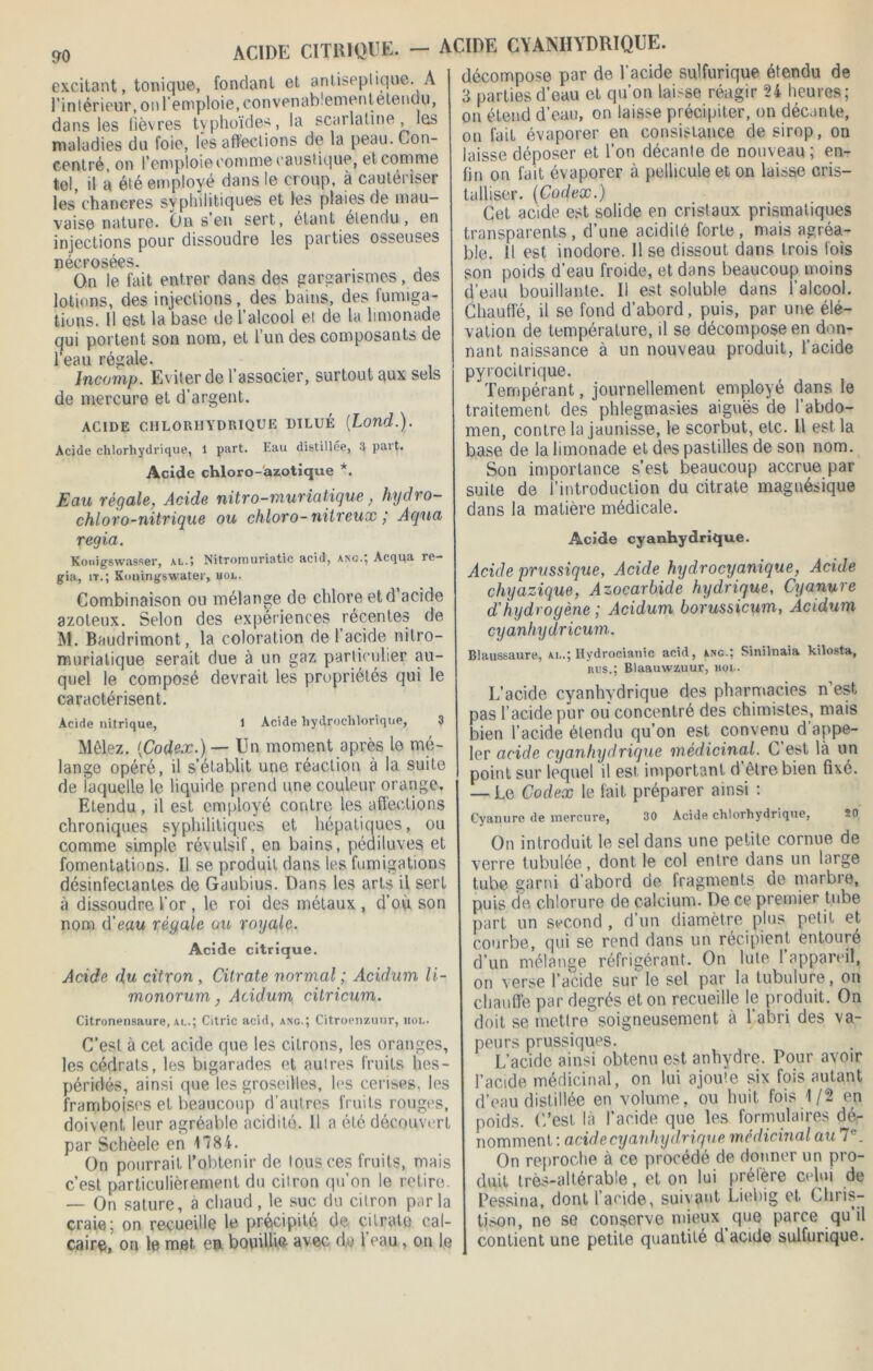 excitant, tonique, fondant et antiseptique. A l’intérieur, on lemploie, convenablement elendu, dans les fièvres typhoïdes, la scarlatine, les maladies du foie, les affections de la peau. Con- centré, on l’emploie comme caustique, et comme tel, il à été employé dans le croup, à cautériser les chancres syphilitiques et les plaies de mau- vaise nature. On s en sert, étant elendu, en injections pour dissoudre les parties osseuses nécrosées. On le fait entrer dans des gargarismes, des lotions, des injections, des bains, des fumiga- tions. Il est la base de l’alcool et de la limonade qui portent son nom, et l’un des composants de l’eau régale. Ineomp. Eviter de l’associer, surtout aux sels de mercure et d’argent. ACIDE CHLORHYDRIQUE DILUÉ (Lond.). Acide chlorhydrique, 1 part. Eau distillée, 3 part. Acide chloro-azotique *. Eau régale, Acide nitro-muriatique, hydro- chloro-nitrique ou chloro- nitreux ,' Aqua regia. Konigswasser, al.» Nitromuriatic acid, ang.} Acqua re— gia, it.; Xnningswater, vol. Combinaison ou mélange de chlore etd acide azoteux. Selon des expériences récentes de M. Baudrimont, la coloration de 1 acide nitro- murialique serait due à un gaz particulier au- quel le composé devrait les propriétés qui le caractérisent. Acide nitrique, 1 Acide liydrochlorique, 3 Mêlez. {Codex.) — Un moment après le mé- lange opéré, il s’établit une réaction à la suite de laquelle le liquide prend une couleur orange. Etendu , il est employé contre les affections chroniques syphilitiques et hépatiques, ou comme simple révulsif, en bains, pédiluves et fomentations. Il se produit dans les fumigations désinfectantes de Gaubius. Dans les arts il serf à dissoudre l’or, le roi des métaux , d’où son nom d’eau réyale ou royale. Acide citrique. Acide du citron , Citrate normal ; Acidum li- monorum, Acidum citricum. Citronensaure, ai..; Citric acid, a?îg.; Citroenzuur, mol. C’est à cet acide que les citrons, les oranges, les cédrats, les bigarades et aulres fruits hes- péridés, ainsi que les groseilles, les cerises, les framboises et beaucoup d’autres fruits rouges, doivent leur agréable acidité. 11 a été découvert par Schèele en 1784. On pourrait l’obtenir de tous ces fruits, mais c’est particulièrement du citron qu’on le relire. — On sature, à chaud, le suc du citron par la craie; on recueille le précipité de citrate cal- caire, on le met en bouilhè avec d,o l eau, on le ACIDE CYANHYDRIQUE. décompose par de l’acide sulfurique étendu de 3 parties d’eau et qu’on laisse réagir 24 heures; on étend d’eau, on laisse précipiter, on décante, on fait évaporer en consistance de sirop, on laisse déposer et l’on décante de nouveau ; en- fin on fait évaporer à pellicule et on laisse cris- talliser. (Codex.) Cet acide est solide en cristaux prismatiques transparents, d’une acidité forte, mais agréa- ble. 11 est inodore. 11 se dissout dans trois fois son poids d’eau froide, et dans beaucoup moins d’eau bouillante. Il est soluble dans l’alcool. Chauffé, il se fond d’abord, puis, par une élé- vation de température, il se décompose en don- nant naissance à un nouveau produit, l’acide pyrocitrique. Tempérant, journellement employé dans le traitement des phlegmasies aiguës (le l’abdo- men, contre la jaunisse, le scorbut, etc. Il est la base de la limonade et des pastilles de son nom. Son importance s’est beaucoup accrue par suite de l’introduction du citrate magnésique dans la matière médicale. Acide cyanhydrique. Acide prussique, Acide hydrocyunique, Acide chyazique, Azocarbide hydrique, Cyanure d'hydrogène ; Acidum borussicum, Acidum cyanhydricum. Blaussaure, al.; Hydrocianic acid, anc.; Sinilnaia kilosta, nus.: Blaauwzuur, hol. L’acide cyanhydrique des pharmacies n’est pas l’acide pur ou concentré des chimistes, mais bien l’acide étendu qu’on est convenu d’appe- ler acide cyanhydrique médicinal. C est là un point sur lequel il est important d’être bien fixé. — Le Codex le fait préparer ainsi : Cyanure de mercure, 30 Acide chlorhydrique, On introduit le sel dans une petite cornue de verre tubulée, dont le col entre dans un large tube garni d’abord de fragments de marbre, puis de chlorure de calcium. De ce premier tube part un second , d’un diamètre plus petit et courbe, qui se rend dans un récipient entouré d’un mélange réfrigérant. On Iule 1 appareil, on verse l’acide sur le sel par la tubulure, on chauffe par degrés et on recueille le produit. On doit se mettre soigneusement à l’abri des va- peurs prussiques. L’acide ainsi obtenu est anhydre. Pour avoir l’acide médicinal, on lui ajoute six fois autant d’eau distillée en volume, ou huit fois 1/2 en poids, ('/est là l’acide que les formulaires dé- nomment : acide cyanhydrique médicinal au 7e. On reproche à ce procédé de donner un pro- duit très-altérable, et on lui prélère celui de Dessina, dont l’acide, suivant Liebig et Chris- tison, ne se conserve mieux que parce qu il contient une petite quantité d acide sulfurique.