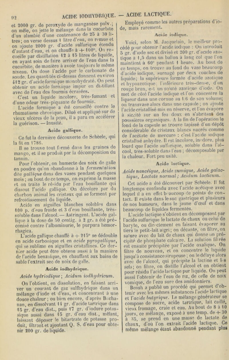 et 2000 gr. de peroxyde de manganèse pulv.; on mêle, on jette le mélange dans la cucurbite d’un alambic d’une contenance de 25 à 50 li- tres; on verse dessus I litre d eau, on remue et on ajoute 2000 gr. d’acide sulfurique étendu d’autant d’eau, et on chauffe à + 100°. On re- cueille par distillation 12 à 15 litres de liquide, en ayant soin de faire arriver de l’eau dans la cucurbite, de manière à avoir toujours le même niveau. On dose 1 acide par le carbonate de soude. Les quantités ci-dessus donnent environ 412 gr. d’acide formique monohvdraté. On peut obtenir un acide formique impur en distillant avec de l’eau des fourmis écrasées. C’est un liquide incolore, très-fumant et d’une odeur très-piquante de fourmis. L’acide formique a été conseillé contre le rhumatisme chronique. Dilué et appliqué sur de vieux ulcères de la peau, il a paru en accélérer la guérison. — Inusité. Acide gallique. Ce fut la dernière découverte de Schèele, qui la fit en 1786. Il se trouve tout formé dans les graines de mango, et il se produit par la décomposition du tannin. Pour l’obtenir, on humecte des noix de galle en poudre qu’on abandonne à la fermentation dite gallique dans des vases pendant quelques mois ; au bout de ce temps, on exprime la niasse et on traite le résidu par l’eau bouillante qui dissout l’acide gallique. On décolore par du charbon animal les cristaux qui se forment par refroidissement du liquide. Acide en aiguilles blanches solubles dans 100 p. d’eau froide et 3 d’eau bouillante, très- soluble dans l’alcool. — Astringent. L’acide gal- lique à la dose de 50 cenlig. à 2 gr. a été pré- conisé contre l’albuminurie, le purpura hemor- rhagica. L’acide gallique chauffé à+ 215° se dédouble en acide carbonique et en acide pyrogallique, qui se sublime en aiguilles cristallines. Ce der- nier acide peut être obtenu aussi à la manière de l’acide benzoïque, en chauffant aux bains de sable l’extrait sec de noix de galle. Acide iodhydrique. Acide hydriodique ; Acidum iodhydricum. On l’obtient, en dissolution, en faisant arri- ver un courant de gaz sulfhydrique dans un mélange d’iode et d’eau, et concentrant à une douce chaleur ; ou bien encore, d’après Bucha- nan, en dissolvant 14 gr. d’acide tartrique dans 15 gr. d’eau dist., puis 17 gr. d’iodure potas- sique aussi dans 15 gr. d’eau dist., mêlant, laissant déposer le bitartrate de potasse pro- duit, filtrant et ajoutant Q. S. d eau pour obte- nir 200 gr. de liquide. — ACIDE LACTIQUE. Employé comme les autres préparations d’io- de, mais rarement. Acide iodique. Voici, selon M. Jacquelain, le meilleur pro- cédé p'iur obtenir l’acide iodique : On introduit 5 gr. d’iode sec et divisé et 200 gr. d’acide azo- tique à 1,5 dans un ballon à long col que l’on maintient à 60 pendant 1 heure. Au bout de ce temps, on trouve au fond du vase beaucoup d’acide iodique, surnagé par deux couches de liquide; la supérieure formée d’acide azotique et hypoazolique; l’inférieure très-den>e, d un rouge brun, e-t un soluté azotique d’iode. On met de côté l’acide iodique et l’on concentre la liqueur dans une cornue au 1 6 de son volume; on transvase alors dans une capsule ; on ajoute l’acide cristallisé mis en réserve, et l’on évapore à siccité sur un feu doux en s’abritant des poussières organiques. A la fin de 1 opération le fond de la capsule se trouve tapissé d un dépôt considérable de cristaux blancs nacrés comme de l’acétate de mercure : c’est l’acide iodique cristallisé anhydre. Il est incolore, inodore, plus lourd que l’acide sulfurique, soiuble dans I al- cool, très-soluble dans l’eau ; décomposable par la chaleur. Fort peu usité. Acide lactique. Acide nancéique, Acide zumique, Acide galac- tique, Lactate normal ; Acidum lacticum. Cet acide a été découvert par Schèele. Il fut longtemps confondu avec 1 acide acétique avec lequel il a en effet beaucoup de points de con- tact. Il existe dans le suc gastrique et plusieurs de nos humeurs, dans le jaune d’œuf et dans beaucoup de liquides fermentés. L’acide lactique s’obtient en décomposant par l’acide sulfurique le lactate de chaux ou celui do baryte, ou directement en faisant évaporer au tiers le petit-lait aigri; on décante, on filtre, on sature avec du lait de chaux qui donne un pré- cipité de phosphate calcaire. La solution filtrée est ensuite précipitée par l’acide oxalique. On filtre de nouveau, et on concentre le liquide jusqu’à consistance sirupeuse ; on le délaye alors avec, de l’aicool, qui précipite la lactine et fi s sels; on filtre, on distille l’alcool et on obtient pour résidu l’acide lactique pur liquide. On peut aussi l’obtenir de l’eau de riz, de celle de noix vomique, de l’eau sure des amidonniers. Bensh a publié un procédé qui permet d’ob- tenir avec les mêmes substances l’acide lactique et l'acide butyrique. Le mélange générateur se compose de sucre, acide tartrique, lait caillé, vieux fromage, craie et eau. Au bout de 8 à 10 jours, ce mélange, exposé à une temp. de + 30 à 35, se prend en une masse de lactate de chaux, d’où l’on extrait l’acide lactique. Ce même mélange étant abandonné pendant plus