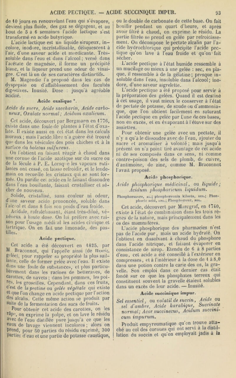 ACIDE PECTIQUE. - ACIDE SUCCINIQUE IMPUR. de 10 jours en renouvelant, l’eau qui s’évapore, devient plus fluide, des gaz se dégagent, et au bout de 5 a 6 semaines l’acide lactique s’est transformé en acide butyrique. L’acide lactique est un liquide sirupeux, in- colore, inodore, incristallisable, déliquescent à l’air, d’une saveur acide et mordicante. Très- soluble dans l’eau et dans l’alcool ; versé dans l’acétate de magnésie, il forme un précipité blanc, et la liqueur prend une odeur de vinai- gre. C’est là un de ses caractères distinctifs. M. Magendie l’a proposé dans les cas de dyspepsie ou d'affaiblissement des facultés digestives. Inusité. Dose : jusqu’à agréable acidité. Acide oxalique *. Acide de sucre, Acide saccharin, Acide carbo- neux, Oxaiate normal ; Acidurn oxalicum. Cet acide, découvert par Bergmann en 1776, existe dans une foule de plantes à l’état d’oxa- late. Il existe aussi en cet état dans les calculs muraux ; mais l'acide libre n’a guère été trouvé que dans les vésicules des pois chiches et à la surface du boletus sulfureus. On l'obtient en faisant réagir à chaud dans une cornue de l’acide azotique sur du sucre ou de la fécule à P. E. Lorsque les vapeurs ruti- lantes ont cessé, on laisse refroidir, et le lende- main on recueille les cristaux qui se sont for- més. On purifie cet acide en le faisant dissoudre dans l'eau bouillante, faisant cristalliser et sé- cher de nouveau. _ Solide, cristallisé, sans couleur ni odeur, d’une saveur acide prononcée, soluble dans 1 alcool et dans 8 fois son poids d’eau froide. Acidulé, rafraîchissant, étant très-dilué, vé- néneux à haute dose. On lui préfère avec rai- son pour l’usage médical les acides citrique et tartrique. On en fait une limonade, des pas- tilles. Acide pectique. Cet acide a été découvert en 1825, par M Braconnot, qui l’appelle ainsi (de Tlr.xn?, golée), pour rappeler sa propriété la plus sail- lante, celle de former gelée avec l’eau. Il existe dans une foule de substances, et plus particu- lièrement dans les racines de betteraves, de carottes, de navets; dans les pommes, les poi- res, les groseilles. Cependant, dans ces fruits, cest de la pectine ou gelée végétale qui existe et que l’on change en acide pectique par l’action des alcalis. Cette môme action se produit par suite de la fermentation des sucs de fruits. ^Pour obtenir cet acide des carottes, on les râpe, on exprime la pulpe, et on lave le résidu a'ec de l’eau distillée pure jusqu’à ce que les eaux de lavage viennent incolores ; alors on Prend, pour 50 parties du résidu exprimé, 300 Parties d'eau et une partie de potasse caustique, 93 ou le double de carbonate de cette base. On fait bouillir pendant un quart d’heure, et après avoir filtré à chaud, on exprime le résidu. La partie filtrée se prend en gelée par refroioisse- nient. On décompose le pectate alcalin par l’a- cide hvdrochlorique qui précipite l’acide pec- tique qu’on lave à l’eau froide et qu’on fait sécher. L’acide pectique à l’état humide ressemble à un mucilage ou mieux à une gelée : sec, en pla- que, il ressemble à de la gélatine; presque in- soluble dans l’eau, insoluble dans l’alcool; ino- dore, d’une saveur aigrelette. L’acide pectique a été proposé pour servir à la préparation des gelées. Quand il est destiné à cet usage, il vaut mieux le conserver à l'état de pectate de potasse, de soude ou d’ammonia- que, que l’on obtient facilement en saturant l'acide pectique en gelée par l’une de ces bases, non en excès, et en évaporant à 1 étuve sur des assiettes. Pour obtenir une gelée avec un pectate, il n’y a qu’à le dissoudre avec de l’eau, ajouter du sucre et aromatiser à volonté; mais jusqu’à présent on n’a point tiré avantage de cet acide ni de ses composés dans ce sens, ni comme contre-poison des sels de plomb, de cuivre, d’antimoine, de zinc, comme M. Braconnot l'avait proposé. Acide phosphorique. Acide phosphorique médicinal, ou liquide; Acidurn phosphoricum hquidum. Phospliorsanre, al.; phosphorenaia kilosta, nus.; Phos- phoric acid, ang.; Phosphozuur, hol. Cet acide, découvert par Marcgraf, en 1740, existe à l’état de combinaison dans les trois rè- gnes de la nature, mais principalement dans les os des mammifères. L’acide phosphorique des pharmacies n’est pas de l’acide pur, mais un acide hydraté. On l’obtient en dissolvant à chaud du phosphore dans l’acide nitrique, et faisant évaporer en consistance de sirop. Etendu de 6 à 8 parties d’eau, cet acide a été conseillé à l’extérieur en compresses, et à l’intérieur à la dose de 1 à 8,0 dans une potion contre la carie des os, la gra- velle. Son emploi dans ce dernier cas était fondé sur ce que les phosphates terreux qui constituent souvent la gravelle étaient solubles dans un excès de leur acide. — Inusité. Acide succinique impur. Sel essentiel, ou volatil de succin, Acide ou sel d'ambre, Acide karabique, Succmate normal; Acor succinecus, Acidurn succim- cum impurum. Produit empyreumatique qu’on trouve atta- ché au col des cornues qui ont servi a la distil- lation du succin et qu’on employait jadis a la