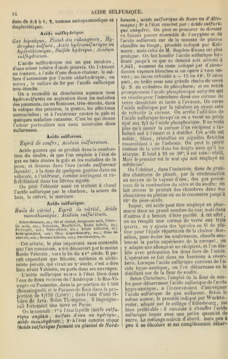 dose de 0,2 à 1, 2, comme antispasmodique et diaphonique. Acide sulfhydrique. Gaz hépatique , Plomb des vidangeui s , Hy- drogène sulf uré , Acide hydrosuifui ique ou hydrothionique, Sulfide hydrique ; Acidum sulfhydricum. L’acide sulfhydrique est un gaz incolore , d’une odeur infecte d’œufs pourris. On l’obtient en traitant, à l’aide d’une douce chaleur, le sul- fure d’antimoine par l’acide chlorhydrique, ou mieux , le sulfure de fer par l acide sulfurique trè^-étendu. On a conseillé sa dissolution aqueuse [eau hydrosuif urée) en aspiration dans les maladies des poumons, ou en boissons, très-étendu, dans la colique des peintres, la goutte, les affections mercurielles ; et à l’extérieur contre la gale et quelques maladies cutanées. C’est lui qui donne l’odeur particulière aux eaux minérales dites sulfureuses. Acide sulfureux. Esprit de soufre ; Acidum sulfurosum. Acide gazeux qui se produit dans la combus- tion du soufre, et que l’on emploie à l’état de gaz en bain contre la gale et les maladies de la peau; et dissous dans l’eau (acide sulfureux liquide), à la dose de quelques gouttes dans un véhicule, a l’intérieur, comme astringent et ra- fraîchissant dans les fièvres aiguës. On peut l’obtenir aussi en traitant à chaud l’acide sulfurique par le charbon, la sciure de bois, le cuivre, le mercure. Acide sulfurique. Huile de vitriol , Esprit de vitriol, Acide monothionique ; Acidum sulfuricum. Schwefeiaaure, al.; Oil of vitriol, Sulplniric acid, Vitrio- lic acid, ang.; Ruhazim, Maulkibrit, Ilarne kabrit, ar.; Svolvsyrc, dan.; S\Vavclfcûuf, hôl.J Abido feôlforicO, it., Arek-gow£ird, per.; Olcy kopcrwasowy, pol.; Oleo de vitriolo, por.; Sernaia kilosta, rus.; Swcfwalsyra, su. Cet article, le plus important sans contredit que l’on connaisse, a été découvert par le moine Basile Valentin , vers la fin du xve siècle. Il pa- raît cependant que Rhasès, médecin et alchi- miste persan, qui vivait au x siècle, c’est à-dire bien avant Valentin, en parle dans ses ouvrages. L’acide sulfurique exisœ à l’état libre dans l’eau de deux rivières de l’Amérique : le Rio-Vi- nagre ou Pasiarnbo, dans la proportion de I 500 (Boussingault) et le Paramo de Ruiz dans la pro- portion de 1/150 (Lewy); dans l’eau d’une ri- vière de Java. Selon Thompson , il imprégne- rait fortement une terre en Perse. On le connaît: l°à l’étatliquide (acide sulfu- rique anglais , sulfate d eau ou hydtiqne , acide mono hydraté)', 2“ à l'état concret impur (iacide sulfurique fumant ou glacial de Nord- hausen , acide sulfurique de Saxe ou d’Alle- magne; 3° à l’état concret pur ( acide sulfuri- que anhydre). On peut se procurer ce dernier en faisant passer ensemble de l’oxygène et de l’acide sulfureux sur de la mousse de platine chauffée au rouge, procédé indiqué par Kul- rnann ; mais celui de M. Sugden-Evans est plus pratique. On fait bouillir l’acide sulfurique hy- draté jusqu’à ce que sa densité soit arrivée à 1,845, moment du reste indiqué par d’abon- dantes vapeurs blanches si on opéré à vase ou- vert ; on laisse refroidir à -H-15 ou 18°. D’aufre part, on brûle sous une grande cloche de verre Q. S. de cylindres de phosphore, et on retire promptement l’acide phosphorique anhydre qui en résulte pour l’introduire dans une cornue de verre desséchée et tarée à l’avance. On verse l’acide sulfurique par la tubulure en ayant soin de refroidir la cornue. On arrête l’addition de l’acide sulfurique lorsqu’on en a versé un poids égal aux 2/3 de l’acide phosphorique. Il ne reste plus qu’à munir la cornue d’un récipient à tu- bulure usé à l’émeri et à distiller. Cet a-fide est solide, blanc, cristallisé en .aiguilles flexibles ressemblant à de l’asbeste. On peut le pétrir comme de la cire dans les doigts sans qu il les attaque. Il fond à 25 ou 30°; il est très-1' olatil. Mais le premier est le seul qui soit employé en médecine*. On l’obtient, dans l’industrie, dans de gran- des chambres de plomb, par la condensation au moyen de la vapeur d’eau, des gaz prove- nant de la combustion du nitre et du soufre; on fait arriver le produit des chambres dans des chaudières en platine où on le concentre jusqu à 66 du pèse-acide. Impur, cet acide peut être employé en phar- macie dans un grand nombre de cas; mais dans d’autres il a besoin d’être purifié. A cet effet, on en remplit une cornue de verre aux trois quarts, on y ajoute des spirales en fil de pla- tiné pour l’égale répartition de la chaleur iBer- zélius, pour éviter les soubresauts, chauffe seu- lement la partie supérieure de la cornue), on y adapte une allonge et un récipient, et l’on dis- tille avec précaution les deux tiers de 1 acide. L’opération se fait dans un fourneau à réver- bère. Lorsque l’acide sulfurique confient de 1 a- cide hypo-azotique, on l’en débarrasse en le distillant sur de la fleur de soufre. Selon Chrislison, l’emploi de la fleur de sou- fre pour débarrasser l’acide sulfurique de l’acide hypo-azotique, a l’inconvénient d’imorégner 1 acide sulfurique de gaz sulfureux. Selon le même auteur, le procédé indiqué par Wacken- roder, adopté par le collège d’Edimbourg, est bien préférable : il consiste à chauffer 1 acide sulfurique impur avec une petite quantité de sucre. Le mélange noircit d’abord, mais peu à peu il se décolore et est complètement débar-