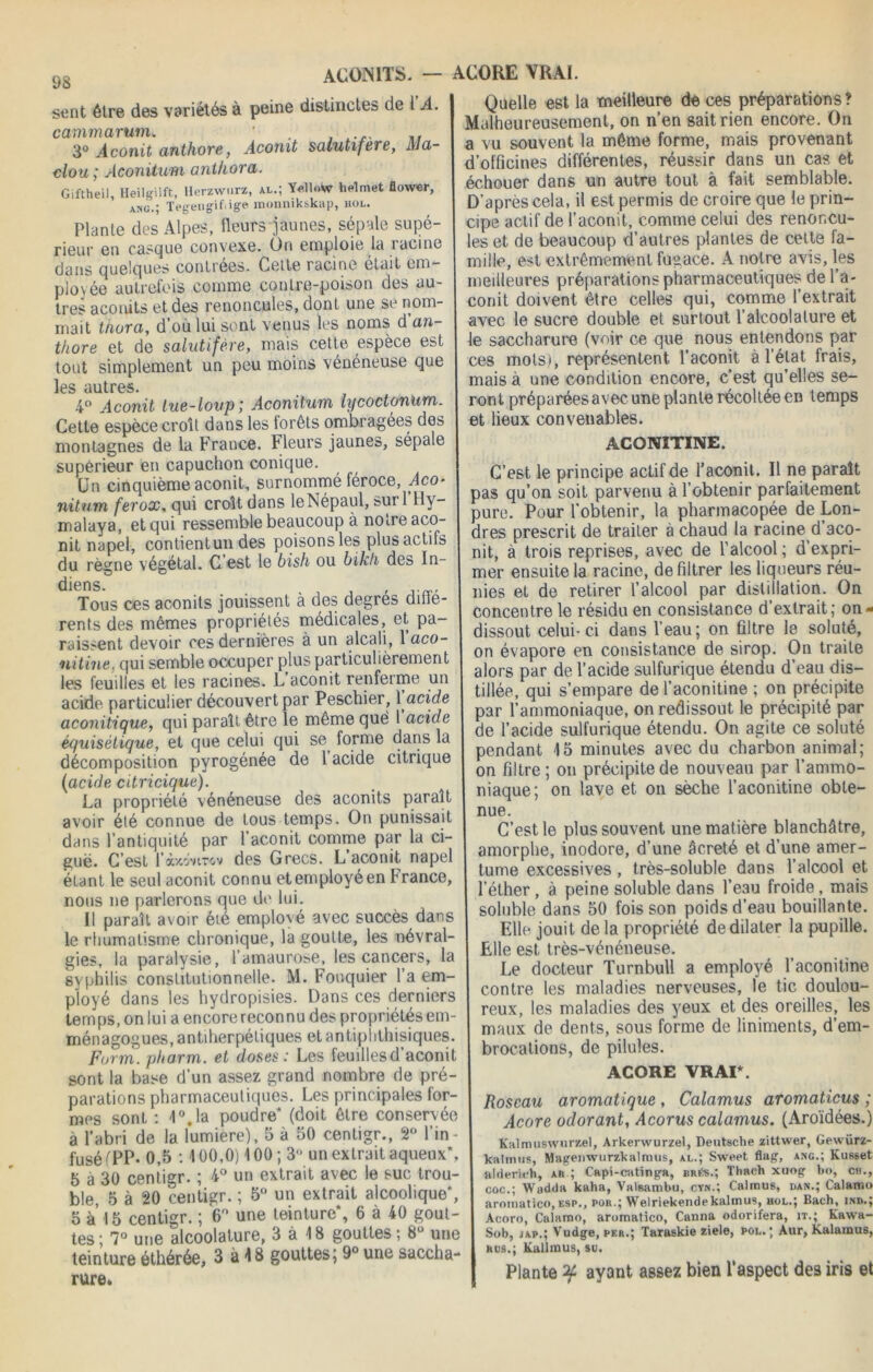 ACONITS. — ACORE VRAI. sent être des variétés à peine distinctes de 1 A. cammarum. ' . 3° Aconit anthore, Aconit salutifere, AJa- clou ; Aconitum anthora. Giftheil, Heilgilft, Herzwurz, al.; Yellow helmet flower, ang.’ TegengiCige monnikskap, hol. Plante des Alpes, fleurs jaunes, sépale supé rieur en casque convexe. On emploie la racine dans quelques contrées. Cette racine était em- ployée autrefois comme contre-poison des au- tres aconits et des renoncules, dont une se nom- mait thora, d’où lui sont venus les noms d an- thore et de salutifere, mais cette espèce est tout simplement un peu moins vénéneuse que les autres. 4° Aconit tue-loup; Aconitum lycoctonum. Cette espèce croit dans les lorêts ombragées des montagnes de la France. Fleurs jaunes, sépale supérieur en capuchon conique. Un cinquième aconit, surnommé féroce, Aco- nitum ferox, qui croit dans leNépaul, »ui 1 Hy- malaya, et qui ressemble beaucoup à notre aco- nit napel, contientun des poisons les plus actifs du rè^ne végétal. C est le bish ou bikh des In- diens.0 Tous ces aconits jouissent à des degres difle- rents des mêmes propriétés médicales, et pa- raissent devoir ces dernières à un alcali, 1 aco- nitine. qui semble occuper plus particulièrement les feuilles et les racines. L’aconit renferme un acide particulier découvert par Peschier, 1 acide aconitique, qui paraît être le même què 1 acide équisètique, et que celui qui se forme dans la décomposition pyrogénée de 1 acide citrique (acide citricique). La propriété vénéneuse des aconits paraît avoir été connue de tous temps. On punissait dans l’antiquité par l’aconit comme par la ci- guë. C’est l’obcoviTCiv des Grecs. L aconit napel étant le seul aconit connu et employé en France, nous ne parlerons que de lui. Il paraît avoir été emplové avec succès dans le rhumatisme chronique, la goutte, les névral- gies, la paralysie, l’amaurose, les cancers, la syphilis constitutionnelle. M. Fouquier l’a em- ployé dans les hydropisies. Dans ces derniers temps, on lui a encorereconnu des propriétésem- ménagogues, antiherpéliques et antiplithisiques. Forrn. pharm. et doses : Les feuillesd’aconit sont la base d’un assez grand nombre de pré- parations pharmaceutiques. Les principales for- mes sont : 1°.la poudre* (doit être conservée à l’abri de la lumière), 5 à 50 centigr., 2° lin - fusé (PP- 0,5 :100,0) 100; 3° un extrait aqueux*, 5 à 30 centigr. ; 4° un extrait avec le suc trou- ble 5 à 20 centigr. ; 5° un extrait alcoolique*, 5 à’ 15 centigr. ; 6° une teinture*, 6 à 40 gout- tes; 7° une alcoolature, 3 à 18 gouttes ; 8° une teinture éthérée, 3 à 18 gouttes; 9° une saccha- rure. Quelle est la meilleure de ces préparations? Malheureusement, on n’en sait rien encore. On a vu souvent la même forme, mais provenant d’officines différentes, réussir dans un cas et échouer dans un autre tout à fait semblable. D’après cela, il est permis de croire que le prin- cipe actif de l’aconit, comme celui des renoncu- les et de beaucoup d’autres plantes de celte fa- mille, est extrêmement fugace. A notre avis, les meilleures préparations pharmaceutiques de l’a- conit doivent être celles qui, comme l’extrait avec le sucre double et surtout l’alcoolalure et le saccharure (voir ce que nous entendons par ces mots), représentent l’aconit à l’état frais, mais à une condition encore, c'est qu’elles se- ront préparées avec une plante récoltée en temps et lieux convenables. ACONITINE. C’est le principe actif de l’aconit. Il ne paraît pas qu’on soit parvenu à l’obtenir parfaitement pure. Pour l’obtenir, la pharmacopée de Lon- dres prescrit de traiter à chaud la racine d’aco- nit, à trois reprises, avec de l’alcool ; d’expri- mer ensuite la racine, de filtrer les liqueurs réu- nies et de retirer l’alcool par distillation. On concentre le résidu en consistance d’extrait; on» dissout celui-ci dans l’eau; on filtre le soluté, on évapore en consistance de sirop. On traite alors par de l’acide sulfurique étendu d’eau dis- tillée, qui s’empare de l’aconitine ; on précipite par l’ammoniaque, on redissout le précipité par de l’acide sulfurique étendu. On agite ce soluté pendant 15 minutes avec du charbon animal; on filtre; on précipite de nouveau par l’ammo- niaque; on lave et on sèche l’aconitine obte- nue. C’est le plus souvent une matière blanchâtre, amorphe, inodore, d’une âcreté et d’une amer- tume excessives , très-soluble dans l’alcool et l’éther, à peine soluble dans l’eau froide, mais soluble dans 50 fois son poids d’eau bouillante. Elle jouit delà propriété de dilater la pupille. Elle est très-vénéneuse. Le docteur Turnbull a employé l’aconitine contre les maladies nerveuses, le tic doulou- reux, les maladies des yeux et des oreilles, les maux de dents, sous forme de liniments, d’em- brocations, de pilules. ACORE VRAI*. Roseau aromatique , Calamus aromaticus ; Acore odorant, Acorus calamus. (Aroïdées.) Kalmuswurzel, Arkerwurzel, Deutsche zittwer, Gewürz- kalinus, Magenwurzkalmus, al.; Sweet flag, ang.; Kusset alderieh, ar ; Capi-cating-a, brüs.; Thaeh xuopr ho, ch., coc.; Wndda kaha, Valsambu, cyn.; Calinu8, dan.; Calamo aroinatico,esp., por.; Welriekendekaltnus, hol.; Bach, ind.; Aeoro, Calamo, aromatico, Canna odorifera, it.; Kawa- Sob, jap.; Vudge, per.; Taraskie ziele, pol. ; Àur, Kalamus, rus.; Kallmus, su. Plante ayant assez bien l’aspect des iris et