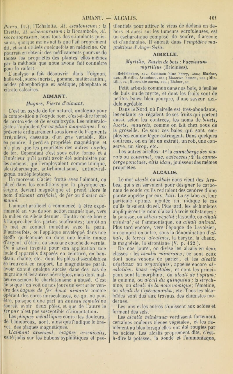 <01 AIMANT. — Porro, It.); l’Echalotte, Al. escalonicum ; la Civette, Al. schœnoprasum ; la Rocarnbolle, Al. scorodoprcisum, sont tous des stimulants puis- sants, quoique moins actifs que l’ail proprement dit, et sont utilisés quelquefois en médecine. On pourrait en obtenir des médicaments pourvus de toutes les propriétés des plantes elles-mêmes par la méthode que nous avons fait connaître pour le raifort. L’analyse a fait découvrir dans l’oignon, huile vol., sucre incrist., gomme, matièreanim., acides phosphorique et acétique, phosphate et citrate calcaires. AIMANT. Magnes, Pierre d’aimant. C’est un oxyde de fer naturel, analogue pour la composition à l'oxyde noir, c’est-à-dire formé de protoxyde et. de sesquioxyde. Les minéralo- gistes l’appellent/er oxydulé magnétique. Il se présente or dinairement sous forme de fragments irréguliers, cassants, d’un gris variable. Mis en poudre, il perd sa propriété magnétique et n’a plus que les propriétés des autres oxydes de fer. Cependant c’est sous cette forme et à l'intérieur qu’il paraît avoir été administré par les anciens, qui l’employaient comme tonique, alexipharmaque, antirhumatismal, antinévral- gique, antiépileptique. Un morceau d’acier frotté avec l’aimant, ou placé dans les conditions que la physique en- seigne, devient magnétique et prend alors le nom d’aimant artificiel, de fer ou d’acier ai- manté. L’aimant artificiel a commencé à être expé- rimenté en vue de son action magnétique, vers le milieu du siècle dernier. Tantôt on se borne à l’approcher des parties souffrantes; tantôt on le met en contact immédiat avec la peau. D’autres fois, ou l’applique enveloppé dans une étoffe quelconque ou dans une feuille mince d’argent, d’étain, ou sous une couche de vernis. On a aussi inventé pour son application une foule d’appareils disposés en ceinture, en ban- deau, chaîne, etc., dont les pôles dissemblables se trouvent en rapport. Le magnétisme paraît avoir donné quelque succès dans des cas de migraine et les autres névralgies, mais dont mal- heureusement le charlatanisme a abusé. C’est ainsi que l’on voit de nos jours un serrurier ven- dre des bagues de fer doux aimanté comme opérant des cures miraculeuses, ce qui ne peut être, puisque d’une part un anneau complet ne saurait avoir deux pôles, et que de l’autre le fer pur n’est pas susceptible d’aimantation. Les plaques métalliques contre les douleurs, de Lamouroux, sont, ainsi que l’indique le bre- vet, des plaques magnétiques. L'aimant arsenical, magnes arsenicalis, usité jadis sur les bubons syphilitiques et pes- ALCALIS. tilentiels pour attirer le virus de dedans en de- hors et aussi sur les tumeurs scrofuleuses, est un escharotique composé de soufre, d'arsenic et d'antimoine. Il entrait dans l'emplâtre ma- gnétique d’Ange-Sa/a. AIRELLE. Myrtille, Paisin de bois ; Vaccinium myrtillus (Ericinées). Ileidfilheere, al.; Commun blue berry, ang.; Blaebar, dan.; Mirtillo, Arandano, esp.; Blaauwe bessen, hol.; Mir- tilln, it.; Borowkie zarna, pol.; Blabær, su. Petit arbuste commun dans nos bois, à feuilles de buis ou de myrte, et dont les fruits sont de petites baies bleu-pourpre, d’une saveur aci- dulé agréable. Dans le Nord, où l’airelle est très-abondante, les enfants se régalent de ses fruits qui portent aussi, selon les contrées, les noms de bluets, lucets, maurets, comme on fait chez nous de la groseille. Ce sont ces baies qui sont em- ployées comme léger astringent. Dans quelques contrées, on en fait un extrait, un rob, une con- serve, un sirop, etc. Les autres airelles : 1° la canneberge des ma- rais ou coussinet, vac. oxicoccos ; 2° la canne- berge ponctuée, vitis idœa, jouissentdes mêmes propriétés. ALCALIS. Le mot alcali ou alkali nous vient des Ara- bes, qui s’en servaient pour désigner le carbo- nate de soude qu’ils retiraient des cendres d’une plante appelée par eux, hali. La syllabe al, leur particule optime, ajoutée ici, indique le cas qu’ils faisaient du sel. Plus lard, les alchimistes appliquèrent le nom d’alcali à trois substances : la potasse, ou alkalivégétal ; la soude, ou alkali minéral ; et l’ammoniaque, ou alkali animal. Plus tard encore, vers l’époque de Lavoisier, on comprit en outre, sous la dénomination d'al- kali, de terres alcalines, la baryte, la chaux, la magnésie, la strontiane (V. p. 122 ). De nos jours, on divise les alcalis en deux classes : les alcalis minéraux; ce sont ceux dont nous venons de parler, et les alcalis végétaux ou organiques , appelés encore al- caloïdes, bases végétales, et dont les princi- paux sont la morphine, ou alcali de l’opium; la quinine, ou alcali du quinquina ; la strych- nine, ou alcali, de la noix vomique ; 1’ émétine, ou alcali de l’ipécacuanha, etc. Tous les alca- loïdes sont dus aux travaux des chimistes mo- dernes. Les uns et les autres s’unissent aux acides et forment des sels. Les alcalis minéraux verdissent fortement certaines couleurs bleues végétales, et les ra- mènent au bleu lorsqu’elles ont été rougies par les acides. Les alcalis proprement dits, c’est- à-dire la potasse, la soude et l’ammoniaque,