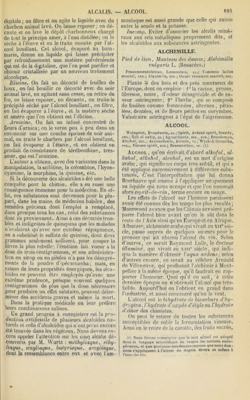 digitale ; on filtre et on agite le liquide avec du charbon animal lavé. On laisse reposer ; on dé- cante et on lave le dépôt charbonneux chargé de tout le principe amer, à l’eau distillée; on le sèche à l’étuve et on le traite ensuite par l’al- cool bouillant. Cet alcool, évaporé au bain- marie, donne un liquide qui laisse précipiter par refroidissement une matière pulvérulente qui est de la digitaline, que l’on peut purifier et obtenir cristallisée par un nouveau traitement alcoolique. lllicine. On fait un décocté de feuilles de houx, on fait bouillir ce décocté avec du noir animal lavé, en agitant sans cesse, on retire du feu, on laisse reposer, on décante, on traite le précipité séché par l’alcool bouillant, on filtre, on fait évaporer à l’étuve, et la matière sèche et amère que l’on obtient est l’illicme. Arnicine. On fait un infusé concentré de fleurs d’arnica ; on le verse peu à peu dans un entonnoir sur une couche épaisse de noir ani- mal, on traite le charbon par l’alcool bouillant, on fait évaporer à l’étuve, et on obtient un produit de consistance de térébenthine, très- amer, qui est l’arnicine. L’auteur a obtenu, avec des variantes dans la manipulation, la scillitine, la colombine, l’hyos- cvamine, la morphine, la quinine, etc. Si la découverte des alcaloïdes à été une belle conquête pour la chimie, elle a eu aussi une conséquence immense pour la médecine. En ef- fet, ces substances sont devenues pour la plu- part, dans les mains de médecins habiles, des remèdes précieux dont l’emploi a remplacé, dans presque tous les cas, celui des substances dont ils proviennent. Ainsi à ces décoclés trou- bles et indigestes de quinquina que les malades n’avalaient qu’avec une extrême répugnance, on a substitué le sulfate de quinine, dont deux grammes seulement suffisent pour couper la fièvre la plus rebelle; l’émétine fait vomir a la dose de trois centigrammes, et son administra- tion en sirop ou en pilules n’a pas les désagré- ments de la poudre d’ipécacuanha; mais, en raison de leurs propriétés énergiques, les alca- loïdes ne peuvent être employés qu’avec une extrême prudence, puisque souvent quelques centigrammes de plus que la dose nécessaire pour produire un effet salutaire, peuvent déter- miner des accidents graves et même la mort. Dans la pratique médicale on leur préfère leurs combinaisons salines. Un grand progrès à enregistrer est la pro- duction artificielle de plusieurs alcaloïdes na- turels et celle d’alcaloïdes qui n’ont point encore été trouvés dans les végétaux. Nous devons en- core appeler l’attention sur les cinq alcalis dé- couverts par M. Wurtz : méthyliaque, elhy- liaque, œnyliaque, butyriaque, amyliaque, dont la ressemblance entre eux et avec l’am- moniaque est aussi grande que celle qui existe entre la soude et la potasse. Incomp. Eviter d’associer les alcalis miné- raux aux sels métalliques proprement dits, et les alcaloïdes aux substances astringentes. ALCHIMILLE. Pied de lion, Manteau des dames; Alohimilla vulgaris L. (Rosacées.) Frauenmentelsiriau, Lœwenfuss, al.; Comtnon ladies mantel, axg.; Alquimila, esp.; Ouzer vrouwen mante), hol. Plante ’ty des bois et des prés montueux de l’Europe, dont on emploie : 1°Ia racine, grosse, fibreuse, noire, d’odeur désagréable et de sa- veur astringente; 2° l’herbe, qui se compose de feuilles comme festonnées, alternes, pétio- lées, dentées, et de fleurs petites en corymbes. Vulnéraire astringent à l’égal de l’aigremoine. ALCOOL. Weingeist, Brandwein, al.; Spirit, Ardent spirit, Brandy, ang.; Hoir al nebiz, au.; Aguardiente, bsp., por.; Brandewyn, Alcohol, hol.; Acquardente, Alcoole, it.; Wyskok Gorzalka, put., Yinnoe spirit, rus.; Braenmvinn, su. (i). Alcool, qu’on écrivait d’abord alkofol, al- kahol, alkohol, alcohol, est un mot d’origine arabe, qui signifie un corps très-subtil, et qui a été appliqué successivement à différentes subs- tances. C’est l’interprétation que lui donna Boerhaave qui amena à l’appliquer unquement au liquide qui nous occupe et que l’on nommait alors esprit-de-vin, terme encore en usage. Les effets de l’alcool sur l’homme paraissent avoir été connus dès les temps les plus reculés ; Morewood avance que les Chinois savaient pré- parer l’alcool bien avant qu’on le sût dans le reste de l’Asie ainsi qu’en Europe et en Afrique. Albucasp, alchimiste arabe qui vivait au xne siè- cle, passe auprès de quelques ailleurs pour le premier qui ait obtenu l’alcool du vin. Selon d’autres, ce serait Raymond Lulle, le docteur illuminé, qui vivait au xme siècle, qui indi- qua la manière d’obtenir Vaqua ardens; selon d’autres encore, ce serait au célèbre Arnauld de Villeneuve, qui professait l’alchimie à Mont- pellier à la même époque, qu’il faudrait en rap- porter l’honneur. Quoi qu’il en soit, à cette dernière époque on n’obtenait l’alcool que très- faible. Aujourd’hui on l’obtient en grand dans l’industrie, et aussi concentré qu’on le veut. L’alcool est le bihydrate de bicarbure d'hy- drogène. l'hydrate d’oxyde d’étyle ou l’hydrate d’éther des chimistes. On peut le retirer de toutes les substances susceptibles de subir la fermentation vineuse. Ainsi on le retire de la carotte, des fruits sucrés, (1) Nous ferons remarquer que le mot alcool est adopté dans le langage scientifique de toutes les nations euro- péennes, et que quelques-uns des synonymes quenousdon- nous s’appliquent à l'alcool de degrés divers et meme a l’eau-de-vie.