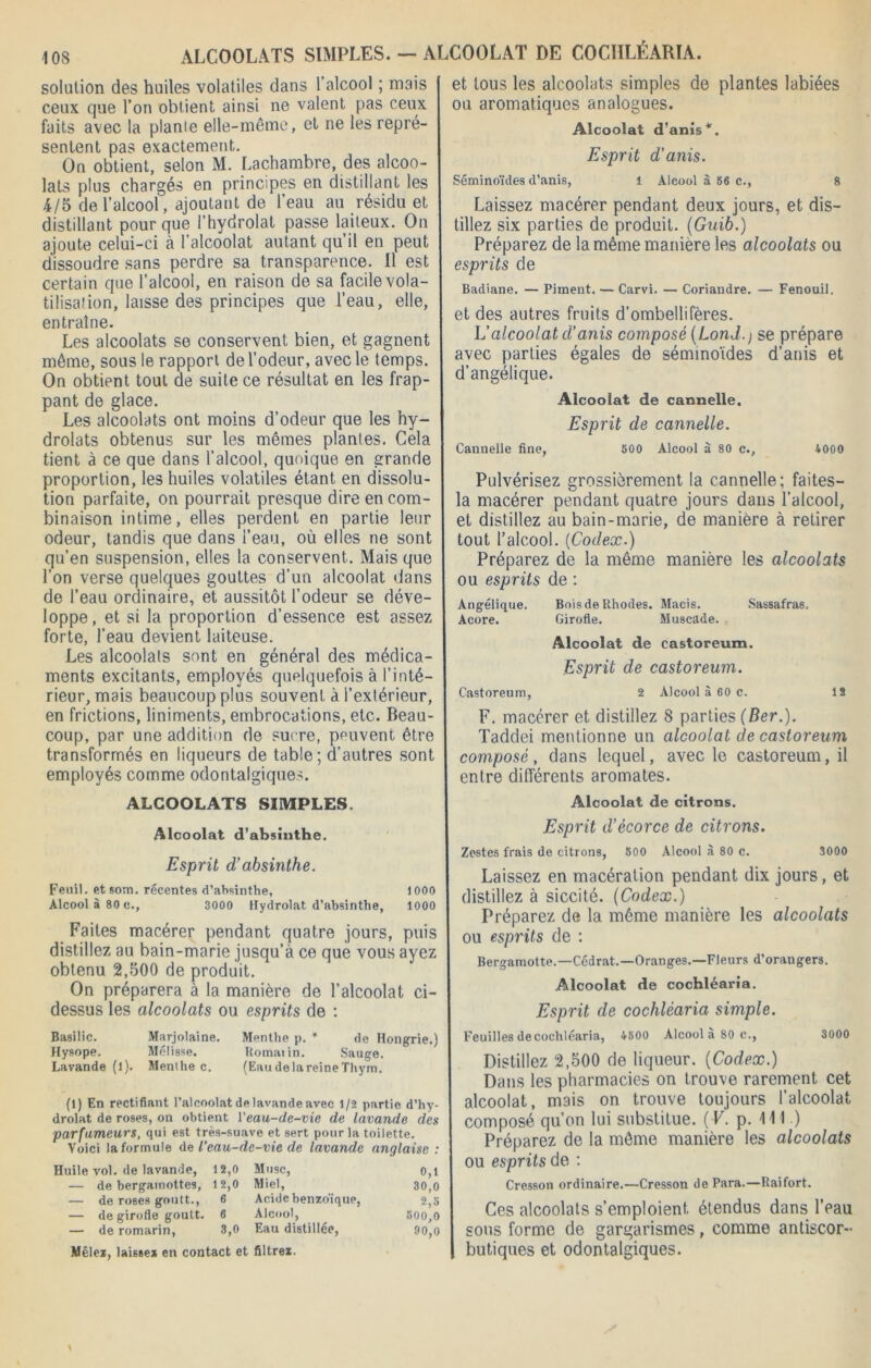 ALCOOLATS SIMPLES. - ALCOOLAT DE COCIILÉARÏA. solution des huiles volatiles dans l’alcool ; mais ceux que l’on obtient ainsi ne valent pas ceux faits avec la plan!e elle-même, et ne les repré- sentent pas exactement. On obtient, selon M. Lachambre, des alcoo- lats plus chargés en principes en distillant les 4/5 de l’alcool, ajoutant de l’eau au résidu et distillant pour que l'hydrolat passe laiteux. On ajoute celui-ci à l’alcoolat autant qu’il en peut dissoudre sans perdre sa transparence. Il est certain que l’alcool, en raison de sa facile vola- tilisation, laisse des principes que l’eau, elle, entraîne. Les alcoolats se conservent bien, et gagnent môme, sous le rapport de l’odeur, avec le temps. On obtient tout de suite ce résultat en les frap- pant de glace. Les alcoolats ont moins d’odeur que les hy- drolats obtenus sur les mêmes plantes. Cela tient à ce que dans l’alcool, quoique en grande proportion, les huiles volatiles étant en dissolu- tion parfaite, on pourrait presque dire en com- binaison intime, elles perdent en partie leur odeur, tandis que dans l’eau, où elles ne sont qu’en suspension, elles la conservent. Mais que l’on verse quelques gouttes d’un alcoolat dans de l’eau ordinaire, et aussitôt l’odeur se déve- loppe, et si la proportion d’essence est assez forte, l’eau devient laiteuse. Les alcoolats sont en général des médica- ments excitants, employés quelquefois à l’inté- rieur, mais beaucoup plus souvent à l’extérieur, en frictions, liniments, embrocations, etc. Beau- coup, par une addition de sucre, peuvent être transformés en liqueurs de table; d’autres sont employés comme odontalgiques. ALCOOLATS SIMPLES. Alcoolat d’absinthe. Esprit d’absinthe. Feuil. etsom. récentes d’absinthe, 1000 Alcool à 80 c., 3000 Hydrolat d’absinthe, 1000 Faites macérer pendant quatre jours, puis distillez au bain-marie jusqu’à ce que vous ayez obtenu 2,500 de produit. On préparera à la manière de l’alcoolat ci- dessus les alcoolats ou esprits de : Basilic. Marjolaine. Menthe p. * de Hongrie.) Hysope. Mélisse. Romatin. Sauge. Lavande (l). Menthe c. (EaudelareineThym. (1) En rectifiant l’alcoolat de lavande avec 1/2 partie d’hy- drolat de roses, on obtient Y eau-de-vie de lavande des parfumeurs, qui est très-suave et sert pour la toilette. Voici la formule de l’eau-de-vie de lavande anglaise : Huile vol. de lavande, — de bergamottes. 12,0 Musc, 0,1 12,0 Miel, 30,0 — de roses goutt., 6 Acide benzdique, 2,5 — de girofle goutt. 6 Alcool, 500,0 — de romarin, 8,0 Eau distillée, 90,0 Mêlez, laisse* en contact et filtrez. et tous les alcoolats simples de plantes labiées ou aromatiques analogues. Alcoolat d’anis*. Esprit d’anis. Séminoïdes d’anis, l Alcool à 56 c., 8 Laissez macérer pendant deux jours, et dis- tillez six parties de produit. (Guib.) Préparez de la même manière les alcoolats ou esprits de Badiane. — Piment. — Carvi. — Coriandre. — Fenouil. et des autres fruits d’ombellifères. L’alcoolat d’anis composé (Lond.) se prépare avec parties égales de séminoïdes d’anis et d’angélique. Alcoolat de cannelle. Esprit de cannelle. Cannelle fine, 500 Alcool à 80 c., 4000 Pulvérisez grossièrement la cannelle; faites- la macérer pendant quatre jours dans l’alcool, et distillez au bain-marie, de manière à retirer tout l’alcool. {Codex.) Préparez de la même manière les alcoolats ou esprits de : Angélique. Bois de Rhodes. Macis. Sassafras. Acore. Girofle. Muscade. Alcoolat de castoreum. Esprit de castoreum. Castoreum, 2 Alcool à 60 c. 12 F. macérer et distillez 8 parties (Ber.). Taddei mentionne un alcoolat de castoreum composé, dans lequel, avec le castoreum, il entre différents aromates. Alcoolat de citrons. Esprit d’écorce de citrons. Zestes frais de citrons, 500 Alcool à 80 c. 3000 Laissez en macération pendant dix jours, et distillez à siccité. (Codex.) Préparez de la même manière les alcoolats ou esprits de : Bergamotte.—Cédrat.—Oranges.—Fleurs d’orangers. Alcoolat de cochléaria. Esprit de cochléaria simple. Feuilles de cochléaria, 4500 Alcool à 80 c., 3000 Distillez 2,500 de liqueur. (Codex.) Dans les pharmacies on trouve rarement cet alcoolat, mais on trouve toujours l’alcoolat composé qu’on lui substitue. ( F. p. 111 ) Préparez de la même manière les alcoolats ou esprits de : Cresson ordinaire.—Cresson de Para.—Raifort. Ces alcoolats s’emploient étendus dans l’eau sous forme de gargarismes, comme antiscor- butiques et odontalgiques.