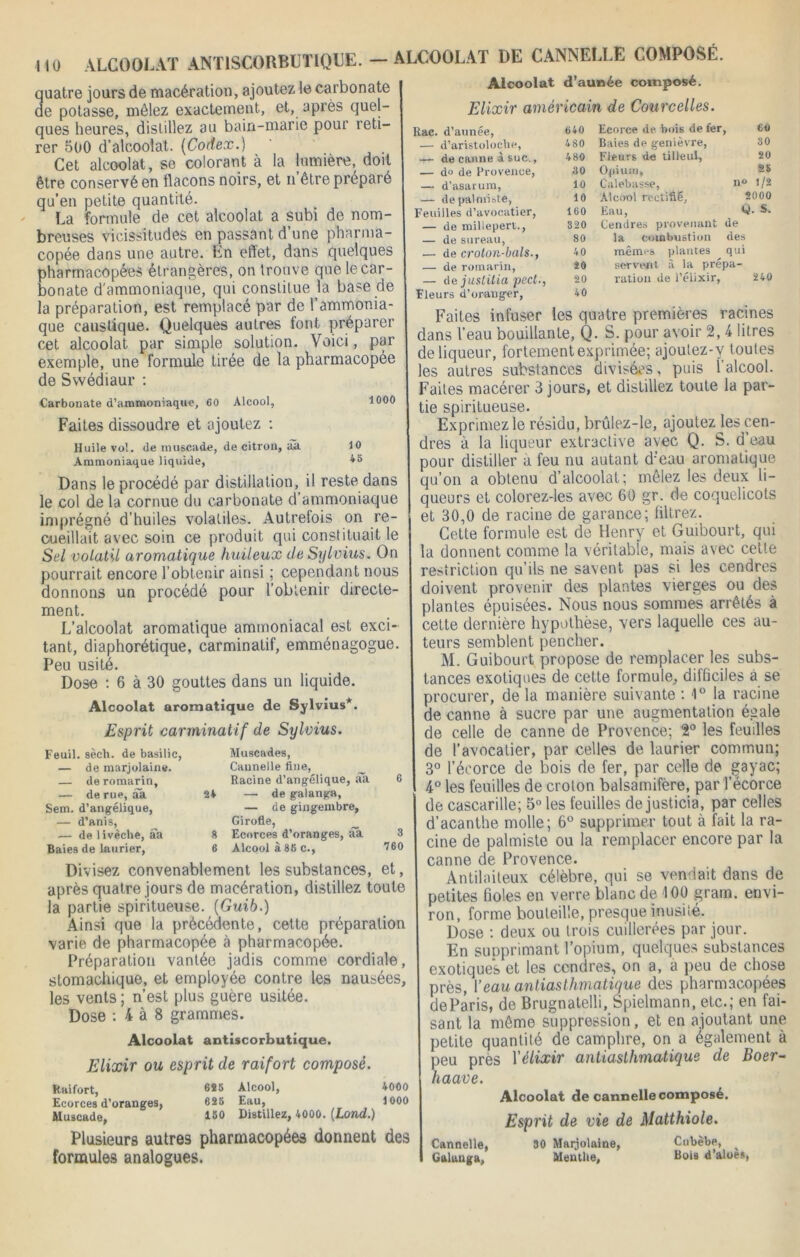 quatre jours de macération, ajoutez le carbonate de potasse, mêlez exactement, et, après quel- ques heures, distillez au bain-marie pour reti- rer 500 d’alcoolat. [Codex.) Cet alcoolat, se colorant à la lumière, doit être conservé en flacons noirs, et nôtre préparé qu’en petite quantité. La formule de cet alcoolat a subi de nom- breuses vicissitudes en passant d’une pharma- copée dans une autre, En effet, dans quelques pharmacopées étrangères, on trouve que le car- bonate d'ammoniaque, qui constitue la base de la préparation, est remplacé par de l’ammonia- que caustique. Quelques autres tont préparer cet alcoolat par simple solution. Voici, par exemple, une formule tirée de la pharmacopée de Swédiaur : Carbonate d’ammoniaque, 60 Alcool, tOOO Faites dissoudre et ajoutez : Huile vol. de muscade, de citron, aa 10 Ammoniaque liquide, 45 Dans le procédé par distillation, il reste dans le col de la cornue du carbonate d’ammoniaque imprégné d’huiles volatiles. Autrefois on re- cueillait avec soin ce produit qui constituait le Sel volatil aromatique huileux de Sylvius. On pourrait encore l’obtenir ainsi ; cependant nous donnons un procédé pour l’obtenir directe- ment. L’alcoolat aromatique ammoniacal est exci- tant, diaphorétique, carminatif, emménagogue. Peu usité. Dose : 6 à 30 gouttes dans un liquide. Alcoolat aromatique de Sylvius*. Esprit carminatif de Sylvius. Feuil. sèch. de basilic, — de marjolaine. — de romarin, — de rue, âa Sem. d’angélique, — d’anis, — de 1 ivèche, aa Baies de laurier, Muscades, Cannelle fine, Racine d’angélique, âa 24 — de gaianga, — de gingembre, Girofle, 8 Ecorces d’oranges, âa 6 Alcool à 86 c., 6 3 760 Divisez convenablement les substances, et, après quatre jours de macération, distillez toute la partie spiritueuse. (Guib.) Ainsi que la précédente, cette préparation varie de pharmacopée à pharmacopée. Préparation vantée jadis comme cordiale, stomachique, et employée contre les nausées, les vents ; n’est plus guère usitée. Dose : 4 à 8 grammes. Alcoolat antiscorbutique. Elixir ou esprit de raifort composé. Raifort, 685 Alcool, 4000 Ecorces d’oranges, 625 Eau, 1000 Muscade, 18° Distillez, 4000. (Lond.) Plusieurs autres pharmacopées donnent des formules analogues. Alcoolat d’aunée composé. Elixir américain de Courcelles. Rac. d’aunée, — d’aristoloebe, 640 Ecorce de. bois de fer , 60 480 Baies de genièvre, Fleurs d« tilleul, 30 — de canne à suc. , 480 20 — do de Provence, 30 Opium, as — d’asarum, 10 Calebasse, n° 1/2 — de palmiste, 10 Alcool rectifié, 2000 Feuilles d’avocatier, 160 Eau, O. S. — de millepert., 820 Cendres provenant de — de sureau, — de croton-bals., 80 la combustion des 40 mêmes plantes qui — de romarin, — de juslilia pect., Fleurs d’oranger, 20 servent, a la prepa- 20 ration de l’elixir, 240 40 Faites infuser les quatre premières racines dans l’eau bouillante, Q. S. pour avoir 2, 4 litres de liqueur, fortement exprimée; ajoulez-y toutes les autres substances divisées, puis l’alcool. Faites macérer 3 jours, et distillez toute la par- tie spiritueuse. Exprimez le résidu, brûlez-le, ajoutez Jes cen- dres à la liqueur extractive avec Q. S. d eau pour distiller a feu nu autant d;eau aromatique qu’on a obtenu d’alcoolat; mêlez les deux li- queurs et colorez-les avec 60 gr. de coquelicots et 30,0 de racine de garance; filtrez. Cette formule est de Henry et Guibourt, qui la donnent comme la véritable, mais avec cetle restriction qu’ils ne savent pas si les cendres doivent provenir des plantes vierges ou des plantes épuisées. Nous nous sommes arrêtés à cette dernière hypothèse, vers laquelle ces au- teurs semblent pencher. M. Guibourt propose de remplacer les subs- tances exotiques de cette formule, difficiles à se procurer, de la manière suivante : 1° la racine de canne à sucre par une augmentation égale de celle de canne de Provence; 2° les feuilles de l’avocatier, par celles de laurier commun; 3° l’écorce de bois de fer, par celle de gayac; 4° les feuilles de croton balsamifère, par l’écorce de cascarille; 5° les feuilles de justicia, par celles d’acanthe molle; 6° supprimer tout à fait la ra- cine de palmiste ou la remplacer encore par la canne de Provence. Antilaiteux célèbre, qui se vendait dans de petites fioles en verre blanc de '100 gram. envi- ron, forme bouteille, presque inusité. Dose : deux ou trois cuillerées par jour. En supprimant l’opium, quelques substances exotiques et les cendres, on a, à peu de chose près, 1 ’eau antiasthmatique des pharmacopées deParis, de Brugnatelli, Spielmann, etc.; en fai- sant la même suppression, et en ajoutant une petite quantité de camphre, on a également à peu près l'élixir antiasthmatique de Boer- haave. Alcoolat de cannelle composé. Esprit de vie de Matthiole. Cannelle, 30 Marjolaine, Cnbèbe, __ Gaianga, Mentlte, Dois d’aloes,