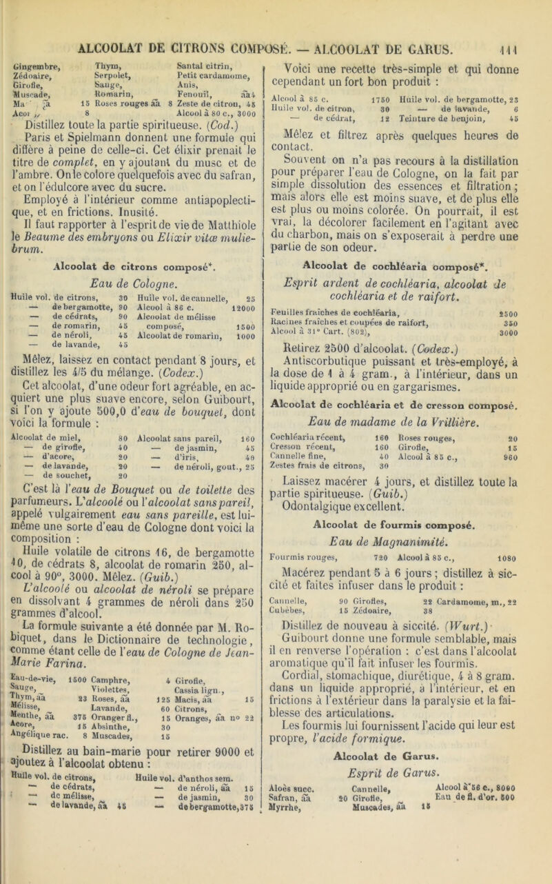 ALCOOLAT DE CITRONS COMPOSÉ. — ALCOOLAT DE GARUS. Gingembre, Thym, Santal citrin, Zédoaire, Serpolet, Petit cardamome, Girofle, Sauge, Anis, Muscade, Romarin, Fenouil, âa4 Ma'' Ta 15 Roses rouges ââ 8 Zeste de citron, 45 Acoi „ 8 Alcool à 80 c., 3000 Distillez toute la partie spiritueuse. (Cod.) Paris et Spielmann donnent une formule qui diffère à peine de celle-ci. Cet élixir prenait le titre de complet, en y ajoutant du musc et de l’ambre. Onle colore quelquefois avec du safran, et on l'édulcore avec du sucre. Employé à l’intérieur comme antiapoplecti- qne, et en frictions. Inusité. Il faut rapporter à l’esprit de vie de Matthiole le Beaume des embryons ou Elixir vitœ mulie- brum. Alcoolat de citrons composé*. Eau de Cologne. Huile vol. de citrons, 30 Huile vol. de cannelle, 25 — debergaraotte, 90 Alcool à 86 c. 12000 — de cédrats, 90 Alcoolat de mélisse — de romarin, 45 composé, 1500 — de néroli, 45 Alcoolat de romarin, 1000 — de lavande, 45 Mêlez, laissez en contact pendant 8 jours, et distillez les 4/5 du mélange. {Codex.) Cet alcoolat, d’une odeur fort agréable, en ac- quiert une plus suave encore, selon Guibourt, si l’on y ajoute 500,0 d’ecm de bouquet, dont voici la formule : Alcoolat de miel, — de girofle, — d’acore, — de lavande, — de souchet, 80 Alcoolat sans pareil, 160 40 — de jasmin, 45 20 — d’iris, 40 20 — de néroli, goût., 25 20 il 4 Girofle, Cassia lign., 125 Macis, ali 60 Citrons, 15 Oranges, âa no 22 30 15 C’est là Y eau de Bouquet ou de toilette des parfumeurs. L'alcoolé ou Y alcoolat sans pareil, appelé vulgairement eau sans pareille, est lui- même une sorte d’eau de Cologne dont voici la composition : Huile volatile de citrons 16, de bergamotte *0, de cédrats 8, alcoolat de romarin 250, al- cooU 90°, 3000. Mêlez. (Guib.) L’alcoolé ou alcoolat de néroli se prépare en dissolvant 4 grammes de néroli dans 250 grammes d’alcool. La formule suivante a été donnée par M. Ro- biquet, dans le Dictionnaire de technologie, comme étant celle de Y eau de Cologne de Jean- Marie Farina. Eau-de-vie, 1500 Camphre, Sauge, ^ Violettes, Jj'ym, aa 23 Roses, âa Mélisse, Lavande, Menthe, âa 375 Oranger fl., *C0Iy> 15 Absinthe, Angélique rac. 8 Muscades, Distillez au bain-marie pour retirer 9000 et ajoutez à l’alcoolat obtenu : Huile vol. de citrons, Huile vol. d'anthos sein. de cédrats, — de néroli, âa 15 •— de mélisse, ^ — de jasmin, 80 — de lavande, âk 45 — debergamotte,375 2500 350 3000 111 Voici une recette très-simple et qui donne cependant un fort bon produit : Alcool à 85 c. 1750 Huile vol. de bergamotte, 23 Iluile vol. de citron, 80 — de lavande, 6 — de cédrat, 12 Teinture de benjoin, 45 Mêlez et filtrez après quelques heures de contact. Souvent on n’a pas recours à la distillation pour préparer l’eau de Cologne, on la fait par simple dissolution des essences et filtration ; mais alors elle est moins suave, et de plus elle est plus ou moins colorée. On pourrait, il est vrai, la décolorer facilement en l’agitant avec du charbon, mais on s’exposerait à perdre une partie de son odeur. Alcoolat de cochléaria composé*. Esprit ardent de cochléaria, alcoolat de cochléaria et de raifort. Feuilles fraîches de cochléaria. Racines fraîches et coupées de raifort, Alcool à 31° Cart. (802), Retirez 2500 d’alcoolat. (Codex.) Antiscorbutique puissant et très-employé, à la dose de 1 à 4 gram., à l’intérieur, dans un liquide approprié ou en gargarismes. Alcoolat de cochléaria et de cresson composé. Eau de madame de la VrilUère. Cochléaria récent, 160 Roses rouges, 20 Cresson récent, 160 Girofle, 15 Cannelle fine, 40 Alcool à 85 c., 960 Zestes frais de citrons, 30 Laissez macérer 4 jours, et distillez toute la partie spiritueuse. {Guib.) Odontalgique excellent. Alcoolat de fourmis composé. Eau de Magnanimité. Fourmis rouges, 720 Alcool à 85 c., 1080 Macérez pendant 5 à 6 jours ; distillez à sic- cité et faites infuser dans le produit : Cannelle, 90 Girofles, 22 Cardamome, m., 22 Cubèbes, 15 Zédoaire, 38 Distillez de nouveau à siccité. (Wurt.) ■ Guibourt donne une formule semblable, mais il en renverse l’opération : c’est dans l’alcoolat aromatique qu’il fait infuser les fourmis. Cordial, stomachique, diurétique, 4 à 8 gram. dans un liquide approprié, à l’intérieur, et en frictions à l’extérieur dans la paralysie et la fai- blesse des articulations. Les fourmis lui fournissent l’acide qui leur est propre, l'acide formique. Aloès suce. •Safran, ââ Myrrhe, Alcoolat de Garus. Esprit de Garus. Cannelle, 20 Girofle, Muscades, ââ 15 Alcool à‘56 C., 8060 Eau de fl. d’or. 600