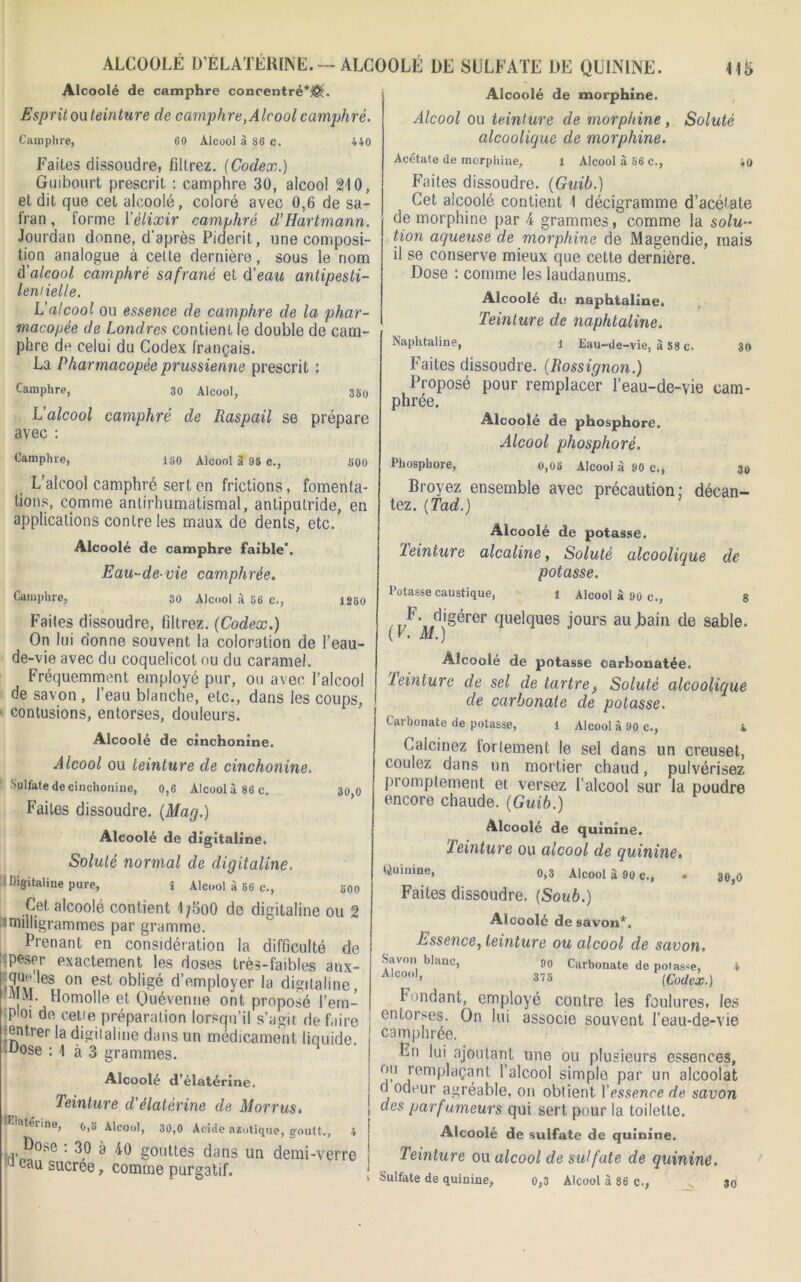 ALCOOLÉ D’ÉLATÉRINE.— ALCOOLÉ DE SULFATE DE QUININE. 11 i> Alcoolé de camphre concentré*^. Esprit ou teinture de camphre, Alcool camphré. Camphre, 60 Alcool à 86 c. 440 Faites dissoudre, filtrez. [Codex.) Guibourt prescrit : camphre 30, alcool 210, et dit que cet alcoolé, coloré avec 0,6 de sa- fran , forme Xélixir camphré d’Hartmann. Jourdan donne, d'après Piderit, une composi- tion analogue à celte dernière, sous le nom à'alcool camphré safrané et d'eau antipesti- lemielle. L’alcool ou essence de camphre de la phar- macopée de Londres contient le double de cam- phre de celui du Codex français. La Pharmacopée prussienne prescrit : Camphre, 30 Alcool, 3So L'alcool camphré de Raspail se prépare avec : Camphre, ISO Alcool à 95 c., 30,0 S00 L'alcool camphré sert en frictions, fomenta- tions, comme antirhumatismal, antiputride, en applications contre les maux de dents, etc. Alcoolé de camphre faible*. Eau-de-vie camphrée. Camphre, 30 Alcool à 56 c., 1250 Faites dissoudre, filtrez. {Codex.) On lui donne souvent la coloration de l’eau- de-vie avec du coquelicot ou du caramel. Fréquemment employé pur, ou avec l’alcool de savon , l’eau blanche, etc., dans les coups, ■ contusions, entorses, douleurs. Alcoolé de cinchonine. Alcool ou teinture de cinchonine. Sulfate de cinchonine, 0,6 Alcool à 86 c. Faites dissoudre. (Mag.) Alcoolé de digitaline. Soluté normal de digitaline. -Digitaline pure, î Alcool à 56 c., Cet alcoolé contient 1/5o0 de digitaline ou 2 ^milligrammes par gramme. Prenant en considération la difficulté de î peser exactement les doses très-faibles aux- i\ru r 0n est d’employer la digitaline, iV M. Homolle et Quévenue ont proposé l’em- ploi de cetie préparation lorsqu’il s’agit défaire entrer la digitaline dans un médicament liquide. Lose : 1 à 3 grammes. Alcoolé d’élatérine. Teinture d'élatérine de M or rus. ftterine, o,5 Alcool, 30,0 Acide azotique, goutt., 4 po?.e : 30 à 40 gouttes dans un demi-verre 1 Uu sucree, comme purgatif. 500 Alcoolé de morphine. Alcool ou teinture de morphine , Soluté alcoolique de morphine. Acétate de morphine, 1 Alcool à 56 c., 40 Faites dissoudre. (Guib.) Cet alcoolé contient 1 décigramme d’acétate de morphine par 4 grammes, comme la solu- tion aqueuse de morphine de Magendie, mais il se conserve mieux que cette dernière. Dose : comme les laudanums. Alcoolé du naphtaline. Teinture de naphtaline. Naphtaline, i Eau-de-vie, à 58 c. 30 Faites dissoudre. (Rossignon.) Proposé pour remplacer l’eau-de-vie cam- phrée. Alcoolé de phosphore. Alcool phosphoré. Phosphore, o,05 Alcool à 90 c., 30 Broyez ensemble avec précaution; décan- tez. (Tad.) Alcoolé de potasse. Teinture alcaline, Soluté alcoolique de potasse. Potasse caustique, 1 Alcool à 90 c., s /T/^\/ligérer Quelques jours aujaain de sable. (F. M.) Alcoolé de potasse oarhonatée. teinture de sel de tartre, Soluté alcoolique de carbonate de potasse. Carbonate de potasse, 1 Alcool à 90 c., 4 Calcinez torlement le sel dans un creuset, coulez dans un mortier chaud, pulvérisez promptement et versez 1 alcool sur la poudre encore chaude. (Guib.) Alcoolé de quinine. Teinture ou alcool de quinine. ^uinine> 0,3 Alcool à 90 c., Faites dissoudre. (Soub.) Alcoolé de savon*. Essence, teinture ou alcool de savon. Savon blanc, 90 Carbonate de potasse, 4 Alc°o1’ 375 (Codex.) Fondant, employé contre les foulures, les entorses. On lui associe souvent l’eau-de-vie camphrée. Lu lui ajoutant une ou plusieurs essences, ou remplaçant l’alcool simple par un alcoolat d odeur agréable, on obtient 1 'essence de savon des parfumeurs qui sert pour la toilette. Alcoolé de sulfate de quinine. Teinture ou alcool de sulfate de quinine. Sulfate de quinine, o,3 Alcool à 86 c., 30 30,0