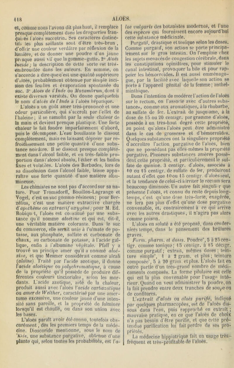 et, comme lions l’avons dit plus haut, il remplace presque complètement dans les drogueries fran- çaûes l'aloès succotrin. Ses caractères distinc- tifs les plus saillants sont d'être très-brun , d’offrir une couleur verdâtre par réflexion de la lumière, et de donner une poudre d'un jaune pn sque aussi vif que la gomme-gutte. 2° ^4/oès lucide ; la description de cette sorte est très- embrouillée dans les auteurs. En somme, on s’accorde a dire que c'est une qualité supérieure d’aloès, probablement obtenue par simple inci- sion des feuilles et évaporation spontanée du suc. 3° Alüès de l'Inde ou Mozambrun, dont il existe diverses variétés. Ou donne quelquefois le nom û'alcès de l'Inde à l’aloès hépatique. L’aloès a un goût amer très-prononcé et une odeur particulière, qui s’accroît par l’effet de l’haleine; il se ïamollit par la seule chaleur de la main et devient presque plastique. Une forte chaleur le fait fondre imparfaitement d’abord, puis le décompose. L’eau bouillante le dissout complètement, mais en laissant déposer par re- froidissement une petite quanti:é d’une subs- tance noirâtre. 11 se dissout presque complète- ment dans l’alcool faible, et en très-faible pro- portion dans l’alcool absolu, l’éther et les huiles fixes et volatiles. L’aloès des Barbades, lors de sa dissolution dans l’alcool faible, laisse appa- raître une forte quantité d’une matière albu- mineuse. Les chimistes ne sont pas d’accord sur sa na- ture. Pour Tromsdorff, Bouillon-Lagrange et Vogel, c’est un suc gommo-résineux; pour Ber- zélius, c’est une matière extractive chargée d'apothème ou extractif oxygéné ; pour M. Ed. Robiqu t, l’aloès est constitué par une subs- tance qu’il nomme aloètine et qui est, dit-il, une véritable matière colorante. Dans le suc du commerce, elle serait unie à Pulmate de po- tasse, aux phosphate, sulfate et carbonate de chaux, au carbonate de potasse, à l’acide gal- lique, enfin à l’albumine végétale. Pfaff y a trouvé un principe amer qu’il a nommé aloé- sine, et que Mesmer considérait comme alcali (aloïne) Traité par l’acide azotique, il donne Y acide aloètique ou pohj chromatique, à cause de la propriété qu’il possède de produire dif- férentes couleurs tinctoriales, selon les mor- dants. L’acide azotique, aidé de la chaleur, produit aussi avec l’aloès Xacide carbazolique ou amer de Welther, caractérisé par une amer- tume excessive, une couleur jaune d’une inten- sité sans pareille, et la propriété de fulminer lorsqu’il est chauffé, ou dans son union avec les bases. L’aloès paraît avoir été connu, toutefois obs- curément , dès les premiers temps de la méde- cine. Dioscoride mentionne, sous le nom de ’AXoïi, une substance purgative, obtenue d’une plante qui, selon toutes les probabilités, est l’o- loe vulgaris des botanistes modernes, et l’une des espèces qui fournissent encore aujourd hui celte substance médicinale. Purgatif, drastique et tonique selon les doses. Comme purgatif, son action se porte principa- lement sur le gros intestin. On l’emploie chez les sujets menacés de congestion cérébrale , dans les constipations opiniâtres, pour stimuler le canal intestinal, provoquer la bile et pour rap- peler les hémorroïdes. H est aussi emménago- gue, par la facilité avec laquelle son action se porte à l’appareil génital de la femme; anthel- minlhique. Dans l’intention de modérerl’actiondel’aloès sur le rectum, on l’associe avec d’autres subs- tances, comme aux aromatiques, àla rhubarbe, au sulfate de fer. L’extrait de jusquiame, à ta dose de 15 ou 20 cenligr. par gramme d’aloès, possède à un très-haut degré cette propriété, au point qu’alors l’aloès peut, être administré dans le cas de grossesse et d’hémorroïdes. Quelques substances ont la singulière propriété d’accroître l’action purgative de l’aloès, bien que ne possédant pas elles-mêmes la propriété purgative. Plusieurs substances amères possè- dent cette propriété, et particulièrement le sul- fate de quinine. 3 centigr. d’aloès, associés à 10 ou 15 centigr. de sulfate de fer, produiront autant d'effet que 10 ou 15 centigr. d’aloès seul, et la tendance de celui-ci à irriter le rectum sera beaucoup diminuée. Un autre fait singulier que présente l’aloès, et connu du reste depuis long- temps, c’est qu’une dose très-forte, exagérée, ne fera pas plus d’effet qu’une dose purgative convenable, et, contrairement à ce qui arrive avec les autres drastiques, il n’agira pas alors comme poison. L’aloes en soluté a été proposé, dans cesder- niers temps, dans le pansement des brûlures graves. Farm, pharm. et doses. Poudre*,5 à25cen- tigr. comme tonique; 15 cenligr. à 15 décigr. comme purgatif ; extrait, mêmes doses ; tein- ture simple*, 1 à 2 grain, et plus ; teinture composée*, 5 à 20 grain, et plus. L’aloès fait en outre partie d’un très-grand nombre de médi- caments composés. La forme pilulaire est celle qui est la plus convenable pour l’usage inté- rieur. Quand on veut administrer la poudre, on la fait prendre entre deux tranches de sou^eou de confitures. L'extrait d’aloès ou aloès purifié, indiqué par quelques pharmacopées, est de l’aloès dis- sous dans l’eau, puis rapproché en extrait ; mauvaise pratique, en ce que l’aloès de choix n’a pas besoin d’être purifie, et que cette pré- tendue purification lui fait perdre de ses pro- priétés. La médecine hippiatrique fait un usage très- fréquent et très-profitable de l’aloès.