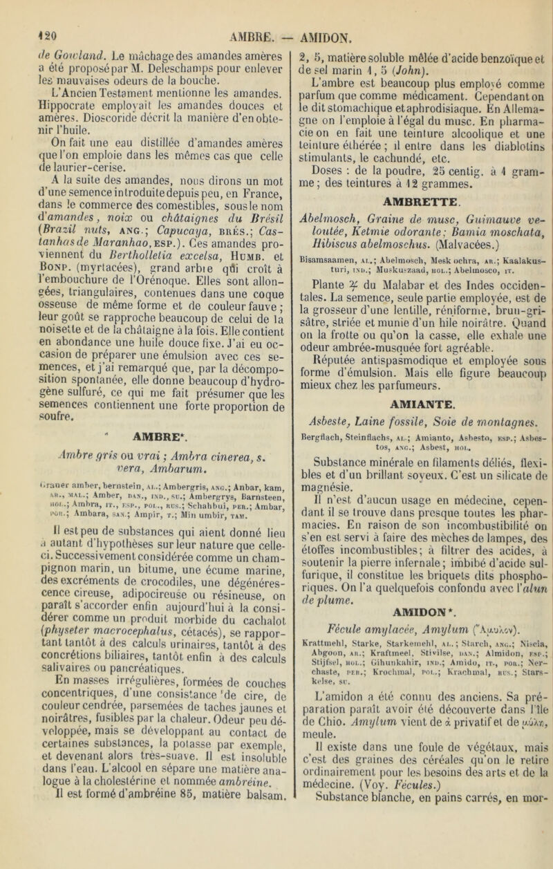 <20 AMBRE. — de Goicland. Le mâchagedes amandes amères a été proposé par M. Deleschamps pour enlever les mauvaises odeurs de la bouche. L’Ancien Testament mentionne les amandes. Hippocrate employait les amandes douces et amères. Dioscoride décrit la manière d’en obte- nir l’huile. On fait une eau distillée d’amandes amères que l’on emploie dans les mêmes cas que celle de laurier-cerise. A la suite des amandes, nous dirons un mot d’une semence introduitedepuis peu, en France, dans le commerce des comestibles, sous le nom d'amandes, noix ou châtaignes du Brésil (Brazil nuts, ang.; Capucaya, brés.; Cas- tanhasde Maranhao,esp.). Ces amandes pro- viennent du Berthollelia excelsa, Humb. et Bonp. (myrtacées), grand arbte qûi croît à l’embouchure de l’Orénoque. Elles sont allon- gées, triangulaires, contenues dans une coque osseuse de même forme et de couleur fauve ; leur goût se rapproche beaucoup de celui de la noisette et de la châtaigne à la fois. Elle contient en abondance une huile douce fixe. J’ai eu oc- casion do préparer une émulsion avec ces se- mences, et j’ai remarqué que, par la décompo- sition spontanée, elle donne beaucoup d’hydro- gène sulfuré, ce qui me fait présumer que les semences contiennent une forte proportion de soufre. AMBRE*. Ambre gris ou vrai ; Ambra cinerea, s. ver a, Ambarum. i.rimer ainher, bernstein, ai..; Ambergris, ang.; Anbar, kam, ab., mal.; Amber, dan., ind., su.; Ambergrys, Barnsteen, hô!..; Ambra, it., esp., pol., rus.; Schahbui, per.; A ru bar, pou.; Ambara, san.; Ampir, t.; Min umbir, tam. Il est peu de substances qui aient donné lieu à autant d hypothèses sur leur nature que celle- ci. Successivement considérée comme un cham- pignon marin, un bitume, une écume marine, des excréments de crocodiles, une dégénéres- cence cireuse, adipocireuse ou résineuse, on paraît s’accorder enfin aujourd’hui à la consi- dérer comme un produit morbide du cachalot (physeter^ macrocephalus, cétacés), se rappor- tant tantôt à des calculs urinaires, tantôt à des concrétions biliaires, tantôt enfin à des calculs salivaires ou pancréatiques. En masses irrégulières, formées de couches concentriques, d’une consistance 'de cire, de couleur cendrée, parsemées de taches jaunes et noirâtres, fusibles par la chaleur. Odeur peu dé- veloppée, mais se développant au contact de certaines substances, la potasse par exemple, et devenant alors très-suave. Il est insoluble dans l’eau. L’alcool en sépare une matière ana- logue à la cholestérine et nommée ambréine. 11 est formé d’ambréine 85, matière balsam. AMIDON. 2, 5, matière soluble mêlée d’acide benzoïque et de sel marin 1, o (John). L’ambre est beaucoup plus employé comme parfum que comme médicament. Cependant on le dit stomachique etaphrodisiaque. En Allema- gne on l’emploie à l’égal du musc. En pharma- cie on en fait une teinture alcoolique et une teinture éthérée ; il entre dans les diablotins stimulants, le cachundé, etc. Doses : de la poudre, 25 centig. à 1 gram- me ; des teintures à 12 grammes. AMBRETTE. Abelmosch, Graine de musc, Guimauve ve- loutée, Ketmie odorante; Éamia moschata, Hibiscus abelmoschus. (Malvacées.) Bisamsaamen, ai..; Abelmosch, Mesk ochra, ar.; Kaalakus- turi, ind.; Muskuszaad, hol.; Abelinosco, it. Plante ^ du Malabar et des Indes occiden- tales. La semence, seule partie employée, est. de la grosseur d’une lentille, réniforme, brun-gri- sâtre, striée et munie d’un hile noirâtre. Quand on la frotte ou qu’on la casse, elle exhale une odeur ambrée-musquée fort agréable. Réputée antispasmodique et employée sous forme d’émulsion. Mais elle figure beaucoup mieux chez les parfumeurs. AMIANTE. Asbeste, Laine fossile, Soie de montagnes. Bergflach, Steinflachs, al.; Amianto, Asbesto, ksp.; Âsbas- tos, ang.; Asbest, mol. Substance minérale en filaments déliés, flexi- bles et d’un brillant soyeux. C’est, un silicate de magnésie. Il n’est d’aucun usage en médecine, cepen- dant. il se trouve dans presque toutes les phar- macies. En raison de son incombustibilité on s’en est servi à faire des mèches de lampes, des étoffes incombustibles; à filtrer des acides, à soutenir la pierre infernale; imbibé d’acide sul- furique, il constitue les briquets dits phospho- riques. On l’a quelquefois confondu avec Y alun de plume. AMIDON*. Fécule amylacée, Amylum fAauXov). Krattmehl, Starke, Starkemehl, al. ; Stareh, ang.; Niscia, Abgoon, ar.; Kraftineel, Stivilse, han.; Almidon, esp.; Stijfse), mol.; Gihunkahir, ind.; Amido, it., pou.; Ner- chaste, pf.r.; Krochmal, pol.; Krachmal, rus.; Stars- kclse, su. L’amidon a été connu des anciens. Sa pré- paration paraît avoir été découverte dans Elle de Chio. Amylum vient de à privatif et de uûàyî, meule. Il existe dans une foule de végétaux, mais c’est des graines des céréales qu’on le relire ordinairement pour les besoins des arts et de la médecine. (Voy. Fécules.) Substance blanche, en pains carrés, en mor-