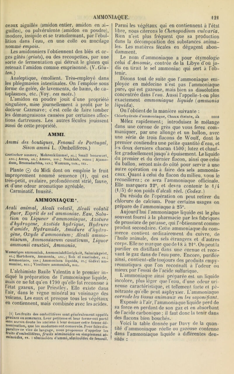 ceaux aiguillés (amidon entier, amidon en ai- guilles), ou pulvérulente (amidon en poudre), inodore, insipide et se transformant, par l’ébul- lition dans l’eau, en une colle ou mucilage nommé empois. Les amidonniers l’obtiennent des blés et or- ges gâtés (griots), ou des recoupettes, par une sorte de fermentation qui détruit le gluten qui retenait l’amidon comme emprisonné. (V. Glu- ten.) Analeptique, émollient. Très-employé dans les phlegmasies intestinales. On l’emploie sous forme de gelée, de lavements, de bains, de ca- taplasmes, etc. (Voy. ces mots.) L’amidon en poudre jouit d’une propriété singulière, mise journellement à prolit par le docteur Cazenave; c’est celle de faire tomber les démangeaisons causées par certaines affec- tions dartreuses. Les autres fécules jouissent aussi de cette propriété. AMMI. Ammi des boutiques, Fenouil de Portugal, Sison ammi L. (Ombellifères.) Gretischer ammey, Mohrenkümmel, al.; Small bonewort, asc.; Amus, ar.; Ameos, f.sp.; Nankliah, perse ; Ajaino- dum, Bramadarbha, san.; Womum, tam., tel. Plante © du Midi dont on emploie le fruit improprement nommé semence (1), qui est très-petit, ovalaire, profondément strié, fauve, et d’une odeur aromatique agréable. Carminatif. Inusité. AMMONIAQUE *. Acali animal, Alcali volatil, Alcali volatil fluor, Esprit de sel ammoniac. Eau, Solu- tion ou Liqueur d’ammoniaque, Azoture d’hydrogène, Azotide hydrique, Hydrure d'amide, Hydramide, Amidure d’hydro- gène, Oxyde d’ammonium,; Alcali ammo- niacum, Ammoniacum causticum, Liquor ammonii causiici, Ammonia. Wasseriges ammoniak, Amrnoniakflüssigkeit, Salmiakgeist, al.; Hartshorn, Atnmonia, ang.; Roh el nasciaderf ar.; Ammoniaco, esp.; Ammoniaca liquida, it.; Gidkvi am- moniac, rus.; Yloeibare ammoniak, hol. L alchimiste Basile Valentin a le premier in- diqué la préparation de l’ammoniaque liquide, mais ce ne fut qu’en 1790 qu’elle fut reconnue à l’état gazeux, par Priestley. Elle existe dans 1 air, dans le règne minéral au voisinage des volcans. Les eaux et presque tous les végétaux en contiennent, mais combinée avec les acides. (l) Les fruits des ombellifères sont généralement appelés 9raines ou semences. Leur petitesse et leur forme ont porté sans aucun doute les anciens à leur donner cetie fausse dé- nomination, que les modernes ont conservée. Pour faire dis- paraître ce vice de langage, nous proposons d’appeler les fruits d’ombellifères, fruits séminoïdes ou simplement sé~ mxnoides, ex, : séminoïdes d’ammi, séminoïdes de fenouil. Parmi les végétaux qui en contiennent à l’état libre, nous citerons le Chenopodium vulvaria. Bien n’est plus fréquent que sa production dans la décomposition des substances anima- les. Les matières fécales en dégagent abon- damment. Le nom d’ammoniaque a pour étymologie celui d’Amomie, contrée de la Libye d’où ja- dis on tirait le sel ammoniac qui sert à l'ob- tenir. Disons tout de suite que l’ammoniaque em- ployée en médecine n’est pas l’ammoniaque pure, qui est gazeuse, mais bien sa dissolution concentrée dans l’eau. Aussi l’appelle-t-on plus exactement ammoniaque liquide (ammonia liquida). On l’obtient de la manière suivante : Chlorhydrate d’ammoniaque. Chaux éteinte, âa 2000 Mêlez rapidement; introduisez le mélange dans une cornue de grès que vous ferez com- muniquer, par une allonge et un ballon, avec une série de trois llacons de Woulf, dont le premier contiendra une petite quantité d’eau, et les deux derniers chacun 1500; lulez et chauf- fez graduellement jusqu’à épuisement. Le liquide du premier et du dernier flacon, ainsi que celui du ballon, seront mis de côté pour servir à une autre opération ou à faire des sels ammonia- caux. Quant à celui du flacon du milieu, vous le recueillerez; ce sera l’ammoniaque officinale. Elle marquera 22°, et devra contenir le 1/4 (1/5) de son poids d’alcali réel. (Codex.) Du résidu de l’opération on peut retirer du chlorure de calcium. Pour certains usages on prépare de l’ammoniaque à 25°. Aujourd’hui l’ammoniaque liquide est le plus souvent fourni à la pharmacie par les fabriques de prussiate de polasse, qui l’obtiennent comme produit secondaire. Celle ammoniaque du com- merce contient ordinairement du cuivre, de 1 huile animale, des sels étrangers et d’autres corps. Elle ne marque que de 18 à 21°. On peut la purifier en distillant dans une cornue et rece- vant le gaz dans de l’eau pure. Encore, purifiée ainsi, contient-elle toujours des produits empy- reumaliquos que l’on reconnaît à l’odeur ou mieux par l’essai de l’acide sulfurique. L ammoniaque ainsi préparée est un liquide incolore, plus léger que l’eau, d’une odeur uri- neuse caractéristique, et tellement forte et pé- nétrante qu’elle peut asphyxier. L’ammoniaque corrode les tissus animaux en les saponifiant. Exposée à l’air, l’ammoniaque liquide perd de sa force en perdant de son gaz et en absorbant de l’acide carbonique ; il faut donc la tenir dans des flacons bien bouchés. Voici la table donnée par Davy de la quan- tité d’ammoniaque réelle ou gazeuse contenue dans l’ammoniaque liquide à différentes den- sités :