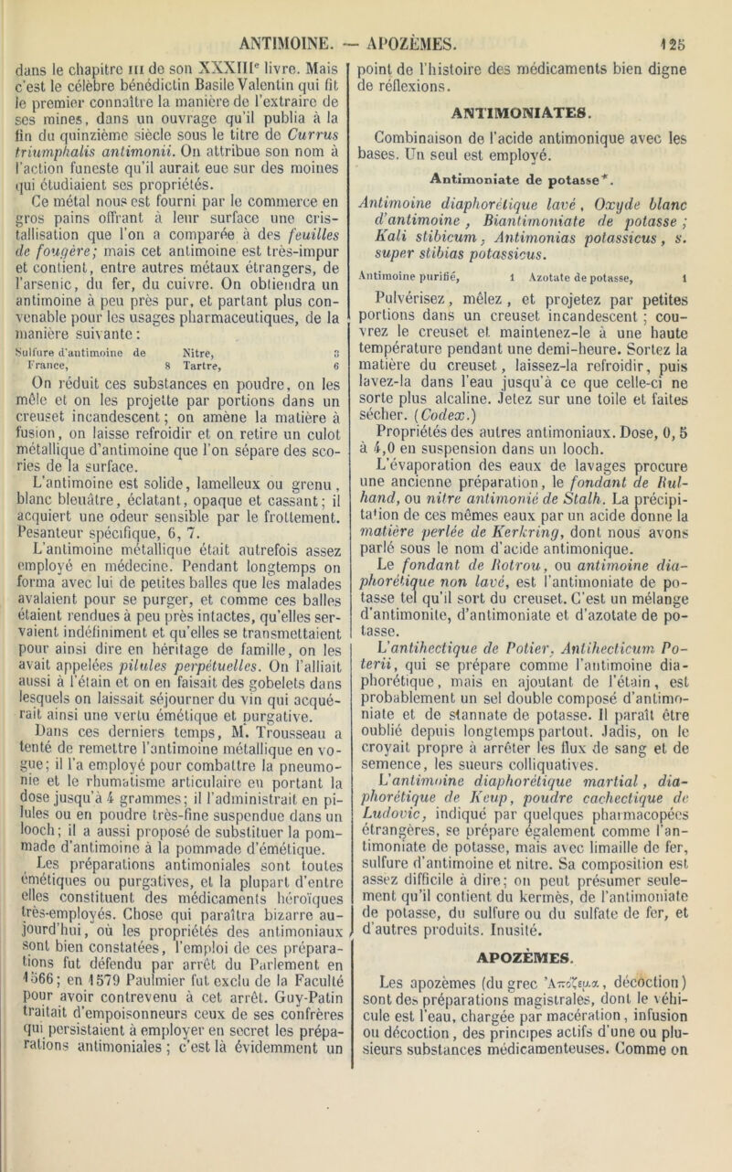 ANTIMOINE. dans le chapitre ni de son XXXIIIe livre. Mais c’est le célèbre bénédictin Basile Valentin qui fit le premier connaître la manière de l’extraire de ses mines, dans un ouvrage qu’il publia à la fin du quinzième siècle sous le titre de Currus triumphalis antimonii. On attribue son nom à l’action funeste qu’il aurait eue sur des moines qui étudiaient ses propriétés. Ce métal nous est fourni par le commerce en gros pains offrant, à leur surface une cris- tallisation que l’on a comparée à des feuilles de fougère; mais cet antimoine est très-impur et contient, entre autres métaux étrangers, de l’arsenic, du fer, du cuivre. On obtiendra un antimoine à peu près pur, et partant plus con- venable pour les usages pharmaceutiques, de la manière suivante : Sulfure d’antimoine de Nitre, 8 France, 8 Tartre, 6 On réduit ces substances en poudre, on les mêle et on les projette par portions dans un creuset incandescent ; on amène la matière à fusion, on laisse refroidir et on retire un culot métallique d’antimoine que l’on sépare des sco- ries de la surface. L’antimoine est solide, lamelleux ou grenu , blanc bleuâtre, éclatant, opaque et cassant; il acquiert une odeur sensible par le frottement. Pesanteur spécifique, 6, 7. L’antimoine métallique était autrefois assez employé en médecine. Pendant longtemps on forma avec lui de petites balles que les malades avalaient pour se purger, et comme ces balles étaient rendues à peu près intactes, qu’elles ser- vaient indéfiniment et quelles se transmettaient pour ainsi dire en héritage de famille, on les avait appelées pilules perpétuelles. On l’alliait aussi à l’étain et on en faisait des gobelets dans lesquels on laissait séjourner du vin qui acqué- rait ainsi une vertu émétique et purgative. Dans ces derniers temps, M. Trousseau a tenté de remettre l’antimoine métallique en vo- gue; il l’a employé pour combattre la pneumo- nie et le rhumatisme articulaire en portant la dose jusqu’à 4 grammes; il l’administrait en pi- lules ou en poudre très-fine suspendue dans un looch; il a aussi proposé de substituer la pom- made d’antimoine à la pommade d’émétique. Les préparations antimoniales sont toutes émétiques ou purgatives, et la plupart d’entre elles constituent des médicaments héroïques très-employés. Chose qui paraîtra bizarre au- jourd’hui , où les propriétés des antimoniaux , sont bien constatées, l’emploi de ces prépara- tions fut défendu par arrêt du Parlement en L566; en 1579 Paulmier fut exclu de la Faculté pour avoir contrevenu à cet arrêt. Guy-Patin traitait d’empoisonneurs ceux de ses confrères qui persistaient à employer en secret les prépa- rations antimoniales ; c’est là évidemment un ~ APOZÈMES. 125 point de l’histoire des médicaments bien digne de réflexions. ANTIMONIATES. Combinaison de l’acide antimonique avec les bases. Un seul est employé. Antimoniate de potasse*. Antimoine diaphorèlique lavé, Oxyde blanc d’antimoine , Biantimoniate de potasse ; Kali stibicum , Antirnonias potassicus, s. super stibias potassicus. Antimoine purifié, 1 Azotate de potasse, 1 Pulvérisez, mêlez , et projetez par petites portions dans un creuset incandescent ; cou- vrez le creuset et maintenez-Ie à une haute température pendant une demi-heure. Sortez la matière du creuset, laissez-la refroidir, puis lavez-la dans l’eau jusqu’à ce que celle-ci ne sorte plus alcaline. Jetez sur une toile et faites sécher. (Codex.) Propriétés des autres antimoniaux. Dose, 0, 5 à 4,0 en suspension dans un looch. L’évaporation des eaux de lavages procure une ancienne préparation, le fondant de üul- hand, ou nitre antimoniê de Stalh. La précipi- ta'ion de ces mêmes eaux par un acide donne la matière perlée de Kerkring, dont nous avons parlé sous le nom d’acide antimonique. Le fondant de Botrou, ou antimoine dia- phorétique non lavé, est l’antimoniate de po- tasse tel qu’il sort du creuset. C’est un mélange d’antimonite, d’antimoniate et d’azotate de po- tasse. L’antihectique de Potier. Anlihecticum Po- terii, qui se prépare comme l’antimoine dia- phorétique, mais en ajoutant de l’étain, est probablement un sel double composé d’antimo- niate et de stannate de potasse. Il paraît être oublié depuis longtemps partout. Jadis, on le croyait propre à arrêter les llux de sang et de semence, les sueurs colliquatives. L'antimoine diaphorètique martial, dia- pliorètique de Keup, poudre cachectique de Ludovic, indiqué par quelques pharmacopées étrangères, se prépare également comme l’an- timoniate de potasse, mais avec limaille de fer, sulfure d’antimoine et nitre. Sa composition est assez difficile à dire; on peut présumer seule- ment qu’il contient du kermès, de l’antimoniate de potasse, du sulfure ou du sulfate de fer, et d’autres produits. Inusité. APOZÈMES. Les apozëmes (du grec ’A-oteu-a, décoction) sont de.-> préparations magistrales, dont le véhi- cule est l’eau, chargée par macération, infusion ou décoction, des principes actifs d’une ou plu- sieurs substances médicamenteuses. Comme on