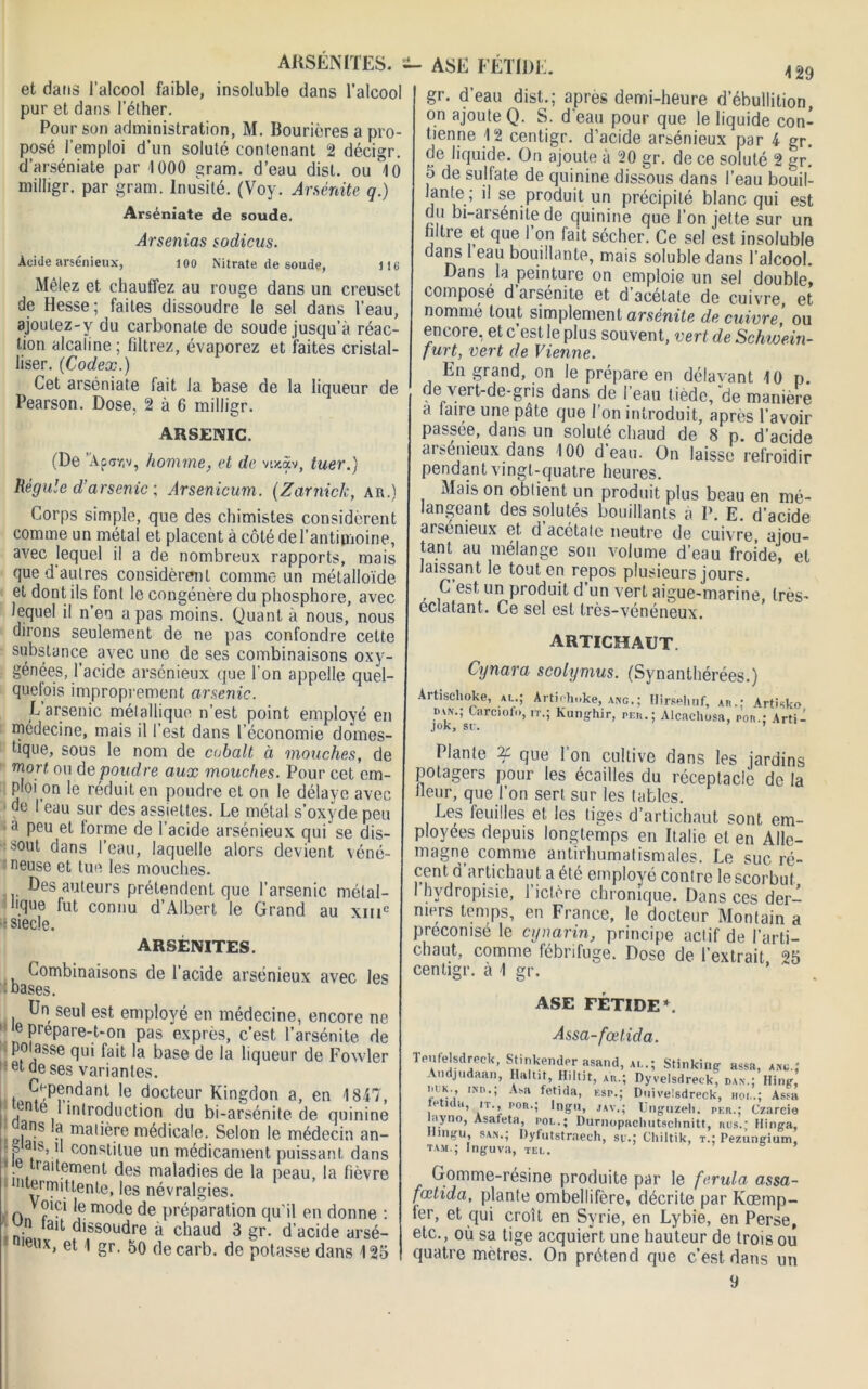 ARSÉNITES. s- ASE FÉTIDE. 4 29 et dans l’alcool faible, insoluble dans l’alcool pur et dans l’éther. Pour son administration, M. Bourières a pro- posé l’emploi d’un soluté contenant 2 décigr. d’arséniate par 1000 gram. d’eau dist. ou 10 milligr. par gram. Inusité. (Voy. Aménité q.) Arséniate de soude. Arsenias sodicus. Acide arsénieux, 100 Nitrate de soude, 116 Mêlez et chauffez au rouge dans un creuset de Hesse; faites dissoudre le sel dans l’eau, ajoutez-y du carbonate de soude jusqu’à réac- tion alcaline; filtrez, évaporez et faites cristal- liser. (Codex.) Cet arséniate fait la base de la liqueur de Pearson. Dose. 2 à 6 milligr. ARSENIC. (De ’Âpar.v, homme, et de vtx.àv, tuer.) Régule d’arsenic ; Arsenicum. (Zarnick, ar.) Corps simple, que des chimistes considèrent comme un métal et placent à côté de l’antimoine, avec lequel il a de nombreux rapports, mais que d'autres considèrent comme un métalloïde et dont ils font le congénère du phosphore, avec lequel il n en a pas moins. Quant à nous, nous dirons seulement de ne pas confondre cette substance avec une de ses combinaisons oxy- génées, l’acide arsénieux que l’on appelle quel- quefois improprement arsenic. E arsenic métallique n’est point employé en médecine, mais il l’est dans l’économie domes- tique, sous le nom de cobalt à mouches, de mort, ou de poudre aux mouches. Pour cet em- ploi on le réduit en poudre et on le délaye avec de l’eau sur des assiettes. Le métal s’oxyde peu » peu et forme de l’acide arsénieux qui se dis- sout dans l’eau, laquelle alors devient véné- neuse et tue les mouches. Des auteurs prétendent que l’arsenic métal- lique fut connu d’Albert le Grand au xiiic •siecîe. ARSÉNITES. Combinaisons de l’acide arsénieux avec les - bases. Un seul est employé en médecine, encore n< te prepare-t-on pas exprès, c’est l’arsénite d< potasse qui fait la base de la liqueur de Fowlei et de ses variantes. tl^p?danl ,e docteur Kingdon a, en 1847 en e I introduction du bi-arsénite de quinim ’ I ns a matière médicale. Selon le médecin an- -b ab. il constitue un médicament puissant dam • . ra'tpmenl des maladies de la peau, la fiévri intermittente, les névralgies. n Jlci Je mode de préparation qu’il en donne n tait dissoudre a chaud 3 gr. d’acide arsé- eux, et 1 gr. 50 decarb. de potasse dans 12- gr. d’eau dist.; apres demi-heure d’ébullition, on ajoute Q. S. d’eau pour que le liquide con- tienne 12 centigr. d’acide arsénieux par 4 gr. de liquide. On ajoute à 20 gr. de ce soluté 2 gr. 5 de sulfate de quinine dissous dans l’eau bouil- lante ; il se produit un précipité blanc qui est du bi-arsénite de quinine que l’on jette sur un filtie et que I on lait sécher. Ce sel est insoluble dans 1 eau bouillante, mais soluble dans l’alcool. Dans la peinture on emploie un sel double, composé d arsénite et d acétate de cuivre, et nommé tout simplement arsénite de cuivre, ou encore, et c’est le plus souvent, vert de Schwein- furt, vert de Vienne. En grand, on le prépare en délavant 10 p. de vert-de-gris dans de l’eau tiède, de manière a (aire une pâte que l’on introduit, après l’avoir passée, dans un soluté chaud de 8 p. d’acide arsénieux dans 100 d’eau. On laisse refroidir pendant vingt-quatre heures. Mais on obtient un produit plus beau en mé- langeant des solutés bouillants a P. E. d’acide aisénieux et. d acétate neutre de cuivre, ajou- tant au mélange son volume d’eau froide, et laissant le tout en repos plusieurs jours. . ,C est'un Produit d’un vert aigue-marine, très- éclatant. Ce sel est très-vénéneux. artichaut. Cynara scotymus. (Synanthérées.) Artischoke, ai..; Artiohuke, anc.; Hirseliuf, ah.; Artisko iux.; Carciofo, it.; Kunghir, peu.; Alcachosa, non.; Arti- jok, su. 1 Plante if que l’on cultive dans les jardins potagers pour les écailles du réceptacle de la Heur, que l’on sert sur les tables. Les feuilles et. les tiges d’artichaut sont em- ployées depuis longtemps en Italie et en Alle- magne comme antirhumatismales. Le suc ré- cent. d artichaut a été employé conlre le scorbut 1 hvdropisie, l’ictère chronique. Dans ces der- niers temps, en France, le docteur Montain a préconisé le cynarin, principe actif de l’arti- chaut, comme fébrifuge. Dose de l’extrait 25 centigr. à 1 gr. ASE FÉTIDE*. Assa-fœtida. Teufelsdrcek, StinkenJerasaiia, al.; Stinking assa, a.ic.: Andjudaan, Haltit, Hiltit, au.; nyvelsdreck, dan.; Hlng, iiiK., iNn.; Ami fetida, esp.; Duivelsdreek, iioi..; Assa e n ,i, n por.; Ingu, jav.; Unguzeh, per.; Czarcie layno, Asafeta, poe.; Dumopachutschnitt, rus..; Hinga, mgu, saa.; Dyfutstraech, su.; Chiltik, t.; Pezungium, tam.; Ingu va, tel. Gomme-résine produite par le ferula assa- fœtida, plante ombellifère, décrite par Kœmp- ler, et qui croit en Syrie, en Lybie, en Perse, etc., où sa tige acquiert une hauteur de trois ou quatre métrés. On prétend que c’est dans un 9