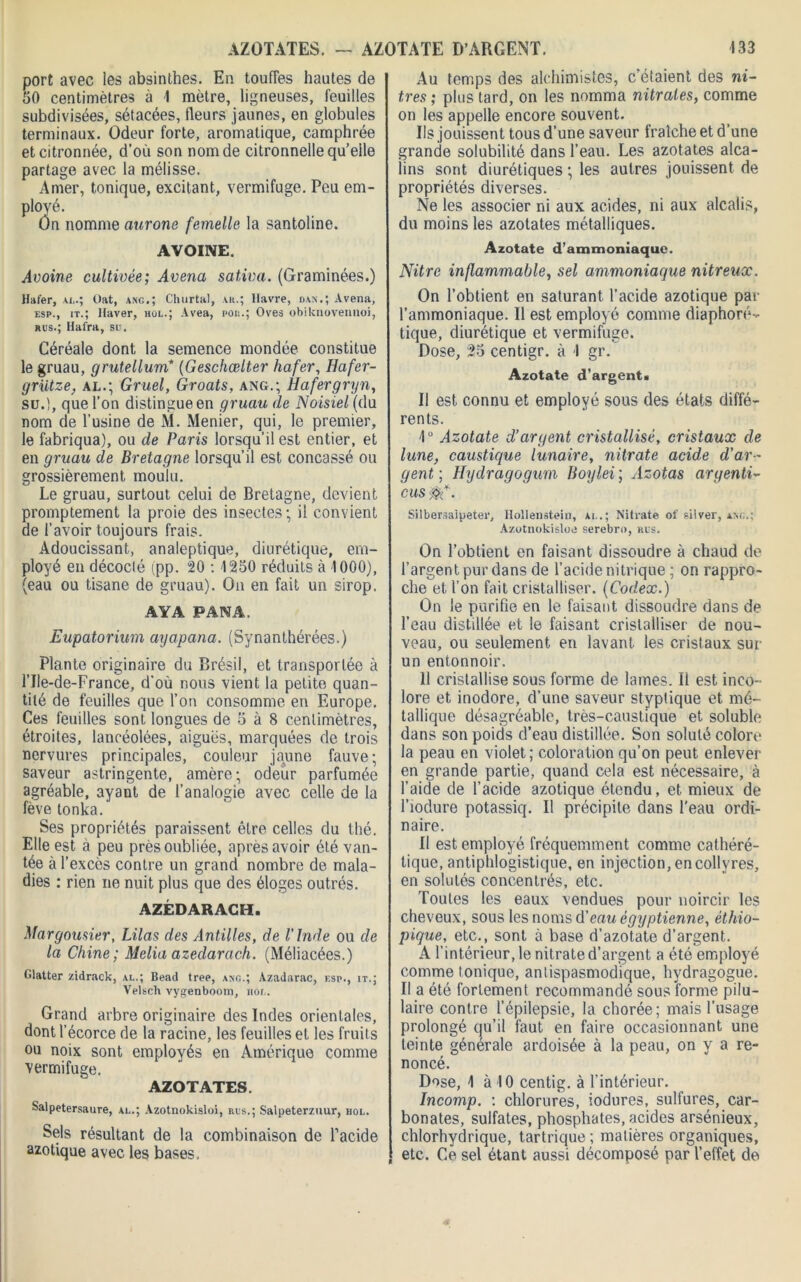 AZOTATES. — AZOTATE D’ARGENT. port avec les absinthes. En touffes hautes de 50 centimètres à 1 mètre, ligneuses, feuilles subdivisées, sétacées, fleurs jaunes, en globules terminaux. Odeur forte, aromatique, camphrée et citronnée, d’où son nom de citronnelle qu’eile partage avec la mélisse. Amer, tonique, excitant, vermifuge. Peu em- ployé. On nomme aurone femelle la santoline. AVOINE. Avoine cultivée; Avenu saliva. (Graminées.) Hafer, ai..; Oat, ang.; Churtal, vu.; Havre, dan.; Avena, esp., it.; Haver, hol.; Avea, pou.; Ovea obiknovennoi, rus.; Hafra, su. Céréale dont la semence mondée constitue le gruau, grutellum* (Geschœlter hafer, Ilafer- griitze, al.; Gruel, Groats, ang.; Hafer gryn, su.), que l’on distingue en gruau de Noisiel (du nom de l’usine de M. Menier, qui, le premier, le fabriqua), ou de Paris lorsqu'il est entier, et en gruau de Bretagne lorsqu’il est concassé ou grossièrement moulu. Le gruau, surtout celui de Bretagne, devient promptement la proie des insectes; il convient de l’avoir toujours frais. Adoucissant, analeptique, diurétique, em- ployé en décodé ipp. 20 ; 1250 réduits à 1000), (eau ou tisane de gruau). On en fait un sirop. AYA PANA. Eupatorium ayapana. (Synanthérées.) Plante originaire du Brésil, et transportée à l’Ile-de-France, d'où nous vient la petite quan- tité de feuilles que l’on consomme en Europe. Ces feuilles sont longues de 5 à 8 centimètres, étroites, lancéolées, aiguës, marquées de trois nervures principales, couleur jaune fauve; saveur astringente, amère; odeur parfumée agréable, ayant de l’analogie avec celle de la fève tonka. Ses propriétés paraissent être celles du thé. Elle est à peu près oubliée, après avoir été van- tée à l’excès contre un grand nombre de mala- dies : rien ne nuit plus que des éloges outrés. AZÉDARACH. Margousier, Lilas des Antilles, de l'Inde ou de la Chine; Melia azedarach. (Méliacées.) Glatter zidrack, al.; Bead tree, ang.; Azadarac, f.sp., it.; Velsch vygenboom, «or,. Grand arbre originaire des Indes orientales, dont l’écorce de la racine, les feuilles et les fruits ou noix sont employés en Amérique comme vermifuge, AZOTATES. Salpetersaure, al.; Azotnokisloi, rus.; Salpeterzuur, hol. Sels résultant de la combinaison de l’acide azotique avec les bases. 133 Au temps des alchimistes, c’étaient des ni- tres ; plus tard, on les nomma nitrates, comme on les appelle encore souvent. Ils jouissent tous d’une saveur fraîche et d’une grande solubilité dans l’eau. Les azotates alca- lins sont diurétiques ; les autres jouissent de propriétés diverses. Ne les associer ni aux acides, ni aux alcalis, du moins les azotates métalliques. Azotate d’ammoniaque. Nitre inflammable, sel ammoniaque nitreux. On l’obtient en saturant l’acide azotique par l’ammoniaque. Il est employé comme diaphoré- tique, diurétique et vermifuge. Dose, 25 centigr. à 1 gr. Azotate d’argent» II est connu et employé sous des états diffé- rents. 10 Azotate d’argent cristallisé, cristaux de lune, caustique lunaire, nitrate acide d’ar- gent ; Hydragogum Boylei ; Azotas argenti- ons Silbersaipeter, Hollenstein, al.; Nitrate of si!ver, ang.; Azotnokisloe serebro, nus. On l’obtient en faisant dissoudre à chaud de l’argent pur dans de l’acide nitrique ; on rappro- che et l’on fait cristalliser. (Codex.) On le purifie en le faisant dissoudre dans de l’eau distillée et le faisant cristalliser de nou- veau, ou seulement en lavant les cristaux sur un entonnoir. 11 cristallise sous forme de lames. Il est inco- lore et inodore, d’une saveur stypfique et mé- tallique désagréable, très-caustique et soluble dans son poids d’eau distillée. Son soluté colore la peau en violet ; coloration qu’on peut enlever en grande partie, quand cela est nécessaire, à l’aide de l’acide azotique étendu, et mieux de l’iodure potassiq. Il précipite dans l’eau ordi- naire. Il est employé fréquemment comme cathéré- tique, antiphlogistique, en injection, en collyres, en solutés concentrés, etc. Toutes les eaux vendues pour noircir les cheveux, sous les noms d’eau égyptienne, éthio- pique, etc., sont à base d’azotate d’argent. A l’intérieur, le nitrate d’argent a été employé comme ionique, antispasmodique, hydragogue. Il a été fortement recommandé sous forme pilu- laire contre l’épilepsie, la chorée; mais l’usage prolongé qu’il faut en faire occasionnant une teinte générale ardoisée à la peau, on y a re- noncé. Dose, 1 à 10 centig. à l'intérieur. Incomp. : chlorures, iodures, sulfures, car- bonates, sulfates, phosphates, acides arsénieux, chlorhydrique, tartrique ; matières organiques, etc. Ce sel étant aussi décomposé par l’effet de