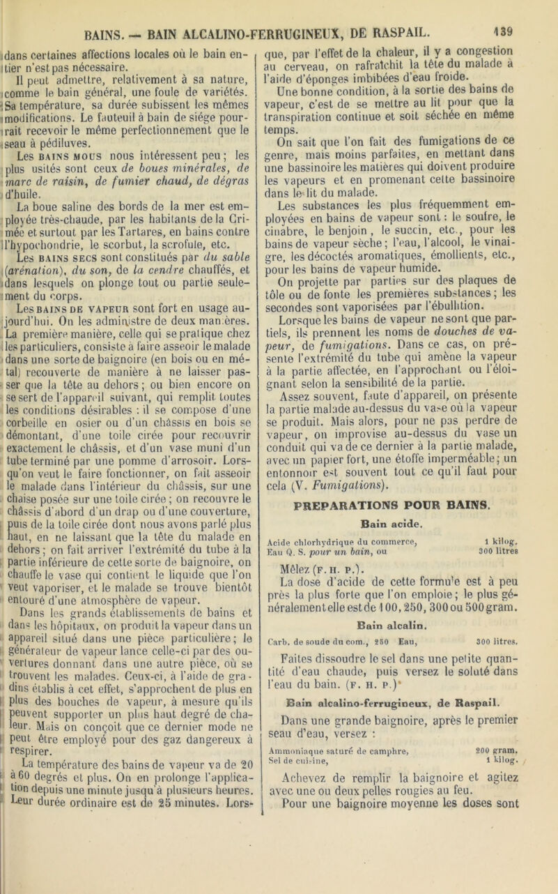 BAINS. — BAIN ALCALÏNO-FERRUGINEUX, DE RASPAIL. tdans certaines affections locales où le bain en- Itier n’est pas nécessaire. Il peut admettre, relativement à sa nature, icomme le bain général, une foule de variétés. iSa température, sa durée subissent les mêmes imodifications. Le fauteuil à bain de siège pour- irait recevoir le même perfectionnement que le :seau à pédiluves. Les bains mous nous intéressent peu ; les plus usités sont ceux de boues minérales, de marc de raisin, de fumier chaud, de dégras d’huile, La boue saline des bords de la mer est em- ployée très-chaude, par les habitants delà Gri- mée et surtout par lesTartares, en bains contre U’hypochondrie, le scorbut, la scrofule, etc. Les bains secs sont constitués par du sable i (arénation), du son, de la cendre chauffés, et .dans lesquels on plonge tout ou partie seule- ment du corps. Les bains de vapeur sont fort en usage au- jourd’hui. On les administre de deux manières. La première manière, celle qui se pratique chez les particuliers, consiste a faire asseoir le malade dans une sorte de baignoire (en bois ou en mé- tal) recouverte de manière à ne laisser pas- ser que la tête au dehors ; ou bien encore on se sert de l’appareil suivant, qui remplit toutes les conditions désirables : il se compose d’une corbeille en osier ou d’un châssis en bois se démontant, d’une toile cirée pour recouvrir exactement le châssis, et d’un vase muni d’un tube terminé par une pomme d’arrosoir. Lors- qu’on veut le faire fonctionner, on fait asseoir le malade dans l'intérieur du châssis, sur une chaise posée sur une toile cirée ; on recouvre le châssis d’abord d'un drap ou d’une couverture, puis de la toile cirée dont nous avons parlé plus haut, en ne laissant que la tête du malade en dehors; on fait arriver l’extrémité du tube à la partie inférieure de cette sorte de baignoire, on chauffe le vase qui contient le liquide que l’on veut vaporiser, et le malade se trouve bientôt entouré d’une atmosphère de vapeur. Dans les grands établissements de bains et dan^ les hôpitaux, on produit la vapeur dans un appareil situé dans une pièce particulière; le généraleur de vapeur lance celle-ci par des ou- vertures donnant dans une autre pièce, où se trouvent les malades. Ceux-ci, à l’aide de gra- dins établis à cet effet, s’approchent de plus en I plus des bouches de vapeur, à mesure qu’ils I peuvent supporter un plus haut degré de cha- 1 eur. Mais on conçoit que ce dernier mode ne I peut être employé pour des gaz dangereux à respirer. La température des bains de vapeur va de 20 > a 60 degrés et plus. On en prolonge l'applica- tion depuis une minute jusqu’à plusieurs heures. Leur durée ordinaire est de 25 minutes. Lors- que, par l’effet de la chaleur, il y a congestion au cerveau, on rafraîchit la tête du malade à l’aide d’éponges imbibées d’eau froide. Une bonne condition, à la sortie des bains de vapeur, c’est de se mettre au lit pour que la transpiration continue et soit séchée en même temps. On sait que l’on fait des fumigations de ce genre, mais moins parfaites, en mettant dans une bassinoire les matières qui doivent produire les vapeurs et en promenant celte bassinoire dans ledit du malade. Les substances les plus fréquemment em- ployées en bains de vapeur sont : le soufre, le cinabre, le benjoin , le succin, etc., pour les bains de vapeur sèche; l’eau, l’alcool, le vinai- gre, les décodés aromatiques, émollients, etc., pour les bains de vapeur humide. On projette par parties sur des plaques de tôle ou de fonte les premières substances ; les secondes sont vaporisées par l’ébullition. Lorsque les bains de vapeur ne sont que par- tiels, ils prennent les noms de douches de va- peur, de fumigâtions. Dans ce cas, on pré- sente l’extrémité du tube qui amène la vapeur à la partie affectée, en l’approchant ou l’éloi- gnant selon la sensibilité delà partie. Assez souvent, faute d’appareil, on présente la partie malade au-dessus du \a>e où la vapeur se produit. Mais alors, pour ne pas perdre de vapeur, on improvise au-dessus du vase un conduit qui va de ce dernier à la partie malade, avec un papier fort, une étoffe imperméable; un entonnoir est souvent tout ce qu’il faut pour cela (V. Fumigations). PREPARATIONS POUR BAINS. Bain acide. Acide chlorhydrique du commerce, 1 kilog. Eau Q. S. pour un bain, ou 300 litres Mêlez (F. II. P.). La dose d’acide de cette formu’e est à peu près la plus forte que l’on emploie ; le plus gé- néralement elle est de 100,250, 300ou 500gram. Bain alcalin. Carb. de soude du com., 250 Eau, 300 litres. Faites dissoudre le sel dans une petite quan- tité d’eau chaude, puis versez le soluté dans l’eau du bain. (f. ii. p.)‘ Bain alcalino-ferrugineux, de Raspail. Dans une grande baignoire, après le premier seau d’eau, versez : Ammoniaque saturé de camphre, 200 gram. Sel de eui.'ine, 1 kilog. Achevez de remplir la baignoire et agitez avec une ou deux pelles rougies au feu. Pour une baignoire moyenne les doses sont