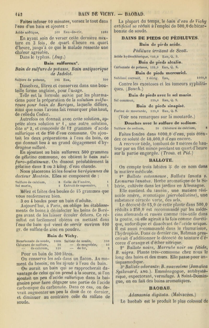 Faites infuser 1 ü minutes, versez le tout dans l’eau d’un bain et ajoutez : Acide acétique, 360 Eau-de-vie, 1080 En ayant soin de verser celte dernière mix- ture en 3 fois, de quart d’heure en quart d’heure, jusqu'à ce que le malade ressente une chaleur agréable. Dans le typhus. (Aug.) Bain sulfureux*. Bain de sulfure de potasse, Bain antipsorique de Jadelot. Sulfure de potasse, 123 Eau, 300 Dissolvez, filtrez et conservez dans une bou- teille forme anglaise, pour l’usage. Telle est la formule suivie par les pharma- ciens pour la préparation de la solution sulfu- reuse pour bain de Baréges, laquelle diffère, ainsi que nous l’avons fait remarquer plus haut, de celledu Codex. Autrefois on donnait avec cette solution, ap- pelée alors solution n° <1, une autre solution, dite n° 2, et composée de 12 grammes d’acide sulfurique et de 250 d’eau commune. On ajou- tait les deux préparations à l’eau du bain, ce ui donnait lieu à un grand dégagement d’hy- rogène sulfuré. En ajoutant au bain sulfureux 500 grammes de gélatine commune, on obtient le bain sul- furo-gélatineux. On dissout préalablement la gélatine dans 2 ou 3 kilog. d’eau chaude. Nous placerons ici les boules barégiennes du docteur Montein. Elles se composent de : Sulfure de calcium, 8 Colle de Flandre, 1 Sel marin, 2 Extrait de saponaire, 1 Mêlez et faites des boules de 45 grammes que vous renfermerez bien. 3 ou 4 boules pour un bain d’adulte. Aujourd’hui, à Paris, on oblige les établisse- ments de bains à désinfecter les bains de Baré- ges avant de les laisser écouler dehors. Ce ré- sultat est facilement obtenu en mettant dans l’eau du bain qui vient de servir environ 100 gr. de sulfate de zinc en poudre. Bain de Vichy. Bicarbonate de soude, 1000 Sulfate de soude, 150 Chlorure de sodium, 30 — de magnésie, 45 — de calcium, 150 — de fer, 2 Pour un bain de 300 litres. On conserve les sels dans un flacon. Au mo- ment du besoin, on les ajoute à l’eau du bain. On aurait un bain qui se rapprocherait da- vantage de celui qu’on prend à la source, si l’on ajoutait un peu d’acide sulfurique dans la bai- gnoire pour faire dégager une partie de l’acide carbonique du carbonate. Dans ce cas, on de- vrait augmenter un peu la dose de ce dernier, et diminuer au contraire celle du sulfate de soude. La plupart du temps, le bain d'eau de Vichy artificiel se réduit à l’emploi de 500,0 de bicar- bonate de soude. BAINS DE PIEDS OU PÉDILUVES. Bain de pieds acide. Pédiluve irritant de Scott. Acide hydrochlorique, 125,0 Eau, Q. S. Bain de pieds alcalin. Carbonate de potasse, 125,0 Eau, Q. S. Bain de pieds mercuriel. Sublimé corrosif, 2 décig. Eau, 1000,0 Contre les exostoses et les tumeurs syphiliti- ques. (Bouch.) Bain de pieds avec le sel marin. Sel commun, 125,0 Eau, Q. S. Bain de pieds sinapisé. Farine de moutarde, 125,0 Eau, Q. S. (Voir nos remarques sur la moutarde.) Douches avec le sulfure de sodium. Sulfure de sodium, 30 Chlorure de calcium, 8 Faites fondre dans 1000,0 d’eau, puis éten- dez ce soluté de 40,000,0 d’eau encore. A recevoir tiède, tombant de 2 mètres de hau- teur par un filet mince pendant un quart d’heure sur la partie engorgée. (Trous, et Pid.) BALLOTE. On compte trois labiées de ce nom dans la matière médicale. 1° Ballote cotonneuse, Ballota lanata s. Leonurus lanatus. Herbe aromatique de la Si- bérie, cultivée dans les jardins en Allemagne. Elle contient du tannin, une matière rési- noïde amère, aromatique (picroballotine), une substance céracée. verte, des sels. Le décocté de 15,0 de cette plante dans 500,0 réduits à 250,0 est recommandé par les méde- cins allemands et russes comme très-utile dans la goutte, où elle agirait à la fois comme diuréti- que, sudorifique et dissolvant de l’acide urique. Il est aussi recommandé dans le rhumatisme, l’hydropisie. Dans ce dernier cas, Rehman pres- crivait d’additionner le décocté de teinture d e- corce d’orange et d’éther nitrique. 2° Ballote noire, Marrube noir ou fétide, B. nigra. Plante très-commune chez nous le long des haies et des murs. Elle passe pour an- tispasmodique. 3° Ballote odorante: B. suaveolens (Jamaïca Spikenard, ang). Emménagogue, antihysté- rique, expectorant, vermifuge. A Saint-Domin- gue, on en fait des bains aromatiques. BAOBAB. Adansonia digitata. (Malvacées.) Le baobab est le produit le plus colossal de