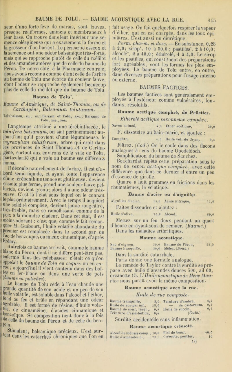 BAUME DE TOLU. — BAUME ACOUSTIQUE AVEC LA BUE. Ho seur d’une forte fève de marais, sont fauves, presque réniformes, amincis et membraneux à leur base. On trouve dans leur intérieur une se- mence oléagineuse qui a exactement la forme et la grosseur d’un haricot. Le péricarpe osseux et la semence ont une odeur balsamique très-forte, mais qui se rapproche plutôt de celle du mélilot et des amandes amères que de celle du baume du Pérou. De notre côté, à la Pharmacie centrale, nous avons reconnu comme él ant celle de l’arbre au baume deTolu une écorce de couleur fauve, dont l’odeur se rapproche également beaucoup plus de celle du mélilot que du baume de Tolu. Baume de Tolu*. Baume d’Amérique, de Saint-Thomas, ou de Carthagène, Balsarnum tolutanum. Tolubalsam, ai,., su.; Balsam of Tolu, ang.; Balsamo de Tolu, esp., pon. Longtemps attribué à une térébinthacée, le toluifera balsarnum, on sait pertinemment au- jourd’hui qu’il provient d’une légumineuse, le myroxylum toluiferum, arbre qui croît dans les provinces de Saint-Thomas et de Cartha- gène, surtout aux environs de la ville de Tolu, particularité qui a valu au baume ses différents noms. Il découle naturellement de l’arbre. Il est d’a- bord semi-liquide, et ayant toute l’apparence d une térébenthine tenace et glutineuse. devient ensuite plus ferme, prend une couleur fauve pel- lucide, devient grenu ; aiors il a une odeur très- suave. C’est là l’état sous lequel on le connaît le plus ordinairement. Avec le temps il acquiert une solidité complète, devient jaune rougeâtre, très-friable, mais se ramollissant comme de la poix a la moindre chaleur. Dans cet état, il est moins odorant ; c’est que, comme le fait remar- quer M. Guibourt, l’huile volatile abondante du ; premier est remplacée dans le second par de -1 acide benzoïque, ou mieux cinnamique, d’après Irrémy. Autrefois ce baume arrivait, comme le baume blanc du Pérou, dont il ne diffère peut-être pas, enfermé dans des calebasses; c’était ce qu’on appelait le baume de Tolu en coques ou en co- B'cos ! aujourd’hui il vient contenu dans des boi- tes en fer-blanc ou dans une sorte de pots [baume en potiches). Ue baume de Tolu cède à l’eau chaude une -grande quantité de son acide et un peu de son huile volatile, est soluble dans l’alcool et l’éther, tond au feu et brûle en répandant une odeur lagréable. Il est formé de résine, d’huile vola- ble, de cinnaméine, d’acides cinnamique et benzoïque. Sa composition tient donc à la fois qe celle du baume du Pérou et de celle du ben- join. ( Stimulant, balsamique précieux. C’est sur- tout dans les catarrhes chroniques que l’on en fait usage. On fait quelquefois respirer la vapeur d’éiher, qui en est chargée, dans les toux opi- niâtres. C’est aussi un diurétique. Furm. pharm. et dose. — En substance, 0,25 a 2,0; sirop', 10 à 50,0; pastilles’, 2 à 10,0; alcoolé*, 2 a 10,0; éthérolé, 1 à 4,0. Le sirop et les pastilles, qui constituent des préparations fort agréables, sont les formes les plus em- ployées. Le baume de Tolu entre, en outre, dans diverses préparations pour l’usage interne ou externe. BAUMES FACTICES. Les baumes lactices sont généralement em- ployés à l’extérieur comme vulnéraires, fon- dants, résolutifs. Baume acétique camphré, de Pelletier. Ethérolé acétique savonneux camphré. Savon animal, 4,0 Ether acétique, 30,0 F. dissoudre au bain-marie, et ajoutez ; Camphre, 4,0 Huile vol. de thym, 0,4 Filtrez. (Cod.) On le coule dans des flacons analogues à ceux du baume Opodeldoch. Simplification du baume de Sanchez. Bocchardat répète cette préparation sous le nom de savon acétique camphré, avec cette différence que dans ce dernier il entre un peu d’essence de girofle. Quatre à huit grammes en frictions dans les rhumatismes, la sc:atique. Baume d’acier ou d'aiguilles. Aiguilles d’acier, 18,0 Acide nitrique, <8,0 Faites dissoudre et ajoutez ; Huile d’olive, 75.0 Alcool, 60,0 Mettez sur un feu doux pendant un quart d’heure en ayant soin de remuer. (Baume.) Dans les maladies arthritiques. Baume acoustique. Suc d’oignon, 30,0 Baume du Pérou, 18,0 Baume tranquille, 30,0 Mêlez. [Suub.) Dans la surdité catarrhale. Paris donne une formule analogue. Le remède de Taylor contre la surdité se pré- pare avec huile d’amandes douces 500, ail 60, orcanette 15. L'Huile acoustique de Mène Mau- rice nous paraît avoir la même composition. Baume acoustique avec la rue. Huile de rue composée. Baume tranquille, 8,0 Teinture d’ambre, 0,4 Huile de rue par inf., 18,0 — de castoreuin, 0,4 Baume de souf. téréb,. 0,4 Huile de succin, 0,4 Teinture d’assa-fœtida, 0,4 (Guib■) Surdité accidentelle sans inflammation. Baume acoustique créosoté. Alcool de mélisse comp., 10,0 Fiel de bœuf, 40,0 Huile d’amandes d., 20 » Créosote, gouttes, 10 10