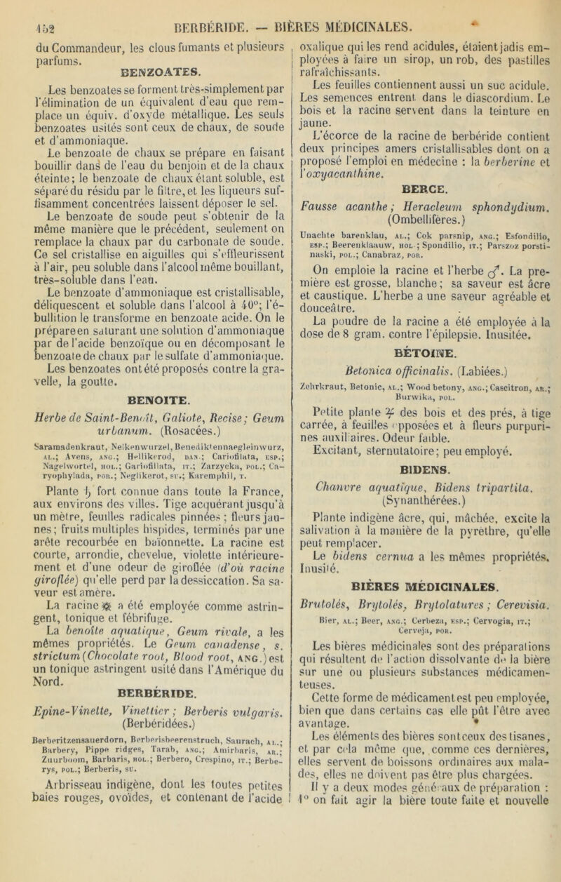 BERBÉRIDE. — BIÈRES MÉDICINALES. IÙ2 du Commandeur, les clous fumants et plusieurs parfums. BENZOATES. Les benzoales se forment très-simplement par l'élimination de un équivalent d’eau que rem- place un équiv. d’oxyde métallique. Les seuls benzoates usités sont ceux de chaux, de soude et d’ammoniaque. Le benzoale de chaux se prépare en faisant bouillir dans de l’eau du benjoin et de la chaux éteinte; le benzoate de chaux étant soluble, est séparé du résidu par le filtre, et les liqueurs suf- fisamment concentrées laissent déposer le sel. Le benzoate de soude peut s’obtenir de la même manière que le précédent, seulement on remplace la chaux par du carbonate de soude. Ce sel cristallise en aiguilles qui s’efileurissent à l’air, peu soluble dans l’alcool même bouillant, très-soluble dans l’eau. Le benzoate d’ammoniaque est cristallisable, déliquescent et soluble dans l’alcool à 40°; l’é- bullition le transforme en benzoale acide. On le prépareen saturant une solution d’ammoniaque par de l’acide benzoïque ou en décomposant le benzoate de chaux par lesulfate d’ammoniaque. Les benzoates ont été proposés contre la gra- velle, la goutte. BENOITE. Herbe de Saint-Benoît, Galiote, Recise; Geum urbanum. (Rosacées.) Saramadenkraut, Nelkenwurzel, Benediktennapglpimvurz, al.; Avens, ang.; Hpllikerod, dam.; Cariotilata, esp.; Nagelwortel, bol.; Gariofillata, it.; Zarzycka, pol.; Ca- ryophylada, por.; Neglikerot, su.; Karemphi], r. Plante lj fort connue dans toute la France, aux environs des villes. Tige acquérant jusqu’à un mètre, feuilles radicales pinnées; tlcurs jau- nes; fruits multiples hispides, terminés par une arête recourbée en baïonnette. La racine est courte, arrondie, chevelue, violette intérieure- ment et. d’une odeur de giroflée (d’où racine giroflée) qu’elle perd par la dessiccation. Sa sa- veur est. amère. La racines a été employée comme astrin- gent, tonique et fébrifuge. La benoîte aquatique, Geum rivale, a les mêmes propriétés. Le Geum canadense, 5. strictum(Chocolaté root, Blood root, ang.)est un tonique astringent usité dans l’Amérique du Nord. BERBÉRIDE. Epine-Vinette, Vinet lier ; Berberis vulgaris. (Berbéridées.) Berberitzensauerdorn, Berbprisbperenstruch, Sanrach, ai,.- Barberv, Pippn ridges, Tarab, anc.; Amirharis, An.; Zuurbooin, Barbaris, hol.; Berbero, Crespino, it.; Berbe- rys, pol.; Berberis, su. Arbrisseau indigène, dont les toutes petites baies rouges, ovoïdes, et contenant de l’acide ! oxalique qui les rend acidulés, étaient jadis em- ployées à faire un sirop, un rob, des pastilles | rafraîchissants. Les feuilles contiennent aussi un suc acidulé. Les semences entrent dans le diascordium. Le bois et la racine servent dans la teinture en jaune. L’écorce de la racine de berbéride contient deux principes amers cristallisables dont on a proposé l’emploi en médecine ; la berberine et 1 ' oxyacanthine. BERCE. Fausse acanthe ; Heracleum sphondydium. (Ombellifères.) Unachte barenklau, al.; Cok parsnip, ang.; Esfondilio, esp.; Beerenklaauw, hol ; Spoudilio, it.; Parszoz porsti- naski, pol.; Canabraz, por. On emploie la racine et l’herbe çf. La pre- mière est grosse, blanche ; sa saveur est âcre et caustique. L’herbe a une saveur agréable et douceâtre. La poudre de la racine a été employée à la dose de 8 gram. contre l’épilepsie. Inusitée. BÉTOINE. Betonica. officinalis. (Labiées.) Zehrkraut, Betonic, al.; Wood betony, ang.; Cascitron, ar.; Bunvika, pol. Petite piaule des bois et des prés, à tige carrée, à feuilles apposées et à fleurs purpuri- nes auxiliaires. Odeur faible. Excitant, sternutatoire; peu employé. B1DENS. Chanvre aquatique, Bidens triparlita. (Synanthérées.) Plante indigène âcre, qui, mâchée, excite la salivation à la manière de la pyrèthre, qu’elle peut remplacer. Le bidens cernua a les mêmes propriétés. Inusiié. BIÈRES MÉDICINALES. Brutolés, Rrytolés, Brytolatures ; Cerevisia. Bier, al.; Beer, ang.; Cerbezn, esp.; Cervogia, it.; Cerveja, por. Les bières médicinales sont des préparai ions qui résultent do l’action dissolvante do la bière sur une ou plusieurs substances médicamen- teuses. Cette forme de médicament est peu employée, bien que dans certains cas elle pût l’être avec avantage. • Les éléments des bières sont ceux des tisanes, et par cela même que, comme ces dernières, elles servent de boissons ordinaires aux mala- des, elles ne doivent pas être plus chargées. Il y a deux modes généraux de préparation ; 1° on fait agir la bière toute faite et nouvelle