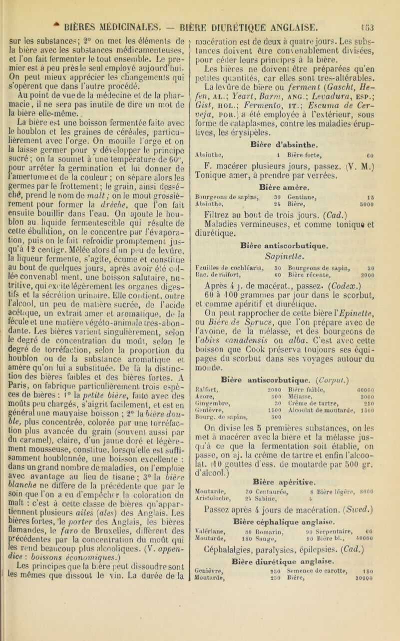 * BIÈRES MÉDICINALES. - BIÈRE DIURÉTIQUE ANGLAISE. sur les substances; 2° on met les éléments de la bière avec les substances médicamenteuses, et l’on fait fermenter le tout ensemble. Le pre- mier est à peu près le seul employé aujourd’hui. On peut mieux apprécier les changements qui s’opèrent que dans l’autre procédé. Au point de vue de la médecine et de la phar- macie , il ne sera pas inutile de dire un mot de la bière elle-même. La bière est une boisson fermentée faite avec le houblon et les graines de céréales, particu- lièrement avec l’orge. On mouille l'orge et on la laisse germer pour y développer le principe sucré ; on la soumet à une température de 6()u, pour arrêter la germination et lui donner de l’amertume et de la couleur ; on sépare alors les germes par le frottement; le grain, ainsi dessé- ché, prend le nom de malt; on le moût grossiè- rement pour former la drèche, que l’on fait ensuite bouillir dans l’eau. On ajoute le hou- blon au liquide fermentescible qui résulte de cette ébullition, on le concentre par l’évapora- tion, puis on le fait refroidir promptement jus- qu’à 12 centigr. Mêlée alors d’un peu de levure, la liqueur fermente, s’agite, écumo et constitue au bout de quelques jours, après avoir été col- lée convenabl ment, une boisson salutaire, nu- tritive, qui excite légèrement les organes diges- tifs et la sécrétion urinaire. Elle contient, outre l’alcool, un peu de matière sucrée, de l’acide acétique, un extrait amer et aromatique, de la fécule et une matière végéto-animale très-abon- dante. Les bières varient singulièrement, selon le degré de concentration du moût, selon le degré de torréfaction, selon la proportion du houblon ou de la substance aromatique et amère qu’on lui a substituée. De là la distinc- tion des bières faibles et des bières fortes. A Paris, on fabrique particulièrement trois espè- ces de bières : 1° la petite bière, faite avec des moûts peu chargés, s’aigrit facilement, et est en général une mauvaise boisson ; 2° la bière dou- ble, plus concentrée, colorée par une torréfac- tion plus avancée du grain (souvent aussi par du caramel), claire, d’un jaune doré et légère- ment mousseuse, constitue, lorsqu’elle est suffi- samment houblcnnée, une boisson excellente : dans un grand nombre de maladies, on l’emploie avec avantage au lieu de tisane; 3° la bière blanche ne diffère de la précédente que par le soin que l’on a eu d’empêcln r la coloration du malt : c’est à cette classe de bières qu'appar- tiennent plusieurs ailes (aies) des Anglais. Les bières fortes, le porter des Anglais, les bières flamandes, le faro de Bruxelles, diffèrent des précédentes par la concentration du moût qui les rend beaucoup plus alcooliques. (V. appen- dice : boissons économiques.) Les principes que la b.ère peut dissoudre sont les mêmes que dissout le vin. La durée de la i 53 macération est de deux à quatre jours. Les subs- tances doivent être convenablement divisées, pour céder leurs principes à la bière. Les bières ne doivent être préparées qu’en petites quantités, car elles sont tres-altérables. Lalevûrede biere ou ferment (Gascht, He- fen, al.; Yeart, Barm, ang.; Levadura, esp.; Gist, hol.; Fermenlo, it.; Escuma de Cer- veja, poa.) a été employée à l’extérieur, sous forme de cataplasmes, contre les maladies érup- tives, les érysipèles. Bière d’absinthe. Absinthe, 1 Bière forte, 60 F. macérer plusieurs jours, passez. (V. M.) Tonique amer, à prendre parverrées. Bière amère. Bourgeons de sapins, 30 Gentiane, 13 Absinthe, 24 Bière, 3000 Filtrez au bout de trois jours. (Cad.) Maladies vermineuses, et comme tonique et diurétique. Bière antiscorbutique. Sapinette. Feuilles de cochléaria, 30 Bourgeons de sapin, 30 Rac. de raifort, 60 Bière récente, 2000 Après 4 j. de macérat., passez. (Codex.) 60 à 100 grammes par jour dans le scorbut, et comme apéritif et diurélique. On peut rapprocher de celte bière l'Epinette, ou Bière de Spruce, que l’on prépare avec de l’avoine, de la mélasse, et des bourgeons de Yabies canadensis ou alba. C’est avec cette boisson que Cook préserva toujours ses équi- pages du scorbut dans ses voyages autour du monde. Bière antiscorbutique. (Corput.) Raifort, 2000 Bière faible, 6000(1 Acore, Gingembre, 800 Mélasse, 3000 30 Crème de tartre, 280 Genièvre, 1500 Alcoolat de moutarde, 1300 Bourg, de sapins, 800 On divise les 5 premières substances, on les met à macérer avec la bière et la mélasse jus- qu’à ce que la fermentation soit établie, on passe, on aj. la crème de tartre et enfin l’alcoo- lat. (10 gouttes d’ess. de moutarde par 500 gr. d’alcool.) Bière apéritive. Moutarde, 30 Centaurée, 8 Bière légère, 8000 Aristoloche, 24 Sabine, 4 Passez après 4 jours de macération. (Swed.) Bière céphalique anglaise. Valériane, 30 Romarin, 00 Serpentaire, 60 Moutarde, 180 Sauge, 90 Bière bl., 40000 Céphalalgies, paralysies, épilepsies. (Cad.) Bière diurétique anglaise. Genièvre, 250 Semence de carotte, 180 Moutarde, 250 Bière, 30000