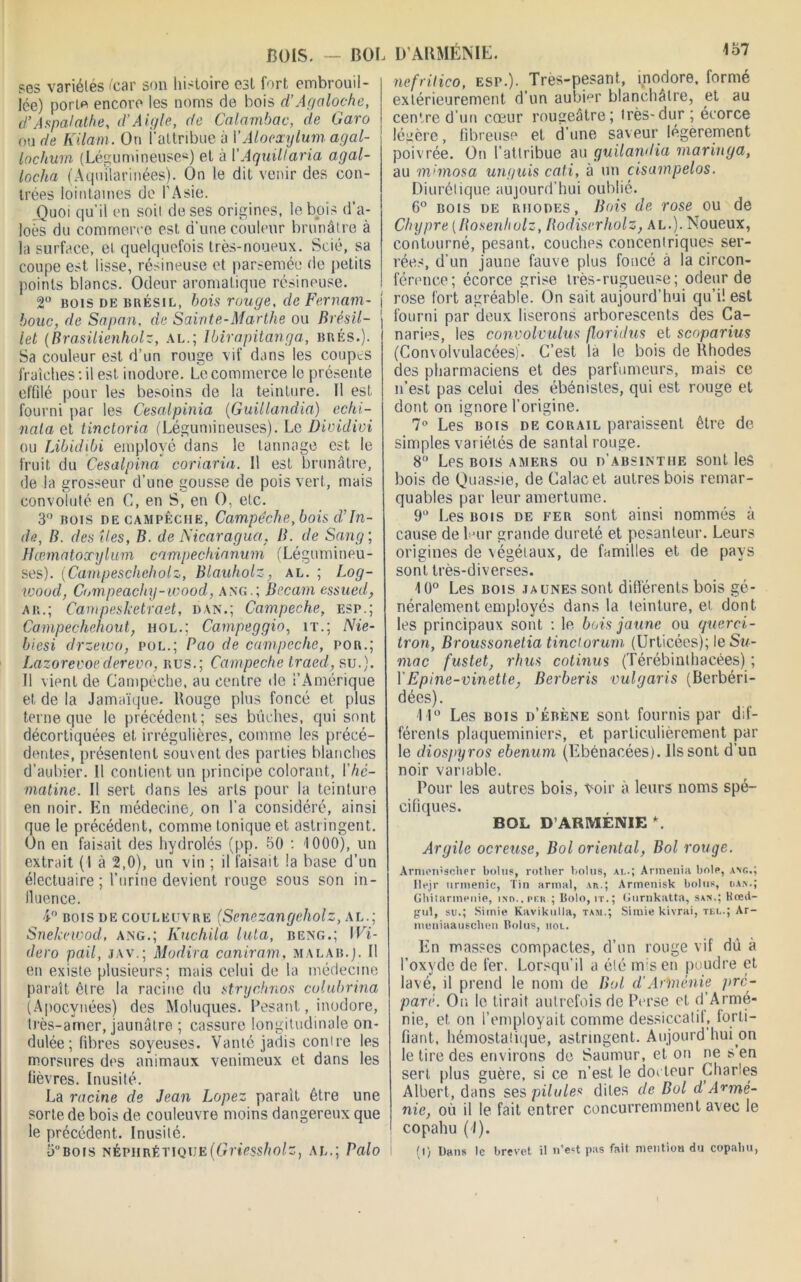 457 BOIS. — BOI ses variétés icar son histoire est fort embrouil- lée) porm encore les noms de bois d’Agaloche, d’Aspalathe, d’Aigle, de Calambac, de Garo ou de Kilam. Ou i’altribue à l’Alocxylum agal- lochum (Légumineuses) et à I’Aquillaria agal- locha (Aqmlarinées). On le dit venir des con- trées lointaines de l'Asie. Quoi qu’il en soit de ses origines, le bois d’a- loès du commerce est d’une couleur brunâtre à la surface, et quelquefois très-noueux. Scié, sa coupe est lisse, résineuse et parsemée de petits points blancs. Odeur aromatique résineuse. 2° bois de Brésil, bois rouge, de Fernam- bouc, de Sagan, de Sainte-Marthe ou Brésil- let (Brasilienholz, al.; Ibirapitanga, brés.). Sa couleur est d’un rouge vif dans les coupes fraîches: il est inodore. Le commerce le présente effilé pour les besoins de la teinture. 11 est fourni par les Cesalpinia (Guillandia) echi- nala et tinctoria (Légumineuses). Le Dividivi ou Libidibi employé dans le tannage est le fruit du Cesalpina coriaria. 11 est brunâtre, de la grosseur d’une gousse de pois vert, mais convoluté en C, en S, en O, etc. 3° rois de campêciie, Camjlèche, bois d'In- de, B. des îles, B. de Nicaragua, B. de Sang ; Hœmatoxylum campechianum (Légumineu- ses). (Campescheholz, Blauholz, al. ; Log- woud, Ch mpeach y - w o o d, ang.; Bocarn essued, ar.; Campesketvaet, dan.; Campeche, esp.; Campechehout, mol.; Campeggio, it.; Nie- biesi drzeico, pol.; Pao de campeche, por.; Lazorecoederevo, bus.; Campeche traed, su.). 11 vient de Campeche, au centre «le l’Amérique et de la Jamaïque. Bouge plus foncé et plus terne que le précédent; ses bûches, qui sont décortiquées et irrégulières, comme les précé- dentes, présentent souvent des parties blanches d’aubier. Il contient un principe colorant, Yhé- matine. Il sert dans les arts pour la teinture en noir. En médecine, on l’a considéré, ainsi que le précédent, comme tonique et astringent. On en faisait des hydrolés (pp. 50 : 4 000), un extrait (1 à 2,0), un vin ; il faisait la base d’un électuaire ; l’urine devient rouge sous son in- fluence. ■4° bois de couleuvre (Senczangcholz, al.; Snekeiood, ang.; Kuchila luta, beng.; Wi- dero pail, jav.; Modira caniram, malab.j. Il en existe plusieurs; mais celui de la médecine paraît être la racine du strychnos culubrina (Apocynées) des Moluques. Pesant, inodore, très-amer, jaunâtre ; cassure longitudinale on- dulée; fibres soyeuses. Vanté jadis contre les morsures des animaux venimeux et dans les fièvres. Inusité. La racine de Jean Lapez parait être une sorte de bois de couleuvre moins dangereux que le précédent. Inusité. 5°bois néphrétique(Griessholz, al.; Palo , D'ARMÉNIE. nefritico, esp.). Très-pesant, inodore, formé extérieurement d’un aubier blanchâtre, et au centre d’un coeur rougeâtre; très-dur; écorce légère, fibreuse et d’une saveur légèrement poivrée. On l’attribue au guilandia maringa, au m>mosa un guis cati, à un cisampelos. Diurétique aujourd’hui oublié. 6° bois de Rhodes, Bois de rose ou de Chypre [Bosenliolz, Bodiserholz, al.). Noueux, contourné, pesant, couches concentriques ser- rées, d’un jaune fauve plus foncé à la circon- férence; écorce grise très-rugueuse; odeur de rose fort agréable. On sait aujourd’hui qu’i! est fourni par deux liserons arborescents des Ca- naries, les convolvulus floridus et scoparius (Convolvulacées)'. C’est la le bois de Rhodes des pharmaciens et des parfumeurs, mais ce n’est pas celui des ébénistes, qui est rouge et dont on ignore l'origine. 7° Les bois de corail paraissent être de simples variétés de santal rouge. 8“ Les bois amers ou d’absinthe sont les bois de Quassie, de Calacet autres bois remar- quables par leur amertume. 9(> Les bois de fer sont ainsi nommés à cause de leur grande dureté et pesanteur. Leurs origines de végétaux, de familles et de pays sont très-diverses. 10° Les bois ja unes sont différents bois gé- néralement employés dans la teinture, et dont les principaux sont : le bois jaune ou querci- tron, Broussonetia tinctorum (Urticées); le Su- mac fustet, rhus cotinus (Térébinthacées) ; Y Epine-vinette, Berberis vulgaris (Berbéri- dées). 4 1° Les bois d’ébène sont fournis par dif- férents plaqueminiers, et particulièrement par le diospyros ebenum (Ebénacées). Ils sont d’un noir variable. Pour les autres bois, voir à leurs noms spé- cifiques. BOL D ARMÉNIE *. Argile ocreuse, Bol oriental, Bol rouge. Armen’scher bolus, rother bolus, ai..; Armenia bole, ang.; Ilejr urmenic, Tin armai, An.; Armenisk bolus, oaiv.; Ghitarinenie, ino..pf.r ; Bolo, it.; Gurnkatta, san.; Rœii- gul, su.; Simie Kavikulla, tam.; Simie kivrai, tei..; Ar- nteniaauschen Bolus, hou. En masses compactes, d’un rouge vif du à l’oxyde de fer. Lorsqu’il a été mis en poudre et lavé, il prend le nom de Bol d’Arménie pré- paré. On le tirait autrefois de Perse et d’Armé- nie, et on l’employait comme dessiccatif, forti- fiant, hémostatique, astringent. Aujourd’hui on le tire des environs de Saumur, et on ne s en sert plus guère, si ce n’est le do« leur Charles Albert, dans ses pilules dites de Bol d Armé- nie, où il le fait entrer concurremment avec le copahu (I). (I) Dans le brevet il n’est pas fait mention du copabu,