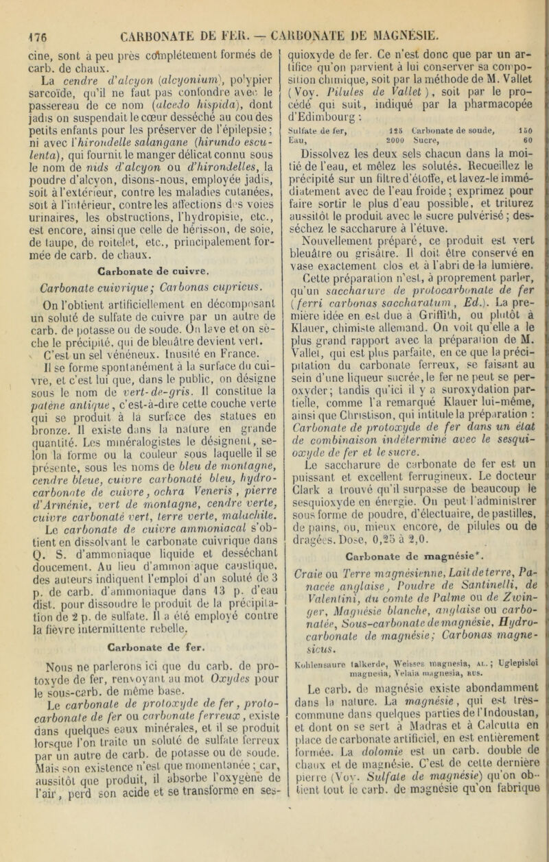 cine, sont a peu près ccrtnplétement formés de car b. de chaux. La cendre d'alcyon (alcyoniumpo'ypier sarcoïde, qu’il ne faut pas confondre avec le passereau de ce nom (alcedo hispida), dont jadis on suspendait le cœur desséché au coudes petits enfants pour les préserver de l’épilepsie ; ni avec l'hirondelle salangane (hirundo escu- lenta), qui fournil le manger délicat connu sous le nom de nids d'alcyon ou d’hirondelles, la poudre d’alcyon, disons-nous, employée jadis, soit à l’extérieur, contre les maladies cutanées, soit à l’intérieur, contre les affections des voies urinaires, les obstructions, l'hydropisie, etc., est encore, ainsique celle de hérisson, de soie, de taupe, de roitelet, etc., principalement for- mée de carb. de chaux. Carbonate de cuivre. Carbonate cuivrique ; Car bonus cupricus. On l’obtient artificiellement en décomposant un soluté de sulfate de cuivre par un autre de carb. de potasse ou de soude. On lave et on sè- che le précipité, qui de bleuâtre devient vert, x C’est un sel vénéneux. Inusité en France. Il se forme spontanément à la surface du cui- vre, et c’est lui que, dans le public, on désigne sous le nom de vert-de-gris. 11 constitue la patène antique, c’est-à-dire cette couche verte qui se produit à la surface des statues en bronze. 11 existe dans la nature en grande quantité. Les minéralogistes le désignent, se- lon la forme ou la couleur sous laquelle il se présente, sous les noms de bleu de montagne, cendre bleue, cuivre carbonate bleu, hydro- carbonate de cuivre, ochra Veneris , pierre d’Arménie, vert de montagne, cendre verte, cuivre carbonate vert, terre verte, malachite. Le carbonate de cuivre ammoniacal s ob- tient en dissolvant le carbonate cuivrique dans Q. S. d’ammoniaque liquide et desséchant doucement. Au lieu d’ammon aque caustique, des auteurs indiquent l’emploi d’un soluté de 3 p. de carb. d’ammoniaque dans 13 p. d’eau dist. pour dissoudre le produit de la précipita- tion de 2 p. de sulfate. 11 a été employé contre la fièvre intermittente rebelle. Carbonate de fer. Nous ne parlerons ici que du carb. de pro- toxyde de fer, renvoyant au mot Oxydes pour le sous-carb. de même base. Le carbonate de protoxyde de fer, proto- carbonate de fer ou carbonate ferreux, existe dans quelques eaux minérales, et il se produit lorsque l’on traite un soluté de sulfate ferreux par un autre de carb. de potasse ou de soude. Mais son existence n est que momentanée ;_car, aussitôt que produit, il absorbe 1 oxygène de l’air, perd son acide et se transiorme en ses- quioxyde de fer. Ce n’est donc que par un ar- tifice qu’on parvient à lui conserver sa compo- sition chimique, soit par la méthode de M. Vallet (Voy. Pilules de Vallet), soit par le pro- cédé qui suit, indiqué par la pharmacopée d’Edimbourg : Sulfate de fer, ISS Carbonate de soude, ISO Eau, 2000 Sucre, 60 Dissolvez les deux sels chacun dans la moi- tié de l’eau, et mêlez les soluté». Recueillez le précipité sur un filtre d’étoffe, et lavez-le immé- diatement avec de l’eau froide ; exprimez pour faire sortir le plus d’eau possible, et triturez aussitôt le produit avec le sucre pulvérisé; des- séchez le saccharure à l’étuve. Nouvellement préparé, ce produit est vert bleuâtre ou grisâtre. Il doit être conservé en vase exactement clos et à l’abri de la lumière. Cette préparation n’est, à proprement parler, qu’un saccharure de protocarbonate de fer ( ferri carbonas saccharatum , Ed.). La pre- mière idée en est due à Griffith, ou plutôt à Klauer, chimiste allemand. On voit qu’elle a le plus grand rapport avec la préparaiion de M. Vallet, qui est plus parfaite, en ce que la préci- pitation du carbonate ferreux, se faisant au sein d’une liqueur sucrée, le fer ne peut se per- oxvder; tandis qu’ici il y a suroxydation par- tielle, comme l’a remarqué Klauer lui-même, ainsi que Cliristison, qui intitule la préparation : Carbonate de protoxyde de fer dans un état de combinaison indéterminé avec le sesqui- oxyde de fer et le sucre. Le saccharure de carbonate de fer est un puissant et excellent ferrugineux. Le docteur Clark a trouvé qu’il surpasse de beaucoup le sesquioxyde en énergie. On peut l’administrer sous forme de poudre, d’électuaire, de pastilles, de pains, ou, mieux encore, de pilules ou de dragées. Dose, 0,25 à 2,0. Carbonate de magnésie*. Craie ou Terre magnésienne, Laitdeterre, Pa- nacée anglaise, Poudre de Santinelli, de Valentini, au comte de Palme ou de Zivin- ger. Magnésie blanche, anglaise ou carbo- natée, Sous-carbonate de magnésie, Hydro- carbonate de magnésie; Carbonas magne - sicus. Kohleneuure talkerdp, Weitsos îtiagnesia, ai,.; Lglepisloi magnesia, Yelaia magnesia, hus. Le carb. de magnésie existe abondamment dans la nature. La magnésie, qui est très- commune dans quelques parties de l’indoustan, et dont on se sert à Madras et à Calcutta en place de carbonate artificiel, en est entièrement formée. La dolomie est un carb. double de chaux et de magnésie. C’est de celte dernière I pierre (Vov. Sulfate de magnésie) qu’on ob- tient tout le carb. de magnésie qu’on fabrique |