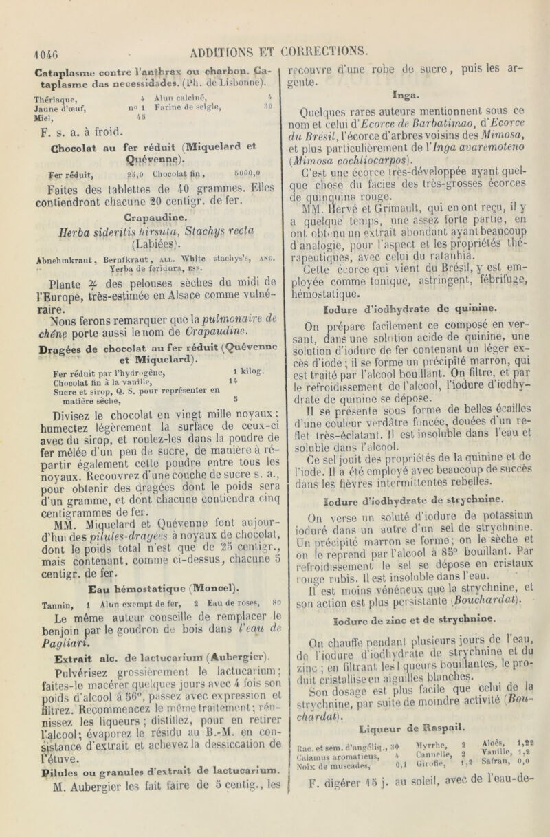 10-46 Cataplasme contre l’anthrax ou charbon. Ca- taplasme das necessidades. (Uh. de Lisbonne). Thériaque, 4 Alun calciné, 4 Jaune d’œuf, no 1 Farine de seigle, 30 Miel, 4 S F. s. a. à froid. Chocolat au fer réduit (Miquelard et Quévenne). Fer réduit, 23,0 Chocolat fin , 5000,0 Faites des tablettes de 40 grammes. Elles contiendront chacune 20 cenligr. de ter. Crapaudine. Herba sideritis hirsuta, Stachys recta (Labiées). Abnehmkraut, Bernfkraut, ali.. White stachys’s, ang. Yerba de feridura, esp. Plante ^ des pelouses sèches du midi de l’Europe, très-estimée en Alsace comme vulné- raire. Nous ferons remarquer que la pulmonaire de chêne porte aussi le nom de Crapaudine. Dragées de chocolat au fer réduit (Quévenne et Miquelard). Fer réduit par l'hydrogène, l kilog. Chocolat fin à la vanille, 14 Sucre et sirop, Q. S. pour représenter en matière sèche, 5 Divisez le chocolat en vingt mille noyaux : humectez légèrement la surtace de ceux-ci avec du sirop, et roulez-les dans la poudre de fer mêlée d’un peu de sucre, de manière à ré- partir également cette poudre entre tous les noyaux. Recouvrez d’une couche de sucre s. a., pour obtenir des dragées dont le poids sera d’un gramme, et dont chacune contiendra cinq centigrammes de fer. Mîil. Miquelard et Quévenne font aujour- d’hui des pilules-dragées à noyaux de chocolat, dont le poids total n’est que de 25 cenligr., mais contenant, comme ci-dessus, chacune 5 centigr. de fer. Eau hémostatique (Moncel). Tannin, 1 Alun exempt de fer, 2 Eau de roses, 80 Le même auteur conseille de remplacer le benjoin par le goudron de bois dans l’eau de Pagliari. Extrait aie. de lactucarium (Aubergier). Pulvérisez grossièrement le lactucarium ; faites-le macérer quelques jours avec 4 fois son poids d’alcool à 56°, passez avec expression et filtrez. Recommencez le même traitement; réu- nissez les liqueurs ; distillez, pour en retirer l’alcool; évaporez le résidu au B.-M. en con- sistance d’extrait et achevez la dessiccation de l’étuve. Pilules ou granules d’extrait de lactucarium. M. Aubergier les fait faire de 5 centig., les recouvre d’une robe de sucre, puis les ar- gente. Inga. Quelques rares auteurs mentionnent sous ce nom et celui d'Ecorce de Barbatirnao, d'Ecorce du Brésil, l’écorce d’arbres voisins des Mimosa, et plus particulièrement de Y Inga avaremoteno (.Mimosa cochliocarpos). C’est une écorce irès-développée ayant quel- que chose du faciès des très-grosses écorces de quinquina rouge. MM. Hervé et Grimault, qui en ont reçu, il y a quelque temps, une assez forte partie, en ont obtenu un extrait abondant ayant beaucoup d’analogie, pour l’aspect et les propriétés thé- rapeutiques, avec celui du ratanhia. Cette écorce qui vient du Brésil, y est em- ployée comme tonique, astringent, fébrifuge, hémostatique. ïodure d’iodhydrate de quinine. On prépare facilement ce composé en ver- sant, dans une solution acide de quinine, une solulion d’iodure de fer contenant un léger ex- cès d’iode; il se forme un précipité marron, qui est traité par l’alcool bouillant. On filtre, et par le refroidissement de l’alcool, l’iodure d iodhv- drate de quinine se dépose. Il se présente sous forme de belles écailles d’une couleur verdâtre foncée, douées d un re- flet très-éclatant. Il est insoluble dans 1 eau et soluble dans l’alcool. Ce sel jouit des propriétés de la quinine et de l’iode. Il a été employé avec beaucoup de succès dans les fièvres intermittentes rebelles. ïodure d’iodhydrate de strychnine. On verse un soluté d’iodure de potassium ioduré dans un autre d’un sel de strychnine. Un précipité marron se forme; on le sèche et on le reprend par l’alcool à 85° bouillant. Par refroidissement le sel se dépose en cristaux rouge rubis, llest insoluble dans 1 eau. H est moins vénéneux que la strychnine, et son action est plus persistante (Bouchardat;. ïodure de zinc et de strychnine. On chauffe pendant, plusieurs jours de 1 eau, de l’iodure d’iodhydrate de strychnine et du zinc ; en filtrant lesl queurs bouillantes, lepio- duit cristallise en aiguilles blanches. Son dosage est plus facile que celui de la strychnine, par suite de moindre activité (Bou- chardat,). Liqueur de Raspail. Rac. et sem. d’angéliq., 30 Calamus aromaticus, 4 Noix de muscades, 0,1 F. digérer 15 j. au Myrrhe, 2 Aloes, 1,22 Cannelle, 2 Vanille, 1,2 Girofle, 1,2 Safran, 0,0 soleil, avec de l’eau-de-