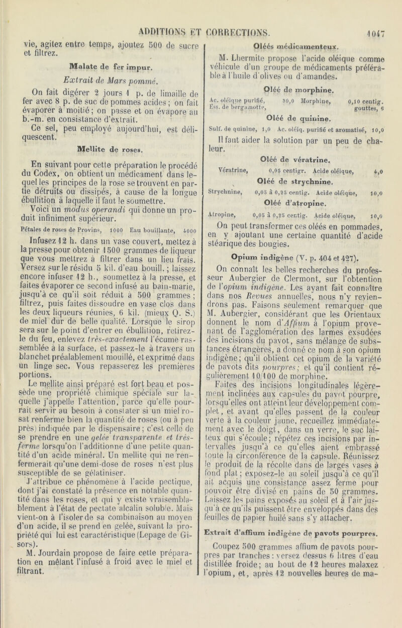 vie, agitez entre temps, ajoutez 500 de sucre et filtrez. Malate de fer impur. Extrait de Mars pommé. On fait digérer 2 jours 1 p. de limaille de fer avec 8 p. de suc de pommes acides ; on fait évaporer à moitié; on passe et on évapore au b.-m. en consistance d’extrait. Ce sel, peu employé aujourd’hui, est déli- quescent. Metlite de roses. En suivant pour cette préparation le procédé du Codex, on obtient un médicament dans le- quel les principes de la rose se trouvent en par- tie détruits ou dissipés, à cause de la longue ébullition à laquelle il faut le soumettre. Voici un modus operandi qui donne un pro- duit infiniment supérieur. Pétales de roses de Provins, 1000 Eau bouillante, 4000 Infusez 12 h. dans un vase couvert, mettez à la presse pour obtenir 1500 grammes de liqueur que vous mettrez à filtrer dans un lieu frais. Versez sur le résidu 5 kil. d’eau bouill. ; laissez encore infuser 12 b., soumettez à la presse, et faites évaporer ce second infusé au bain-marie, jusqu’à ce qu’il soit réduit a 500 grammes ; filtrez, puis faites dissoudre en vase clos dans les deux liqueurs réunies, 6 kil. (mieux Q. S.) de miel dur de belle qualité. Lorsque le sirop sera sur le point d’entrer en ébullition, retirez- le du feu, enlevez très-exactement l’écume ras- semblée à ia surface, et passez-le à travers un blanchet préalablement mouillé, et exprimé dans un linge sec. Vous repasserez les premières portions. Le mellite ainsi préparé est fort beau et pos- sède une propriété chimique spéciale sur la- quelle j’appelle l’attention, parce qu’elle pour- rait servir au besoin à constater si un miel ro- sat renferme bien la quantité de roses (ou à peu près) indiquée par le dispensaire; c’est celle de se prendre en une gelée transparente et très- ferme lorsqu’on l’additionne d’une petite quan- tité d’un acide minéral. Un mellite qui ne ren- fermerait qu’une demi-dose de roses n’est plus susceptible de se gélatiniser. J’attribue ce phénomène à l’acide poétique, dont j’ai constaté la présence en notable quan- tité dans les roses, et qui y existe vraisembla- blement à l’état de pectate alcalin soluble. Mais vient-on à l’isoler de sa combinaison au moyen d’un acide, il se prend en gelée, suivant la pro- priété qui lui est caractéristique (Lepage de Gi- sors). M. Jourdain propose de faire cette prépara- tion en mêlant l’infusé à froid avec le miel et filtrant. Oléés médicamenteux. M. Lhermite propose l’acide oléique comme véhicule d’un groupe de médicaments préféra- ble à l'huile d’olives ou d’amandes. Oléé de morphine. Ac. ojéique purifié, 30,0 Morphine, 0,10 centig. Ess. de berg-aillotte, gouttes, 6 Oléé de quinine. Suif, de quinine, i,o Ae. oléiq. purifié et aromatisé, 10,0 Il faut aider la solution par un peu de cha- leur. Oléé de vératrine. Yératrine, 0,05 centigr. Acide oléique, 4,0 Oléé de strychnine. Strychnine, 0,03 à 0,25 centig. Acide oléique, 10,0 Oléé d’atropine. Atropine, 0,05 à 0,25 centig. Acide oléique, 10,0 On peut transformer cps oléés en pommades, en y ajoutant une certaine quantité d’acide stéarique des bougies. Opium indigène (V. p. 404 et 427). On connaît les belles recherches du profes- seur Aubergier de Clermont, sur l’obtention de l’opium indigène. Les ayant fait connaître dans nos Revues annuelles, nous n’y revien- drons pas. Faisons seulement remarquer que M. Aubergier, considérant que les Orientaux donnent le nom d’Affum à l’opium prove- nant de l’agglomération des larmes exsudées des incisions du pavot, sans mélange de subs- tances étrangères, a donné ce nom à son opium indigène; qu’il oblient cet opium de la variété de pavots aits pourpres; et qu’il contient ré- gulièrement 10/100 de morphine. Faites des incisions longitudinales légère- ment inclinées aux capsules du pavot, pourpre, lorsqu’elles ont atteint leur développement com- plet , et avant qu’elles passent de la couleur verte à la couleur jaune, recueillez immédiate- ment avec le doigt, dans un verre, le suc lai- teux qui s’écoule; répétez ces incisions par in- tervalles jusqu’à ce qu’elles aient embrassé toute la circonférence de la capsule. Réunissez le produit de la récolte dans de larges vases à fond plat ; exposez-le au soleil jusqu’à ce qu’il ait acquis une consistance assez ferme pour pouvoir être divisé en pains de 50 grammes. Laissez les pains exposés au soleil et à l’air jus- qu’à ce qu’ils puissent être enveloppés dans des feuilles de papier huilé sans s’y attacher. Extrait d’affium indigène de pavots pourpres. Coupez 500 grammes affium de pavots pour- pres par tranches: versez dessus fi litres d’eau distillée froide; au bout de 12 heures malaxez opium, et, après 12 nouvelles heures de ma-