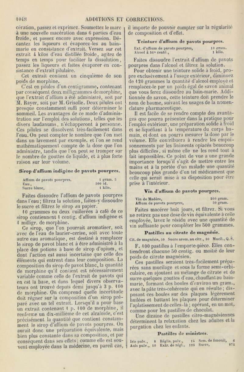 cération, passez et exprimez. Soumettez le marc à une nouvelle macération dans 6 parties d’eau froide, et passez encore avec expression. Dé- cantez les liqueurs et évaporez-les au bain- marie en consistance d’extrait. Versez sur cet extrait 4 kilos d’eau distillée froide, agitez de temps en temps pour faciliter la dissolution , passez les liqueurs et faites évaporer en con- sistance d’extrait pilulaire. Cet extrait contient un cinquième de son poids de morphine. C’est en pilules d’un centigramme, contenant par conséquent deux milligrammes de morphine, que l’extrait d’aftium a été administré, soit par M. Rayer, soit par M. Grisolle. Deux pilules ont presque constamment suffi pour déterminer le sommeil. Les avantages de ce mode d’adminis- tration sur l’emploi des solutions, telles que les divers laudanums, n’échapperont à personne. Ces pilules se dissolvent très-facilement dans l’eau. On peut compter le nombre que l’on met dans un lavement par exemple, et l’on se rend mathématiquement compte de la dose que l’on administre, tandis que l’on peut se tromper sur le nombre de gouttes de liquide, et a plus forte raison sur leur volume. Sirop d’affium indigène de pavots pourpres. Affium de pavots pourpres, 1 gram. 5 Eau , 500 id. Sucre blanc, 1 kilo. Faites dissoudre l’affium de pavots pourpres dans l’eau ; filtrez la solution, faites-y dissoudre le sucre et filtrez le sirop au papier. 10 grammes ou deux cuillerées à café de ce sirop contiennent 1 centig. d’affium indigène et 4 milligr. de morphine. Ce sirop, que l’on pourrait aromatiser, soit avec de l’eau de laurier-cerise, soit avec toute autre eau aromatique, est destiné à remplacer le sirop de pavot blanc et à être administré à la place des potions à base de sirop d’opium, et dont l’action est aussi incertaine que celle des éléments qui entrent dans leur composition. La composition du sirop de pavot blanc, la quantité de morphine qu’il confient est nécessairement variable comme celle de l’extrait de pavots qui en est la base, et dans lequel divers observa- teurs ont trouvé depuis demi jusqu’à 3 p. 100 de morphine. On comprend quelle incertitude doit régner sur la composition d’un sirop pré- paré avec un tel extrait. Lorsqu’il a pour base un extrait contenant 1 p. 100 de morphine, il renferme un dix-millième de cet alcaloïde, c’est précisément la quantité que contient constam- ment le sirop d’affium de pavots pourpres. On aurait donc une préparation équivalente, mais bien plus constante dans sa composition, et par conséquent dans ses effets; comme elle est sou- vent employée dans la médecine, en pareil cas. il importe de pouvoir compter sur la régularité de composition et d’effet. Teinture d’affium de pavots pourpres. Ext. d’affium de pavots pourpres, 10 crraivi. Alcool à 56o centé., 1 kilo. Faites dissoudre l’extrait d’affium de pavots pourpres dans l’alcool et filtrez la solution. Pour obtenir une teinture solide à froid, pro- pre exclusivement à l’usage extérieur, diminuez de 120 grammes la quantité d’alcool employé et remplacez-le par un poids égal de savon animal que vous ferez dissoudre au bain-marie. Addi- tionnée de savon, cette teinture doit prendre le nom de baume, suivant les usages de la nomen- clature pharmaceutique. Il est facile de se rendre compte des avanta- ges que pourra présenter dans la pratique pour l’emploi extérieur, une préparation solide à froid et se liquéfiant à la température du corps hu- main, et dont on pourra mesurer la dose par le volume. Elle contribuera à rendre les empoi- sonnements par les liniments opiacés beaucoup plus difficiles, si même elle ne les rend tout à fait impossibles. Ce point de vue a une grande importance lorsqu’il s’agit de mettre entre les mains et à la portée d’un malade une quantité beaucoup plus grande d’un tel médicament que celle qui serait mise à sa disposition pour être prise à l’intérieur. Vin d’affium de pavots pourpres. Vin de Madère, 500 gram. Affium de pavots pourpres, 50 gram. Faites macérer huit jours, et filtrez. Si vous ne retirez pas une dose de vin équivalente à celle employée, lavez le résidu avec une quantité de vin suffisante pour compléter les 500 grammes. Pastilles au citrate de magnésie. Cit. de magnésie, 50 Sucre arom. au citr., 50 Mucil.,Q. S. F. 100 pastilles à l’emporte-pièce. Elles con- tiendront chacune 50 centig. ou moitié de leur poids de citrate magnésien. Ces pastilles seraient, très-facilement, prépa- rées sans mucilage et sous la forme semi-orbi- culaire, en ajoutant au mélange de citrate et de sucre quelques gouttes d’eau, chauffant au bain- marie, formant des boules d’environ un gram., avec la pâte très-cohérente qui en résulte; dis- posant ces boules sur des plaques légèrement huilées et battant les plaques pour déterminer l’aplatissement de celles-là ; opérant, en un mot. comme pour les pastilles de chocolat. Une dizaine de pastilles citro-magnésiennes déterminent la relaxation chez les adultes et la purgation chez les enfants. Pastilles de ministres. Iris pulv., 8 Réglis. pulv., 14 Sem. de fenouil, 6 Anis pulv., 10 Extr. de régi., 125 Sucre, 875