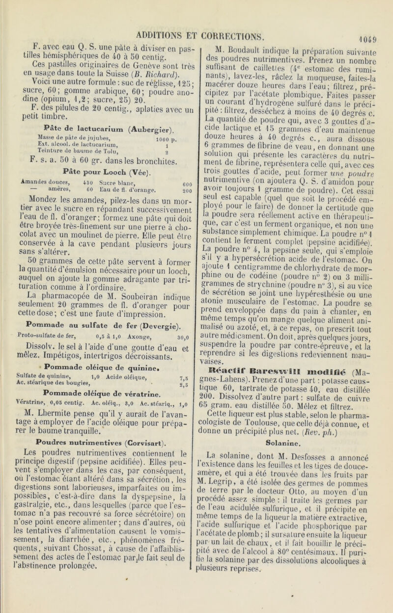 600 200 ADDITIONS ET F. avec eau Q. S. une pâte à diviser en pas- tilles hémisphériques de 40 à 50 centig. Ces pastilles originaires de Genève'sont très en usage dans toute la Suisse (B. Richard). Voici une autre formule : suc de réglisse, 125 ; sucre, 60; gomme arabique, 60; poudre ano ’ dine (opium, 1,2; sucre, 25) 20. F. des pilules de 20 centig., aplaties avec un petit timbre. Pâte de lactucarium (Aubergîer). Masse de pâte de jujubes, 1000 p. Ext. alcool, de lactucarium, l Teinture de baume de Tolu, 2 F. s. a. 50 à 60 gr. dans les bronchites. Pâte pour Looch (Vée). Amandes douces, 480 Sacre blanc, amères, 60 Eau de fl. d’orange. Mondez les amandes, pilez-les dans un mor- tier avec le sucre en répandant successivement 1 eau de fl. d’oranger; formez une pâte qui doit être broyée très-finement sur une pierre à cho- colat avec un moulinet de pierre. Elle peut être conservée à la cave pendant plusieurs jours sans s’altérer. 50 grammes de cette pâte servent à former la quantité d’émulsion nécessaire pour un looch, auquel on ajoute la gomme adragante par tri- turation comme à l’ordinaire. La pharmacopée de M. Soubeiran indique seulement 20 grammes de fi. d’oranger pour cette dose; c’est une faute d’impression. Pommade au sulfate de fer (Devergie). Croto-sulfate de fer, 0,5 à 1,0 Axonge, 30,0 Dissolv. le sel à l'aide d'une goutte d’eau et mêlez. Impétigos, intertrigos décroissants. Pommade oléique de quinine^ Sulfate de quinine, 1,0 Acide oléique, 7 5 Ac. stéarique des bougies, • 2)’5 Pommade oléique de vératrine. Vératrine, 0,05 centig. Ac. oléiq., 3,0 Ac. stéariq., 1,0 M. Lhermite pense qu’il y aurait de l’avan- tage à employer de l’acide oléique pour prépa rer le baume tranquille. Poudres nutrimentives (Corvisart). Les poudres nutrimentives contiennent le principe digestif (pepsine acidifiée). Elles peu- vent s’employer dans les cas, par conséquent., ou l’estomac étant altéré dans sa sécrétion, les digestions sont laborieuses, imparfaites ou im- possibles, c’est-à-dire dans la dyspepsine, la gastralgie, etc., dans lesquelles (parce que l’es- tomac n’a pas recouvré sa force sécrétoire) on n’ose point encore alimenter; dans d’autres, où les tentatives d’alimentation causent le vomis- sement, la diarrhée, etc., phénomènes fré- quents, suivant Chossat, à cause de l’affaiblis- sement des actes de l’estomac par Je fait seul de l’abstinence prolongée. CORRECTIONS. m9 M. Boudault indique la préparation suivante des poudres nutrimentives. Prenez un nombre suffisant de caillettes (4e estomac des rumi- nants), lavez-les, râclez la muqueuse, faites-la macérer douze heures dans l’eau; filtrez, pré- cipitez par 1 acétate plombique. Faites passer un courant d hydrogène sulfuré dans le préci- pité . filtrez, dessechez à moins de 40 degrés c. La quantité de poudre qui, avec 3 gouttes d’a- cide lactique et 15 grammes d’eau maintenue douze heures à 40 degrés c., aura dissous 6 grammes défibriné de veau, en donnant une solution qui présente les caractères du nutri- ment de fibrine, représentera celle qui, avec ces trois gouttes d acide, peut former une poudre nutrimentive (on ajoutera Q. S. d’amidon pour avoir toujours I gramme de poudre). Cet essai seul est capable (quel que soit le procédé em- ployé pour le laire) de donner la certitude que la poudre sera réellement active en thérapeuti- que, car c est. un ferment organique, et non une substance simplement chimique. La poudre n° -I contient le ferment complet (pepsine acidifiée). La poudre n° 4, la pepsine seule, qui s’emploie s d y a hypersécrétion acide de l’estomac. On ajoute 1 centigramme de chlorhydrate de mor- phine ou de codéine (poudre n° 2) ou 3 milli- grammes de strychnine (poudre n° 3), si au vice de sécrétion se joint une hypéresthésie ou une atonie musculaire de l’estomac. La poudre se prend enveloppée dans du pain à chanter, en même temps qu’on mange quelque aliment ani- malisé ou azoté, et, à ce repas, on prescrit tout autre médicament. On doit, après quelques jours, suspendre la poudre par contre-épreuve, et la reprendre si les digesLions redeviennent mau- vaises. Réactif BarcftwiEI modifié (Ma- gnes-Laliens). Prenez d’une part : potasse caus- tique 60, tartrate de potasse 40, eau distillée 200. Dissolvez d’autre part : sulfate de cuivre 65 grain, eau distillée 50. Mêlez et filtrez. Cette liqueur est plus stable, selon le pharma- cologisle de Toulouse, que celle déjà connue, et donne un précipité plus net. (Rev. pli.) Solanine. La solanine, dont M. Desfosses a annoncé existence dans les feuilles et les tiges de douce- amère, et qui a été trouvée dans les fruits par M. Legrip, a été isolée des germes de pommes de terre par le docteur Otto, au moyen d’un procédé assez simple : il traite les germes par de l’eau acidulée sulfurique, et il précipite en même temps de la liqueur la matière extractive, l acide sulfurique et l’acide phosphorique par 1 acétate de plomb; il sursature ensuite la liqueur par un lait de chaux, et il fait bouillir le préci- pité avec de l’alcool à 80° centésimaux. Il puri- fie la solanine par des dissolutions alcooliques à plusieurs reprises.