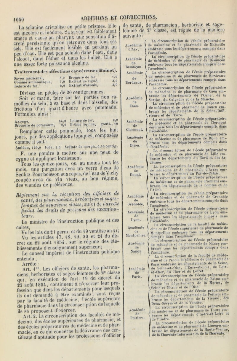 8,0 Bromure de fer, 1.0 4,0 Extrait de ciguë, 3,0 2,0 Extrait d’aconit. 3,0 1050 La solanine cristallise en petits prismes. Elle est incolore et inodore. Sa saveur est faiblement amère et cause au pharynx une sensation dé- crété persistante qu’on retrouve dans tous ses sels. Elle est facilement fusible en perdant un peu d’eau. Elle est peu soluble dans l’eau, dans l’alcool, dans l’éther et dans les huiles. Elle a une assez forte puissance alcaline. Traitement des affections cancéreuses(Boinet). Savon médicinal, Gomme ammoniaque, Iodure de fer, Divisez en pilules de 20 centigrammes. Soir et matin, faire sur les parties non ra- mollies du sein, à sa base et dans l aisselle, des frictions d'un quart d’heure avec pommade. Formulez ainsi : Axonge, 53,0 Mure de fer, 2,0 Bromure de potassium, 2,0 Brome liquide, goutt., 10 Remplacer cette pommade, tous les huit jours, par des applications topiques, composées comme il suit : Amidon, 120,0 Iode, 1,0 Acétate de morph.,0,40 centig. F. une poudre à mettre sur une peau de cygne et appliquer localement. Tous les quinze jours, ou au moins tous les mois, une purgation avec un verre d eau de Sedlitz. Pour boisson auxrepas.de l’eau de Vichy .coupée avec du vin vieux, un bon régime, des viandes de préférence. Règlement sur lu réception des officiers de santé, des pharmaciens, herboristes et sages- femmes de deuxième classe, suivi de l ai rété fixant les droits de présence des examina- teurs. Le ministre de l’instruction publique et des Cul 16S Vu les lois du 21 germ. et du 19 ventôse anxi; Vu les articles 17, 18, 19, 20 et 21 du dé- cret du 22 août 1854, sur le régime des eta- blissements d’enseignement supérieur; Le conseil impérial de l’instruction publique entendu, Arrête i Art. 1er. Les officiers de santé, les pharma- ciens, herboristes et sages-femmes de 2e classe qui, en exécution de l’art. 19 du décret du 22 août 1854, continuent à n’exercer leur pro- fession que dans les départements pour lesquels ils ont demandé à être examinés, sont reçus par la faculté de médecine, l’école supérieure de pharmacie dans la circonscription de laquelle ils se proposent d’exercer. Art. 2. La circonscription des facultés de mé- decine, des écoles supérieures de pharmacie, et des écoles préparatoires de médecine et de phar- macie. en ce qui concerne la délivrance des cer- tificats d’aptitude pour les professions d officier ADDITIONS ET CORRECTIONS. . de santé, de pharmacien, herboriste et sage- * femme de 2e classe, est réglée de la manière suivante : Académie d’Aiy. Académie de Besançon. Académie de Bordeaux. Académie de Caen. Académie de Clermont. Académie de Dijon. Académie de Douai. Académie de Grenoble. Académie de Lyon. Académie de Montpellier Académie de Nancy. Académie de Paris. I Académie de Poitiers. é La circonscription de l’école préparatoire 1 de médecine et de pharmacie de Marseille j embrasse tous les départements compris dans t, l’académie. SLa circonscription de l’école préparatoire de médecine et de pharmacie de Besançon embrasse tous les départements compris dans l’académie. / La circonscription de l’école préparatoire \ de médecine et de pharmacie de Bordeaux i embrasse tous les départements compris dans \ l’académie. La circonscription de l’école préparatoire de médecine et de pharmacie de Caen em- brasse les départements dé l’Orne, de la Sarthe, du Calvados et de la Manche. La circonscription de l’école préparatoire de médecine et de pharmacie de Rouen em- brasse les départements de la Seine-Infé- rieure et de l’Eure. La circonscription de l’école préparatoire de médecine et de pharmacie de Clermont embrassé tous les départements compris dans l’académie. La circonscription de l’école préparatoire de médecine et de pharmacie de Dijon em- brasse tous les départements compris dans l’académie. La circonscription de l’école préparatoire de médecine et de pharmacie de Lille em- brasse les départements du Nord et des Ar- dennes. La circonscription de l’école préparatoire de médecine et de pharmacie d’Arras em- brasse le département du Pas-de-Calais. La circonscription de l’éeole préparatoire de médecine et de pharmacie d’Amiens em- brasse les départements de la Somme et de l’Aisne. La circonscription de l’école préparatoire de médecine et de pharmacie de Grenoble embrasse tous les départements compris dans l’académie. ( La circonscription de l’école préparatoire ) de médecine et de pharmacie de Lyon em- j brasse tous les départements compris dans \ l’académie. f La circonscription de la faculté de mede- \ cine et de l’école supérieure de pharmacie de j Montpellier embrasse tous les départements \ compris dans l’académie. (La circonscription de l’école préparatoire de médecine et de pharmacie de Nancy em- brasse tous les départements compris dans l’académie. La circonscription de la faculté de mede- cine et de l'école supérieure de pharmacie de Paris embrasse les departements de la Seine, de Seine-et—Oise, d’Eure-et-Loir, de Loir- et-Cher, du Cher et du Loiret. La circonscription de l’école préparatoire de médecine et de pharmacie de Reims em- brasse les départements de la Marne, de Seine-et-Marne et de l'Oise. La circonscription de l’école préparatoire de médecine et de pharmacie de Poitiers em- brasse les départements de la Vienne, des Deux-Sèvres et de la Vendée. . La circonscription de l’école préparatoire de médecine et de pharmaciç de Tours em- brasse les départements d’Indre-et-Loire et de l’Indre. , , . La circonscription de l’école préparatoire de médecine et de pharmacie de Limoges em- brasse les départements de la Haute-V ienne, de la Charente-Inférieure et de la Charente.