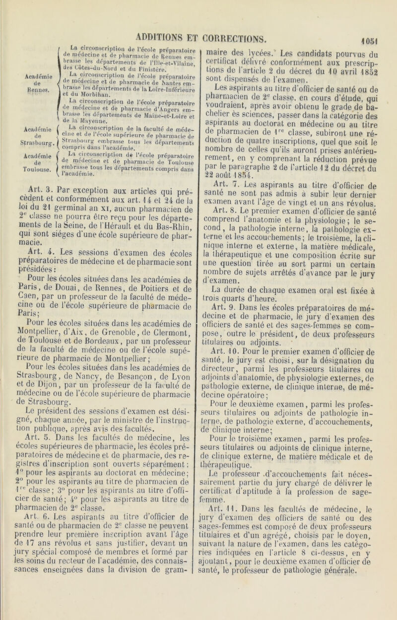 ! La circonscription de l’école préparatoire de raedecine et de pharmacie de Rennes em- brasse les départements de l'Ille-et-Vilaine des Cotes-du-Nord et du Finistère. La circonscription de l’école préparatoire de medeeine et de pharmacie de Nantes em- irassa les departements de la Loire-Inférieure et du Morbihan. La circonscription de l’école préparatoire de médecine et de pharmacie d’Angers em- brasse. les départements de Maine-et-Loire et de la Mayenne. Académie ( . circonscription de la faculté de méde- de ; £lne et de '’école supérieure de pharmacie de Strasbourg. ) •^,ilsbourg' embrasse tous les départements \ compris dans l’académie. Académie ( , cii conscription de l’école préparatoire de < de med«cine et de pharmacie de Toulouse Toulouse. ) fmbrasse tous les départements compris dans \ 1 academie. Art. 3. Par exception aux articles qui pré- cèdent et conformément aux art. 14 et 24 de la loi du 21 germinal an xi, aucun pharmacien de 2l classe ne pourra être reçu pour les départe- ments de la Seine, de l’Hérault et du Bas-Rhin, qui sont sièges d’une école supérieure de phar- macie. Art. 4. Les sessions d’examen des écoles préparatoires de médecine et de pharmacie sont présidées : Pour les écoles situées dans les académies de Paris, de Douai, de Rennes, de Poitiers et de Caen, par un professeur de la faculté de méde- cine ou de l’école supérieure de pharmacie de Paris; Pour les écoles situées dans les académies de Montpellier, d’Aix, de Grenoble, de Clermont, de Toulouse et de Bordeaux, par un professeur de la faculté de médecine ou de l'école supé- rieure de pharmacie de Montpellier; Pour les écoles situées dans les académies de Strasbourg, de Nancy, de Besançon, de Lyon et de Dijon, par un professeur de la faculté de médecine ou de l’école supérieure de pharmacie de Strasbourg. Le président des sessions d’examen est dési- gné, chaque année, par le ministre de l'instruc- tion publique, après avis des facultés. Art. 5. Dans les facultés de médecine, les écoles supérieures de pharmacie, les écoles pré- paratoires de médecine et de pharmacie, des re- gistres d’inscription sont ouverts séparément : 1° pour les aspirants au doctorat en médecine; 2° pour les aspirants au titre de pharmacien de 1re classe; 3° pour les aspirants au litre d’offi- cier de santé; 4° pour les aspirants au titre de pharmacien de 2e classe. Art. 6. Les aspirants au titre d’officier de santé ou de pharmacien de 2e classe ne peuvent prendre leur première inscription avant l’âge de 17 ans révolus et sans justifier, devant un jury spécial composé de membres et formé par les soins du recteur de l’académie, des connais- sances enseignées dans la division de gram- 1051 maire des lycées. Les candidats pourvus du certificat délivré conformément aux prescrip- tions de l'article 2 du décret du 10 avril 1852 sont dispensés de l’examen. Les aspirants au litre d’officier de santé ou de pharmacien de 2e classe, en cours d’étude, qui voudraient, après avoir obtenu le grade de ba- chelier ès sciences, passer dans la catégorie des aspirants au doctorat en médecine ou au titre de pharmacien de 1re classe, subiront une ré- duction de quatre inscriptions, quel que soit le nombre de celles qu’ils auront prises antérieu- rement, en y comprenant la réduction prévue par le paragraphe 2 de l’article 12 du décret du 22 août 1854. Art. 7. Les aspirants au titre d’officier de santé ne sont pas admis a subir leur dernier examen avant l’âge de vingt et un ans révolus. Art. 8. Le premier examen d’officier de santé comprend l’anatomie et la physiologie; le se- cond, la pathologie interne, la pathologie ex- terne et les accouchements; le troisième', la cli- nique interne et externe, la matière médicale, la thérapeutique et une composition écrite sur une question tirée au sort parmi un certain nombre de sujets arrêtés d’avance par le iurv d’examen. La durée de chaque examen oral est fixée à trois quarts d’heure. Art. 9. Dans les écoles préparatoires de mé- decine et de pharmacie, le jury d’examen des officiers de santé et des sages-femmes se com- pose, outre le président, de deux professeurs titulaires ou adjoints. Art. 10. Pour le premier examen d’officier de santé, le jury est choisi, sur la désignation du directeur, parmi les professeurs titulaires ou adjoints d’anatomie, de physiologie externes, de pathologie externe, de clinique interne, de mé- decine opératoire ; Pour le deuxième examen, parmi les profes- seurs titulaires ou adjoints de pathologie in- terne, de pathologie externe, d’accouchements, de clinique interne; Pour le troisième examen, parmi les profes- seurs titulaires ou adjoints de clinique interne, de clinique externe, de matière médicale et de thérapeutique. Le professeur .d’accouchements fait néces- sairement partie du jury chargé de délivrer le certificat d’aptitude à la profession de sage- femme. Art. 11. Dans les facultés de médecine, le jury d’examen des officiers de santé ou des sages-femmes est composé de deux professeurs titulaires et d’un agrégé, choisis par le doyen, suivant la nature de l’examen, dans les catégo- ries indiquées en l’article 8 ci-dessus, en y ajoutant, pour le deuxième examen d’officier de santé, le professeur de pathologie générale.