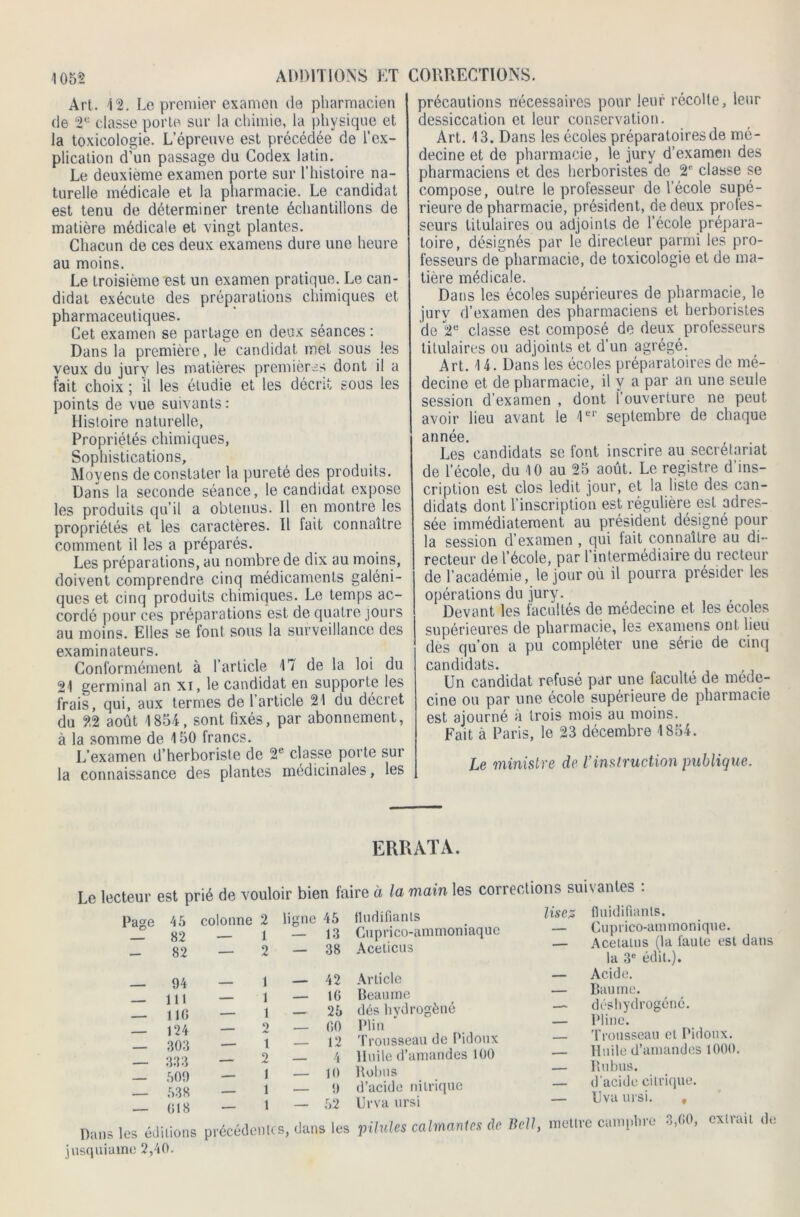 Art. 12. Le premier examen de pharmacien de 2° classe porte sur la chimie, la physique et la toxicologie. L’épreuve est précédée de l’ex- plication d’un passage du Codex latin. Le deuxieme examen porte sur l’histoire na- turelle médicale et la pharmacie. Le candidat est tenu de déterminer trente échantillons de matière médicale et vingt plantes. Chacun de ces deux examens dure une heure au moins. Le troisième est un examen pratique. Le can- didat exécute des préparations chimiques et pharmaceutiques. Cet examen se partage en deux séances : Dans la première, le candidat met sous les veux du jury les matières premières dont il a fait choix ; 'il les étudie et les décrit sous les points de vue suivants: Histoire naturelle, Propriétés chimiques, Sophistications, Moyens de constater la pureté des produits. Dans la seconde séance, le candidat expose les produits qu’il a obtenus. Il en montre les propriétés et les caractères. Il fait connaître comment il les a préparés. Les préparations, au nombre de dix au moins, doivent comprendre cinq médicaments galéni- ques et cinq produits chimiques. Le temps ac- cordé pour ces préparations est de quatre jours au moins. Elles se font sous la surveillance des examinateurs. Conformément à l’article 17 de la loi du 21 germinal an xi, le candidat en supporte les frais, qui, aux termes de l’article 21 du décret du 22 août 1854, sont fixés, par abonnement, à la somme de 150 francs. L’examen d’herboriste de 2e classe porte sur la connaissance des plantes médicinales, les précautions nécessaires pour leur récolte, leur dessiccation et leur conservation. Art. 13. Dans les écoles préparatoires de mé- decine et de pharmacie, le jury d’examen des pharmaciens et des herboristes de 2e classe se compose, outre le professeur de l’école supé- rieure de pharmacie, président, de deux profes- seurs titulaires ou adjoints de l’école prépara- toire, désignés par le directeur parmi les pro- fesseurs de pharmacie, de toxicologie et de ma- tière médicale. Dans les écoles supérieures de pharmacie, le jurv d’examen des pharmaciens et herboristes de 2e classe est composé de deux professeurs titulaires ou adjoints et d’un agrégé. Art. 14. Dans les écoles préparatoires de mé- decine et de pharmacie, il y a par an une seule session d’examen , dont l’ouverture ne peut avoir lieu avant le 1er septembre de chaque année. Les candidats se font inscrire au secrétariat de l’école, du 10 au 25 août. Le registre d’ins- cription est clos ledit jour, et la liste des can- didats dont l’inscription est régulière est adres- sée immédiatement au président désigné pour la session d’examen , qui fait connaître au di- recteur de l’école, par l’intermédiaire du recteur de l’académie, le jour où il pourra présider les opérations du jury. Devant les facultés de médecine et les écoles supérieures de pharmacie, les examens ont lieu dès qu’on a pu compléter une série de cinq candidats. Un candidat refusé par une faculté de méde- cine ou par une école supérieure de pharmacie est ajourné à trois mois au moins. Fait à Paris, le 23 décembre 1854. Le ministre de Vinstruction publique. ERRATA. Le lecteur est prié de vouloir bien faire à la main les corrections suivantes ». r o linnii AK Unrlifinnts llSC/S fluidifii Page 45 colonne 2 ligne 45 tludifiants — 82 1 — 13 Cuprico-ammoniaque - 82 — 2 — 38 Aceticus — 94 _ 1 — 42 Article 111 ___ 1 — 10 Beaume — 110 1 — 25 dés hydrogéné 194 _____ 2 — 00 PI in - 1 4 I 303 _ t — 12 Trousseau de Pidoux 333 —„ 2 — 4 Huile d’amandes 100 ■ 0*10 — 509 1 — 10 Robus — 538 1 — 9 d’acide nitrique — 018 — 1 — 52 Dr va ursi Dans les éditions précédentes, dans les pilules calmantes de fluidifiants. Cuprico-ammonique. AcelaLus (la faute est dans la 3e édit.). Acide. Baume. déshydrogené. Pline. Trousseau et Pidoux. Huile d’amandes 1000. Rubus. d’acide citrique. Uva ursi. , e camphre 3,00, extvait de jusquiamo 2,40.