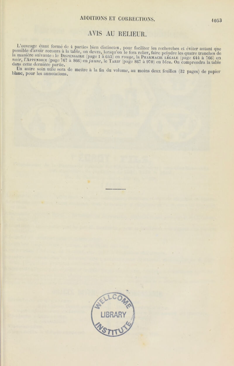 4 053 L’ouvrage élant. formé de 4 possible d’avoir recours à la t; la manière suivante : le Dispej noir, I’Appendice (page 767 à dans cette dernière partie. Un autre soin utile sera de blanc, pour les annotations. AVIS AU RELIEUR. parties bien distinctes, pour faciliter les recherches et éviter autant que ible, on devra, lorsqu’on le fera relier, faire peindre les quatre tranches de (PaSe 1 à 643) en rouge, la Pharmacie legale (page 644 à 766) en 866) on jaune, le Tarif (page 867 à 970) en bleu. On comprendra la table metlie a la fin du volume, au moins deux feuilles (32 pages) de papier