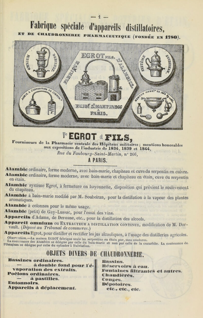 Fabrique spéciale d’appareils distillatoires, KT DE ClIAVDttONIIEltlE lM(AltM.%CEETiyiE (FONDEE EN 1780). VeEGROT et FSE.S, ournisseurs de la Pharmacie centrale des Hôpitaux militaires ; mentions honorables aux expositions de l’industrie de 1834, 1839 et 1844, Rue du Faubourg-Saint-Martin, n° 266, A PARIS. Alambic ordinaire, forme moderne, avec bain-marie, chapiteau et cuve du serpentin en cuivre, ^en éUdifC binaire, forme moderne, avec bain-marie et chapiteau en étain, cuve du serpentin ^du™apheauS^m° ^ ^erme^llre en bayonnette, disposition qui prévient le soulèvement ^an^atfques^a^n_mar^e moc^^ Pai Soubeiran, pour la distillation à la vapeur des plantes Alambic à colonnes pour le même usage. Alambic (petit) de Gay-Lussac, pour l’essai des vins. Appareils d’Adams, de Derosne, etc., pour la distillation des alcools. 0,1 Extracteur a distillation continue, modification de M. Dor- vault. (Déposé au Tribunal de commerce.) Appareils Egrot, pour distiller et rectifier les jus alcooliques, à l'usage des distilleries agricoles. La cTn(?iaiT EGR°T,fabri(iue seule les serpentins en étain pur, sans soudures. l’Omnium se désigne “elle du cy¥n^^^ ? n°“ Par Cel'e de cucurbite’ La contenance de OBJETS DIVERS DE CHAUDRONNERIE. Rassi nés» ordinaires. — à double fond pour l’é- vaporation des extraits. Poêlons ordinaires. — à pastilles. Entonnoirs. Appareils A déplacement. Bassins. Réserioir» A eau. Fontaines filtrante^ et autres. Chaudières. Cojiges. Dépoloires. etc., etc., etc.