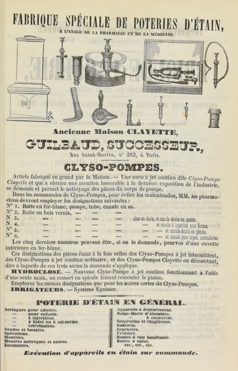Ancienne Maison CLMETTE, CHJffiBATO, SUCCESSEUR,, Mê SamUWuUu, u° 282, à Vans. CLYSO-POMPES. Article fabriqué en grand par la Maison. — Une sorte à jet continu dite Clyso-Pompe Clayette et qui a obtenu une mention honorable à la dernière exposition de l’industrie se démonte et permet le nettoyage des pièces du corps de pompe. Dans les commandes de Clyso-Pompes, pour éviter les malentendus, MM. les pharma- ciens devront employer les désignations suivantes : N° 1. Boîte en fer-blanc, pompe, tube, canule en os. 2. Boite en bois vernis, — — — *■— — — — cône en étain, et canule droite en gomme. — — — — — et canule à injection pour femme. — — — — — — et canule droite en gomme. — et canule pour inject. auriculaires. Les cinq derniers numéros peuvent être,, si on le demande, pourvus d’une cuvette intérieure en fer-blanc. Ces désignations des pièces étant à la fois celles des Clyso-Pompes à jet intermittent des Clyso-Pompes à jet continu ordinaire, et des Clyso-Pompes Clayette ou démontant dire à laquelle de ces trois séries la demande s’applique. HYUROCLOSE. — Nouveau Clyso-Pompe à jet continu fonctionnant à l’aide d’une seule main, un ressort en spirale faisant remonter le piston. Employer les mêmes désignations que pour les autres sortes de Clyso-Pompes. IRRIGATEIJRS. — Système Eguisier. N 3. N 4. N°5. N° 6. POTERIE D’ETAIRI EM EEMÉRAL. Seringues pour adultes. — pour enfants. —• à Injections. — à bidet ou à soi-méme. — vétérinaires. Sondes et bougies. Spéculums. Mouloirs. Mesures métriques et autres- Entonnoirs. Appareils a déplacement. Bains-Marie «!’Alambics. — à couvercle. Serpentins et chapiteaux- Gobelets. Crachoirs. Urinoirs. Boules à eau bouillante. Boites à opiat. etc., etc, etc. JEaeécutioÊê ii’appareiis en étain sur ca»nmantle•