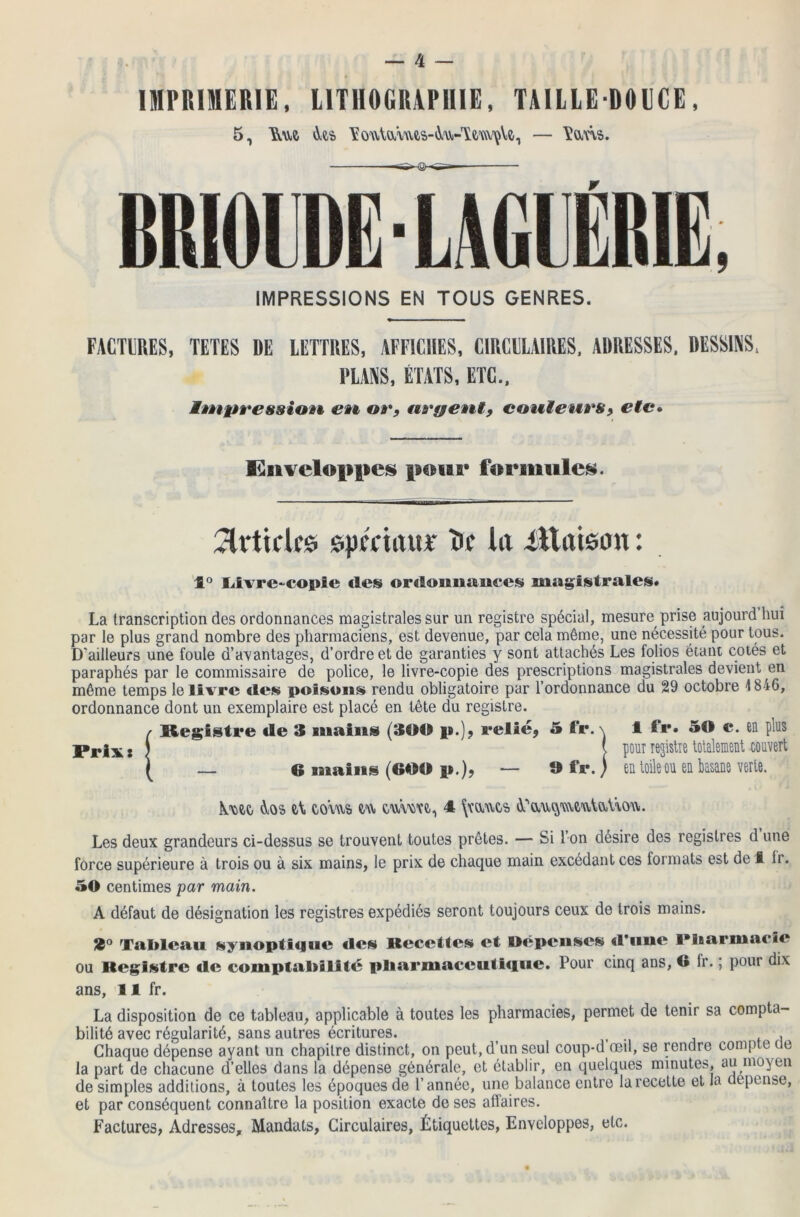 IMPRIMERIE, LITHOGRAPHIE, TAILLE-DOUCE, BR10LDË7 LAGUËB1E, IMPRESSIONS EN TOUS GENRES. FACTURES, TETES DE LETTRES, AFFICHES, CIRCULAIRES. ADRESSES. DESSINS, PLANS, ÉTATS, ETC., impression en or, uryent, couleurs, etc• Enveloppes pour formules. Articles spmaur îr* la iltatsan : 1° Livre-copte «les ordoniiimccs magistrales» La transcription des ordonnances magistrales sur un registre spécial, mesure prise aujourd huî par le plus grand nombre des pharmaciens, est devenue, par cela même, une nécessité pour tous. D'ailleurs une foule d’avantages, d’ordre et de garanties y sont attachés Les folios étant cotés et paraphés par le commissaire de police, le livre-copie des prescriptions magistrales devient en même temps le livre «les poisons rendu obligatoire par l’ordonnance du 29 octobre 1846, ordonnance dont un exemplaire est placé en tête du registre. / Registre tle 3 mains (300 p.), relié, 5 tfr. \ 1 fr. 50 c. en plus Prix s ) \ P0UT ie3^Te totalement couvert ( — 6 mains (600 p.), — 9 ffr. ) en toile ou en basane verte. {me éios et eo\us> eu cwme.,, 4 \mues A' auç\u\eutat\.ou. Les deux grandeurs ci-dessus se trouvent toutes prêtes. — Si l’on désire des registres d une force supérieure à trois ou à six mains, le prix de chaque main excédant ces formats est de I Ir. 50 centimes par main. A défaut de désignation les registres expédiés seront toujours ceux de trois mains. 3° Tableau synoptique «les Recettes et Dépenses «l'une l’iiarmacie ou Registre «le comptabilité pliarmaccuti«iuc. Pour cinq ans, G fr. ; pour dix ans, 11 fr. La disposition de ce tableau, applicable à toutes les pharmacies, permet de tenir sa compta- bilité avec régularité, sans autres écritures. t , Chaque dépense ayant un chapitre distinct, on peut, d’un seul coup-d œil, se rendre compte üe la part de chacune d’elles dans la dépense générale, et établir, en quelques minutes, au moyen de simples additions, à toutes les époques de l’année, une balance entre la recette et la dépense, et par conséquent connaître la position exacte de ses affaires. Factures, Adresses, Mandats, Circulaires, Étiquettes, Enveloppes, etc.