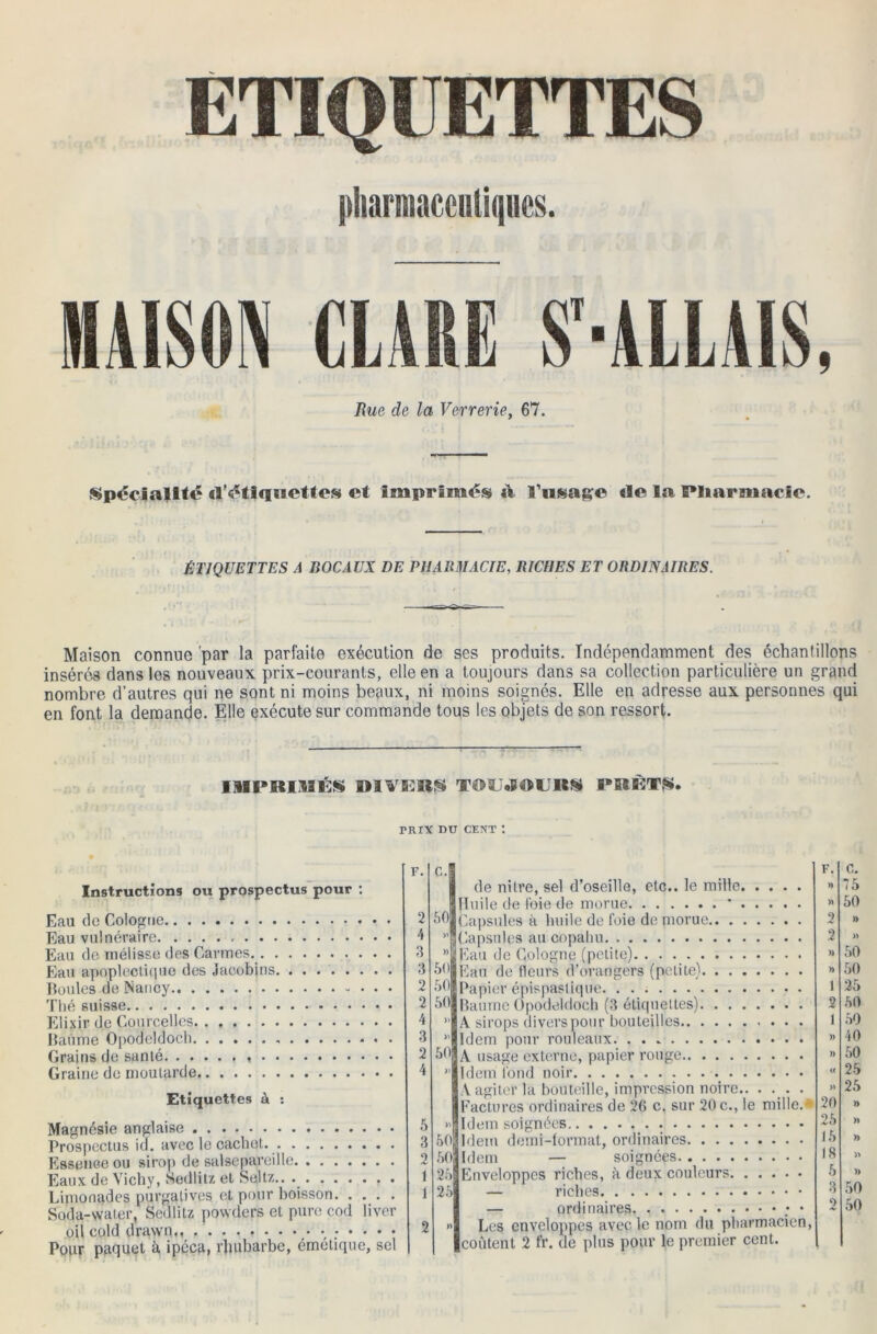 ETIQUETTES pharmaceutiques. MAISON CLAIE S-ALLAIS, Rue de la Verrerie, 67. Spécialité d'étiquettes et imprimés à l'usage de la Pharmacie. ÉTIQUETTES A BOCAUX DE PHARMACIE, RICHES ET ORDINAIRES. Maison connue par la parfaite exécution de ses produits. Indépendamment des échantillons insérés dans les nouveaux prix-courants, elle en a toujours dans sa collection particulière un grand nombre d’autres qui ne sont ni moins beaux, ni moins soignés. Elle en adresse aux personnes qui en font la demande. Elle exécute sur commande tous les objets de son ressort. IMPRIMÉ* RIVER* TOUJOURS PRET*. mrx nu cent : Instructions ou prospectus pour : Eau de Cologne Eau vulnéraire Eau de mélisse des Carmes Eau apoplectique des Jacobins. . . Boules de Nancy Thé suisse Elixir de Courcellcs Baume Opodeldoch Grains do santé Graine de moutarde Etiquettes à : Magnésie anglaise Prospectus ici. avec le cachot. Essence ou sirop de salsepareille Eaux de Vichy, Sedlitz et Seltz.. . Limonades purgatives et pour boisson Soda-water, Sedlitz powders et pure cod liver oil cold drawn,, Pour paquet à ipéca, rhubarbe, émétique, sel F. c. F. c. de nitre, sel d’oseille, etc., le mille » 75 Huile de foie de morue * >ï 50 2 50 Capsules à huile de foie de morue 2 )> 4 >' Capsules au copahu 2 » 3 )) Eau de Cologne (petite) » 50 3 50 Eau de fleurs d’orangers (petite) )) 50 2 50 Papier épispaslique 1 25 2 50 Baume Opodeldoch (3 étiquettes) 2 50 4 )> A sirops divers pour bouteilles 1 50 3 » Idem pour rouleaux )) 40 2 60 A usage externe, papier rouge )) 60 4 >> « 25 A agiter la bouteille, impression noire » 25 Factures ordinaires de 26 c. sur 20 c., le mille.* 20 )) tL Trl^m «niçrnées 26 )> 3 50 Idem demi-format, ordinaires 15 )) 2 50 Idem — soignées 18 » 1 25 Enveloppes riches, à deux couleurs 6 » 4 -) t 1 X/O 2 50 2 » Les enveloppes avec le nom du pharmacien,
