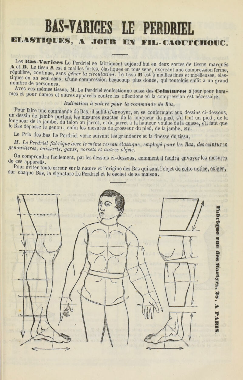 BAS-VARICES LE PERDRIEL ELASTIQUES, A JOUR EM FIE-CAOUTCM©U€. » p?S«*?oarICeS Le Perdriel se fabriquent aujourd’hui en deux sortes de tissus marqués '®?u ^ est a mailles fortes, élastiques en tous sens, exerçant une compression ferme, tSc « T’ sansJéner circulation. Le tissu « est à mailles fines et moelleuses, élas- nomb^re delIper:onnesS' ^ UnG comPress'on beaucoup plus douce, qui toutefois suffit à un grand mpc^C CeS m,^nies f'ssus> M. Le Perdriel confectionne aussi des Ceintures à jour pour hom- e pour dames et autres appareils contre les affections où la compression est nécessaire. Indication à suivre pour la commande de Bas. n/hr^e l^ne ^°hinaan^e de -bas. P suffit d’envoyer, en se conformant aux dessins ci-dessous, l ^essin de jambe portant les mesures exactes de la longueur du pied, s’il faut un pied ; de la ongueur de la jambe, du talon au jarret, et du jarret à la hauteur voulue de la cuisse, s’il faut que e nas dépassé le genou ; enfin les mesures de grosseur du pied, de la jambe, etc. Le Prix des Bas Le Perdriel varie suivant les grandeurs et la finesse du tissu. Le Perdriel fabrique avec le même réseau élastique, emploxjè pour les Bas, des ceintures genouillères, cuissarts, gants, corsets et autres objets. On comprendra facilement, parles dessins ci-dessous, comment il faudra envoyer les mesures de ces appareils. w Pour éviter toute erreur sur la nature et l’origine des Bas qui sont l’objet de cette notice, exiger, sur chaque Bas, la signature Le Perdriel et le cachet de sa maison.