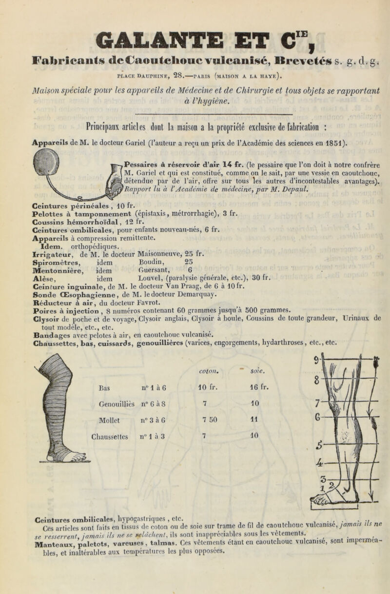 GALANTE ET C“, Fabricants de Caoutchouc vulcanisé, Brevetés s. g. cl. g. TLACE DAOTHINE, 28. PARIS (mAISON A LA HAYe). Maison spéciale pour les appareils de Médecine et de Chirurgie et tous objets se rapportant à Vhygiène. Principaux articles dont la maison a la propriété exclusive de fabrication : Appareils de M. le docteur Gariel (l’auteur a reçu un prix de l’Académie des sciences en 1851). Pessaires à réservoir d’air 14 fr. (le pessaire que l’on doit à notre confrère M. Gariel et qui est constitué, comme on le sait, par une vessie en caoutchouc, détendue par de l’air, offre sur tous les autres d’incontestables avantages). Rapport lu à l’Académie de médecine, par M. Depaul. Ceintures périnéales , 10 fr. Pelottes à tamponnement (épistaxis, métrorrhagie), 3 fr. Coussins hémorrhoïdal, 12 fr. Ceintures ombilicales, pour enfants nouveau-nés, 6 fr. Appareils à compression rémittente. Idem, orthopédiques. Irrigateur, de M. le docteur Maisonneuve, 25 fr. Spiromètres, idem Boudin, 25 Mentonnière, idem Guersant, 6 Alèse, idem Louvel, (paralysie générale, etc.), 30 fr. Ceiniure inguinale, de M. le docteur Van Praag, de 6 à 10 fr. Sonde Œsophagienne, de M. le docteur Demarquay. Réducteur à air, du docteur Favrot. Poires à injection , 8 numéros contenant 60 grammes jusqu’à 500 grammes. Clysoir de poche et de voyage, Clysoir anglais, Clysoir à boule, Coussins de toute grandeur, Urinaux de tout modèle, etc., etc. Bandages avec pelotes à air, en caoutchouc vulcanisé. Chaussettes, bas, cuissards, genouillières (varices, engorgements, hydarthroses , etc., etc. Ceintures ombilicales, hypogastriques , etc. . , . . ., Ces articles sont faits en tissus de coton ou de soie sur trame de fil de caoutchouc vulcanise, jamais n se resserrent, jamais ils ne se velàchent, ils sont inappréciables sous les vêtements. , Manteaux, paletots, vareuses, talmas. Ces vêtements étant en caoutchouc vulcanise, sont imperméa- bles, et inaltérables aux températures les plus opposées.