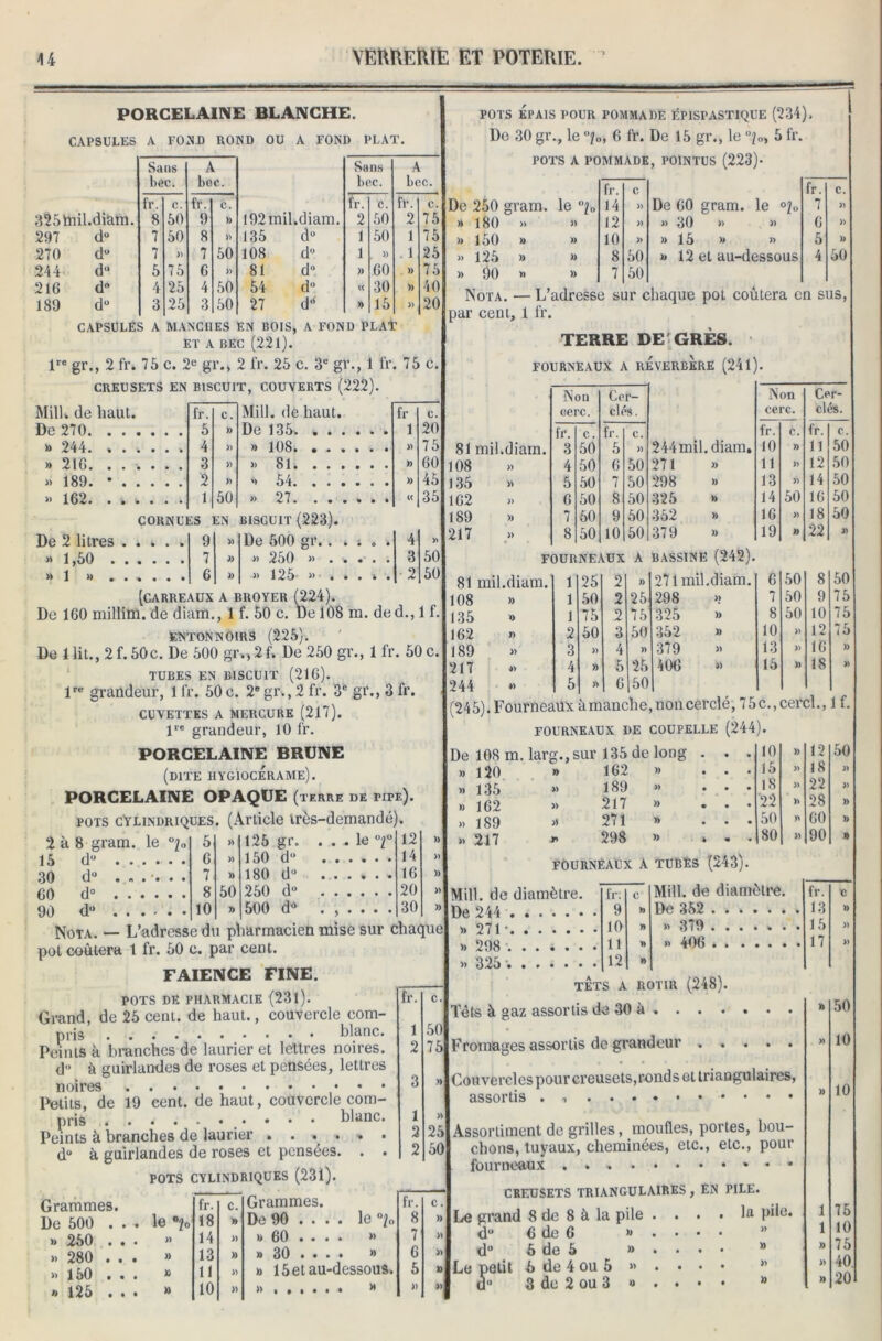 PORCELAINE BLANCHE. CAPSULES A FOND ROND OU A FOND PLAT. Sans il Sans il bec. bec. bcc. bec. fr. C. fr. c. fr. c. fr. C. 325mil.diarn. 8 50 9 » 192mil.diam. 2 50 2 75 297 d° 7 50 8 » 135 d° 1 50 1 75 270 d° 7 » 7 50 108 du 1 » 1 25 244 du 5 75 6 » 81 d0 » 60 )) 75 216 d° 4 25 4 50 54 d° « 30 )) 40 189 d° 3 25 3 50 27 d“ » 15 » 20 CAPSULES A MANCHES EN BOIS, A FOND PLAT ET A BEC (221). lre gr., 2 fr. 75 c. 2e gr., 2 fr. 25 c. 3e gr., 1 fr. 75 c. CREUSETS EN BISCUIT, COUVERTS (222). Mill. de haut. fr. C. Mill. de haut. fr C. De 270 5 )) De 135. 1 20 » 244 4 » » 108 » 75 » 216 » » Si )) 60 « 189. * 2 » » 54 » 45 » 162 1 50 >> 27. ...... « 35 CORNUES EN BISGUIT (223). De 2 litres 9 » De 600 gr.. . ■. . . 4 >*1,50 7 )) >. 250 ». . . . . . 3 50 >* 1 » ...... 6 » b 125 ^ « • • % • 2 50 [carreaux a broyer (224). De 160 millim. de diam., 1 f. 50 c. De 108 m. ded., 1 f. entonnoirs (225). De 1 lit., 2f. 50c. De 500 giv,2f» De 250 gr., 1 fr. 50 c. TUBES EN BISCUIT (216). lre grandeur, 1 fr. 50c. 2egr., 2 fr. 3e gr., 3 fr. CUVETTES A MERCURE (217). lre grandeur, 10 fr. pots Épais pour pommade épispastique (234), De 30 gr., le °j0, 6 fr. De 15 gr., le 5 fr. POTS A POMMADE, POINTUS (223)* fr. C fr. C. De 250 gram. le i„ 14 » De 60 gram. le °2„ 7 » » 180 » « 12 » » 30 >> » 6 » » 150 » » 10 » » 15 » » 5 » » 125 » » 8 50 » 12 et au-dessous 4 50 » 90 >> » 7 50 Nota. — L’adresse sur chaque pot coûtera en sus, par cent, 1 fr. TERRE DE'GRÈS. FOURNEAUX A REVERBERE (241). Non Cer- Non Cer- cerc. clés. cerc. clés. fr. C. fr. C. fr. C. fr. c. 81 mil.diam. 3 50 5 » 244mil.diam, 10 » h 50 108 » 4 50 6 50 271 )> 11 » 12 50 135 » 5 50 7 50 298 )) 13 » 14 50 162 » 6 50 8 50 325 » 14 50 16 50 189 )) 7 60 9 50 362 )) 16 » 18 50 217 » 8 50 10 50 379 )) 19 » 22 J) FOURNEAUX A BASSINE (242). 81 mil.diam. 1 25 2 )) 271 mil.diam. 6 50 8 50 108 )) 1 50 2 25 298 >> 7 50 9 75 135 » 1 75 2 75 325 )) 8 50 10 75 162 » 2 50 3 50 352 » 10 » 12 75 189 » 3 » 4 )) 379 » 13 )) 16 )) 217 *) 4 )) 5 25 406 » 15 » 18 » 244 *> 5 » 6 150 | (245). Fourneaux àmanche, noû cerclé, 75c., cercl., 1 f. FOURNEAUX DE COUPELLE (244). PORCELAINE BRUNE (dite hygiocerame). PORCELAINE OPAQUE (terre de pipe). pots cylindriques. (Article très-demandé). 2 à 8 gram. le ü7„ 5 » 125 gr. ... le °i° 12 » 15 d° 6 » 150 du 14 » 30 du ..... . 7 » 180 d° 16 )) 60 d° 8 50 250 d» 20 » 90 du 10 » 500 d» ...... 30 » îarmacien mise sur chaque Nota. — L’adresse du pl pot coûtera 1 fr. 50 c. par cent. FAÏENCE fine. POTS DE PHARMACIE (231). Grand, de 25 cent, de haut., couvercle com- pris blanc. Peints à branches de laurier et lettres noires, d à guirlandes de roses et pensées, lettres noires Petits, de 19 cent, de haut, couvercle com- pris * * * * Peints à branches de laurier . . . . d° à guirlandes de roses et pensées POTS CYLINDRIQUES (231). blanc. 50 75 25 50 Grammes. De 500 . . » 250 . . » 280 . . » 150 . . » 125 . . le 0?o fr. c. Grammes. fr. 18 » De 90 ... . le °i„ 8 14 » » 60 ... • » 7 13 » a 30 • • • • ® 6 11 » » 15 et au-dessous. 5 10 » )>»••••• ^ » De 10S m. larg.,sur 135 de long 120 135 162 189 217 1 fc> » » » » 162 189 217 271 298 » » » » )) . . 10 » 12 50 • 15 » 18 » • 18 » 22 » 22 )> 28 )) • • • 50 60 » » • 80 » 90 » FOURNEAUX A TUBES (243). Mill. de diamètre. De 244 » 271- » 298 ...... » 325 fr. C Mill. de diamètre. fr. c 9 t) De 352 13 » 10 y> » 379 ...... . 15 » 11 » »> 406 17 » 12 » TETS A ROTIR (248). Têts à aaz assortis de 30 à . . . . Fromages assortis de grandeur ..... Couvercles pour creusets, ronds et triangulaires, assortis . Assortiment de grilles, moufles, portes, bou- chons, tuyaux, cheminées, etc., etc., pour fourneaux CREUSETS TRIANGULAIRES , EN PILE. Le grand 8 de 8 à la pile .... la pile. d° 6 de 6 » . • • • d° 6 de 5 » . . . . a Le petit 5 de 4 ou 5 » . • • • d° 3 de 2 ou 3 *> . • • • “ 50 10 10 75 10 75 40 20