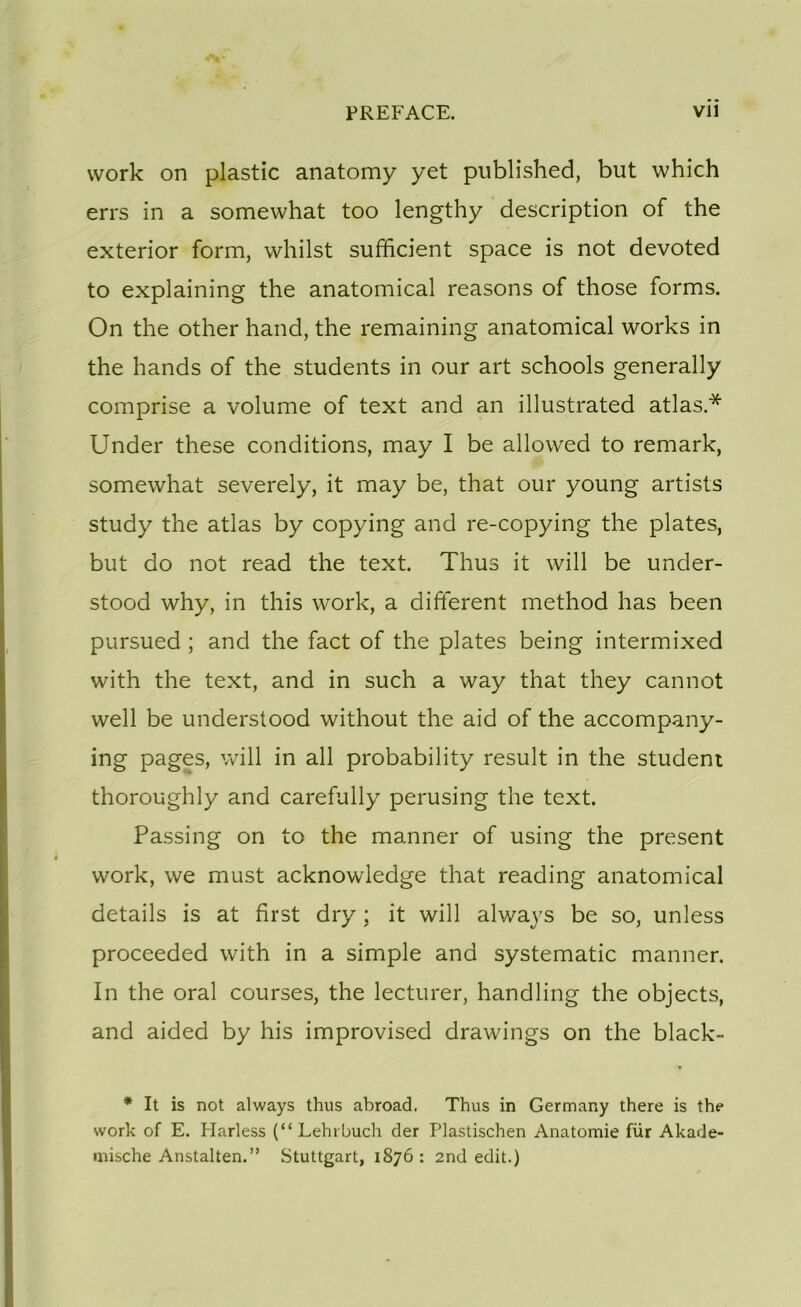 work on plastic anatomy yet published, but which errs in a somewhat too lengthy description of the exterior form, whilst sufficient space is not devoted to explaining the anatomical reasons of those forms. On the other hand, the remaining anatomical works in the hands of the students in our art schools generally comprise a volume of text and an illustrated atlas.* Under these conditions, may I be allowed to remark, somewhat severely, it may be, that our young artists study the atlas by copying and re-copying the plates, but do not read the text. Thus it will be under- stood why, in this work, a different method has been pursued ; and the fact of the plates being intermixed with the text, and in such a way that they cannot well be understood without the aid of the accompany- ing pages, will in ail probability resuit in the student thoroughly and carefully perusing the text. Passing on to the manner of using the présent work, we must acknowledge that reading anatomical details is at first dry ; it will always be so, unless proceeded with in a simple and systematic manner. In the oral courses, the lecturer, handling the objects, and aided by his improvised drawings on the black- * It is not always thus abroad. Thus in Germany there is the work of E. Harless (“Lehrbuch der Plastischen Anatomie für Akade- mische Anstalten.” Stuttgart, 1876: 2nd edit.)