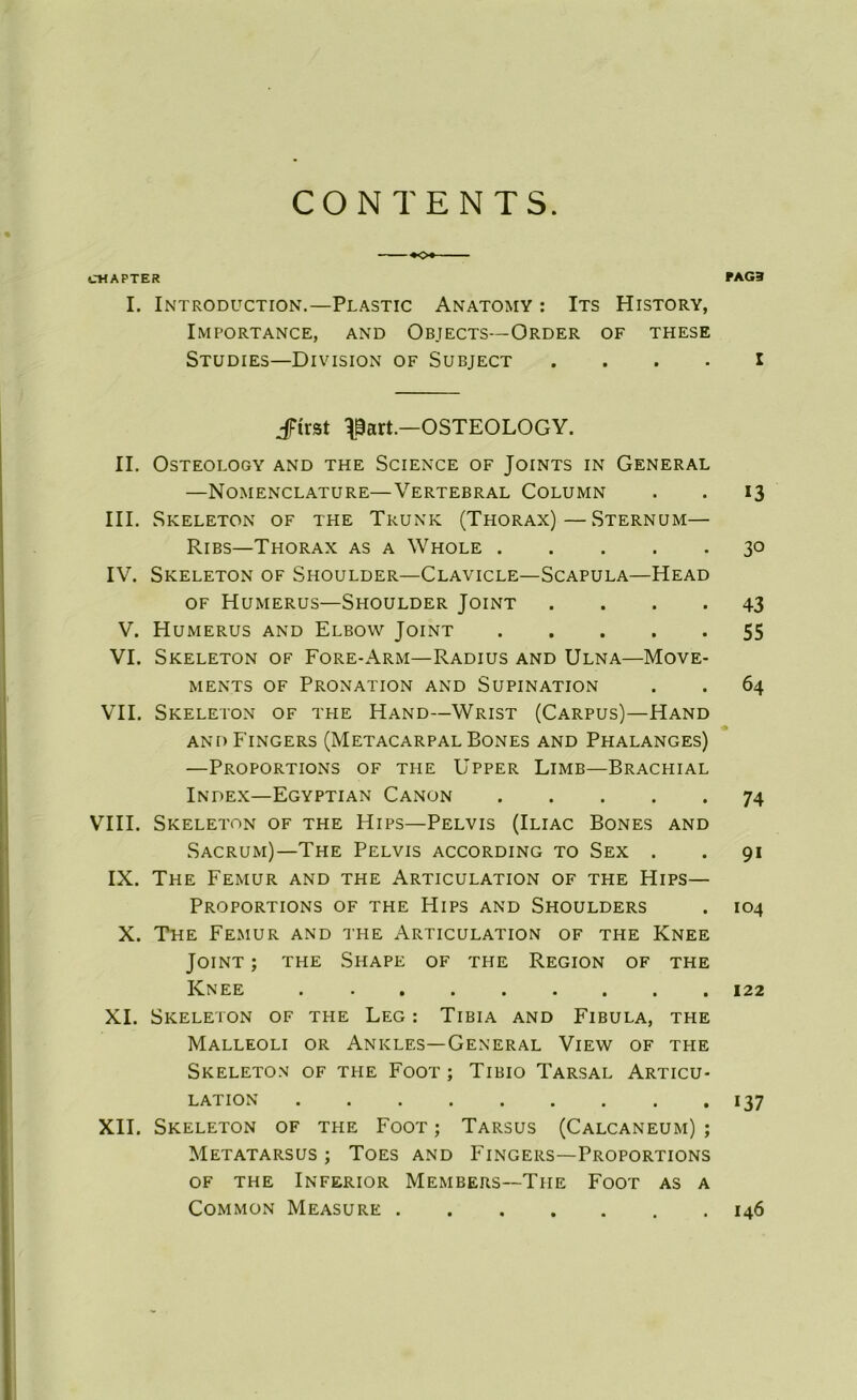 CONTENTS. +o+ ■ CMAPTER FAG3 I. Introduction.—Plastic Anatomy : Its History, Importance, and Objects—Order of these Studies—Division of Subject . . . . I JFirst ^Sart.—OSTEOLOGY. II. OSTEOLOGY AND THE SCIENCE OF JOINTS IN GENERAL —Nomenclature—Vertébral Column . . 13 III. Skeleton of the Trunk (Thorax)—Sternum— Ribs—Thorax as a Whole 30 IV. Skeleton of Shoulder—Clavicle—Scapula—Head of Humérus—Shoulder Joint .... 43 V. Humérus and Elbow Joint 55 VI. Skeleton of Fore-Arm—Radius and Ulna—Move- ments of Pronation and Supination . . 64 VII. Skeleton of the Hand—Wrist (Carpus)—Hand and Fingers (MetacarpalBones and Phalanges) —Proportions of the Upper Limb—Brachial Index—Egyptian Canon 74 VIII. Skeleton of the Hips—Pelvis (Iliac Bones and Sacrum)—The Pelvis according to Sex . . 91 IX. The Fémur and the Articulation of the Hips— Proportions of the Hips and Shoulders . 104 X. The Fémur and the Articulation of the Knee Joint ; the Shape of the Région of the Knee 122 XI. Skeleton of the Leg : Tibia and Fibula, the Malleoli or Ankles—General View of the Skeleton of the Foot ; Tibio Tarsal Articu- lation 137 XII. Skeleton of the Foot ; Tarsus (Calcanéum) ; Metatarsus ; Toes and Fingers—Proportions OF THE INFERIOR M EM BERS—'TlIE FOOT AS A COMMON MEASURE I46