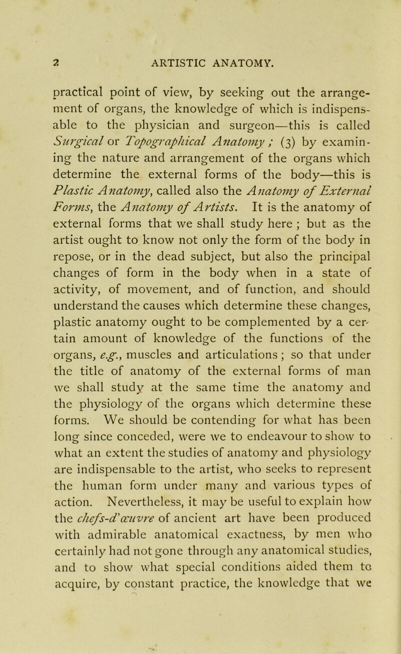 practical point of view, by seeking out the arrange- ment of organs, the knowledge of which is indispens- able to the physician and surgeon—this is called Surgi cal or Topographical Anatomy ; (3) by examin- ing the nature and arrangement of the organs which détermine the external forms of the body—this is Plastic Anatomy, called also the Anatomy of External Forms, the Anatomy of Artists. It is the anatomy of external forms that we shall study here ; but as the artist ought to know not only the form of the body in repose, or in the dead subject, but also the principal changes of form in the body when in a state of activity, of movement, and of function, and should understand the causes which détermine these changes, plastic anatomy ought to be complemented by a cer- tain amount of knowledge of the functions of the organs, e.g., muscles and articulations ; so that under the title of anatomy of the external forms of man we shall study at the same time the anatomy and the physiology of the organs which détermine these forms. We should be contending for what has been long since conceded, were we to endeavour to show to what an extent the studies of anatomy and physiology are indispensable to the artist, who seeks to represent the human form under many and various types of action. Nevertheless, it may be useful to explain how the chefs-cTœuvre of ancient art hâve been produced with admirable anatomical exactness, by men who certainly had not gone through any anatomical studies, and to show what spécial conditions aided them to acquire, by constant practice, the knowledge that we