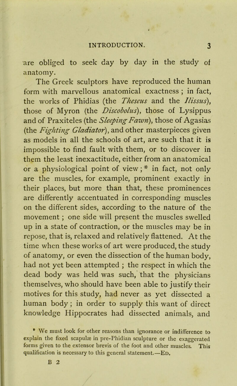 are obliged to seek day by day in the study of anatomy. The Greek sculptors hâve reproduced the human form with marvellous anatomical exactness ; in fact, the works of Phidias (the Theseus and the J/issus), those of Myron (the Discobolus), those of Lysippus and of Praxiteles (the SleepingFawn), those of Agasias (the Fighting Gladiator), and other masterpieces given as models in ail the schools of art, are such that it is impossible to find fault with them, or to discover in them the least inexactitude, either from an anatomical or a physiological point of view ; * in fact, not only are the muscles, for example, prominent exactly in their places, but more than that, these prominences are differently accentuated in corresponding muscles on the different sides, according to the nature of the movement ; one side will présent the muscles swelled up in a state of contraction, or the muscles may be in repose, that is, relaxed and relatively flattened. At the time when these works of art were produced, the study of anatomy, or even the dissection of the human body, had not yet been attempted ; the respect in which the dead body was held was such, that the physicians themselves, who should hâve been able to justify their motives for this study, had never as yet dissected a human body ; in order to supply this want of direct knowledge Hippocrates had dissected animais, and * We must look for other reasons than ignorance or indifférence to explain the fixed scapulæ in pre-Phidian sculpture or the exaggerated forms given to the cxtensor brevis of the foot and other muscles. This qualification is necessary to this general statement.—Ed. B 2