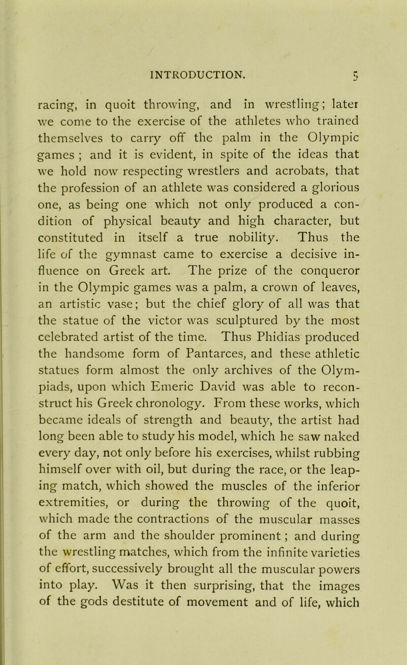 racing, in quoit throwing, and in wrestling ; later we corne to the exercise of the athlètes who trained themselves to carry off the palm in the Olympic games ; and it is évident, in spite of the ideas that we hold now respecting wrestlers and acrobats, that the profession of an athlete was considered a glorious one, as being one which not only produced a con- dition of physical beauty and high character, but constituted in itself a true nobility. Thus the life of the gymnast came to exercise a décisive in- fluence on Greek art. The prize of the conqueror in the Olympic games was a palm, a crown of leaves, an artistic vase ; but the chief glory of ail was that the statue of the victor was sculptured by the most celebrated artist of the time. Thus Phidias produced the handsome form of Pantarces, and these athletic statues form almost the only archives of the Olym- piads, upon which Emeric David was able to recon- struct his Greek chronology. From these works, which became ideals of strength and beauty, the artist had long been able to study his model, which he saw naked every day, not only before his exercises, whilst rubbing himself over with oil, but during the race, or the leap- ing match, which showed the muscles of the inferior extremities, or during the throwing of the quoit, which made the contractions of the muscular masses of the arm and the shoulder prominent ; and during the wrestling matches, which from the infinité varieties of effort, successively brought ail the muscular powers into play. Was it then surprising, that the images of the gods destitute of movement and of life, which