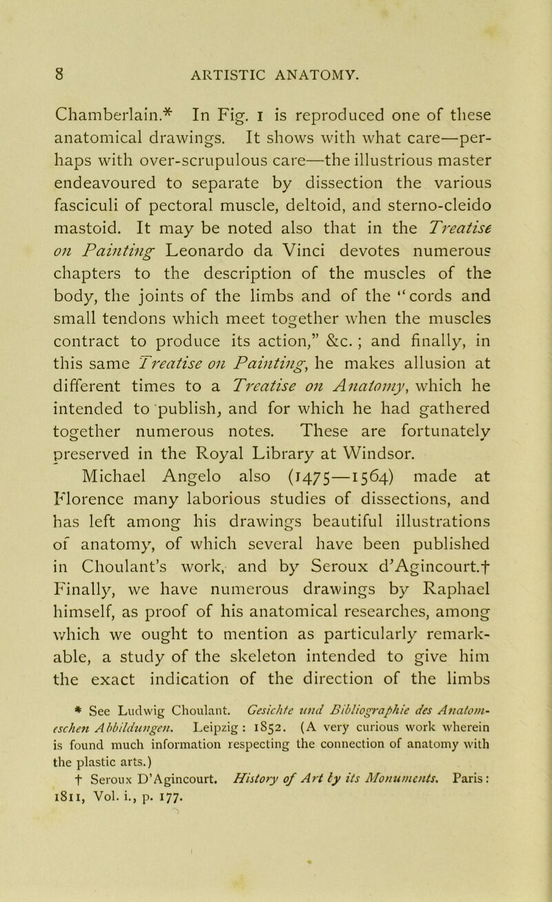 Chamberlain* In Fig. i is reproduced one of tliese anatomical drawings. It shows with what care—per- haps with over-scrupulous care—the illustrious master endeavoured to separate b y dissection the various fasciculi of pectoral muscle, deltoid, and sterno-cleido mastoid. It may be noted also that in the Treatise on Painting Leonardo da Vinci devotes numerous chapters to the description of the muscles of the body, the joints of the limbs and of the “cords and small tendons which meet together when the muscles contract to produce its action,” &c. ; and finally, in this same Treatise on Painting, lie makes allusion at different times to a Treatise on Anaiomy, which he intended to publish, and for which he had gathered together numerous notes. These are fortunately preserved in the Royal Library at Windsor. Michael Angelo also (1475—1564) made at Florence many laborious studies of dissections, and has left among his drawings beautiful illustrations of anatomy, of which several hâve been published in Choulant’s work, and by Seroux d’Agincourt.t Finally, we hâve numerous drawings by Raphaël himself, as proof of his anatomical researches, among which we ought to mention as particularly remark- able, a study of the skeleton intended to give him the exact indication of the direction of the limbs * See Ludwig Choulant. Gesichte umt Bibliographie des Anatom- eschen Abbildungen. Leipzig : 1852. (A very curious work wherein is found much information respecting the connection of anatomy with the plastic arts.) t Seroux D’Agincourt. History of Art ly its Monuments. Paris: 1811, Vol. i., p. 177.