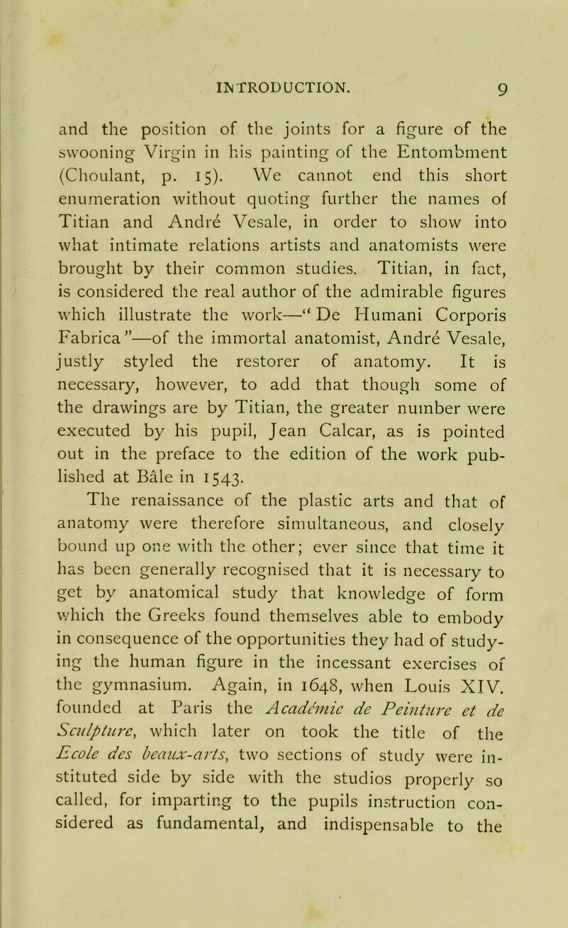 and the position of the joints for a figure of the swooning Virgin in his painting of the Entombment (Choulant, p. 15). We cannot end this short énumération without quoting further the names of Titian and André Vesale, in order to show into what intimate relations artists and anatomists were brought by their common studies. Titian, in fact, is considered the real author of the admirable figures which illustrate the work—“ De Humani Corporis Fabrica”—of the immortal anatomist, André Vesale, justly styled the restorer of anatomy. It is necessary, however, to add that though some of the drawings are by Titian, the greater number were executed by his pupil, Jean Calcar, as is pointed out in the préfacé to the édition of the work pub- lished at Bâle in 1543. The renaissance of the plastic arts and that of anatomy were therefore simultaneous, and closely bound up one with the other; ever silice that time it has been generally recognised that it is necessary to get by anatomical study that knowledge of form which the Greeks found themselves able to embody in conséquence of the opportunités they had of study- ing the human figure in the incessant exercises of the gymnasium. Again, in 1648, when Louis XIV. founded at Paris the Académie de Peinture et de Sculpture, which later on took the title of the Ecole des beaux-arts, two sections of study were in- stituted side by side with the studios properly so called, for imparting to the pupils instruction con- sidered as fundamental, and indispensable to the